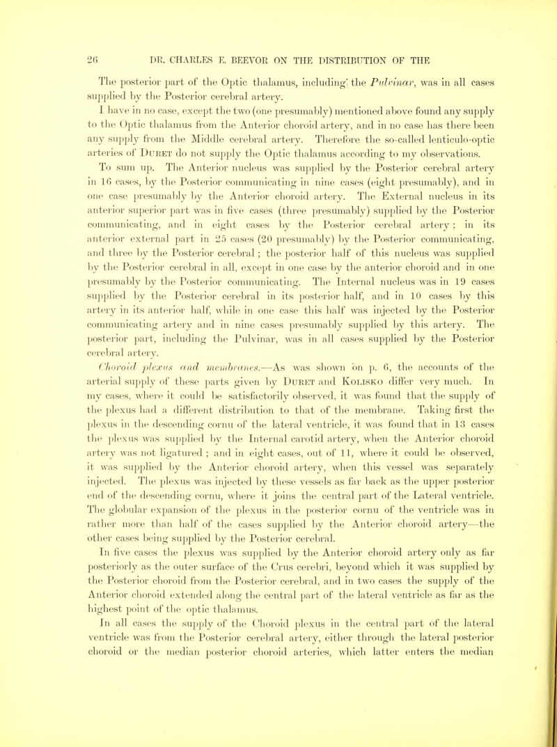 The posterior part of the Optic thalamus, including' the Pulvinar, was in all cases supplied by the Posterior cerebral artery. I have in no case, except the two (one presumably) mentioned above found any supply to the Optic thalamus from the Anterior choroid artery, and in no case has there been any supply from the Middle cerebral artery. Therefore the so-called lenticulo-optic arteries of Buret do not supply the Optic thalamus according to my observations. To sum up. The Anterior nucleus was supplied by the Posterior cerebral artery in 10 cases, by the Posterior communicating in nine cases (eight presumably), and in one case presumably by the Anterior choroid artery. The External nucleus in its anterior superior part was in five cases (three presumably) supplied by the Posterior communicating, and in eight cases by the Posterior cerebral artery ; in its anterior external part in 25 cases (20 presumably) by the Posterior communicating, and three by the Posterior cerebral; the posterior half of this nucleus was supplied by the Posterior cerebral in all, except in one case by the anterior choroid and in one presumably by the Posterior communicating. The Internal nucleus was in 19 cases supplied by the Posterior cerebral in its posterior half, and in 10 cases by this artery in its anterior half, while in one case this half was injected by the Posterior communicating artery and in nine cases presumably supplied by this artery. The posterior part, including the Pulvinar, was in all cases supplied by the Posterior cerebral artery. Choroid plexus and membranes.—As was shown on p. 0, the accounts of the arterial supply of these parts given by Duret and Kolisko differ very much. In my cases, where it could be satisfactorily observed, it was found that the supply of the plexus had a different distribution to that of the membrane. Taking first the plexus in the descending cornu of the lateral ventricle, it was found that in 13 cases the plexus was supplied by the Internal carotid artery, when the Anterior choroid artery was not ligatured ; and in eight cases, out of 11, where it could be observed, it was supplied by the Anterior choroid artery, when this vessel was separately injected. The plexus was injected by these vessels as far back as the upper posterior end of the descending cornu, where it joins the central part of the Lateral ventricle. The globular expansion of the plexus in the posterior cornu of the ventricle was in rather more than half of the cases supplied by the Anterior choroid artery—the other cases being supplied by the Posterior cerebral. In five cases the plexus was supplied by the Anterior choroid artery only as far posteriorly as the outer surface of the Crus cerebri, beyond which it was supplied by the Posterior choroid from the Posterior cerebral, and in two cases the supply of the Anterior choroid extended along the central part of the lateral ventricle as far as the highest point of the optic thalamus. Jn all cases the supply of the Choroid plexus in the central part of the lateral ventricle was from the Posterior cerebral artery, either through the lateral posterior choroid or the median posterior choroid arteries, which latter enters the median