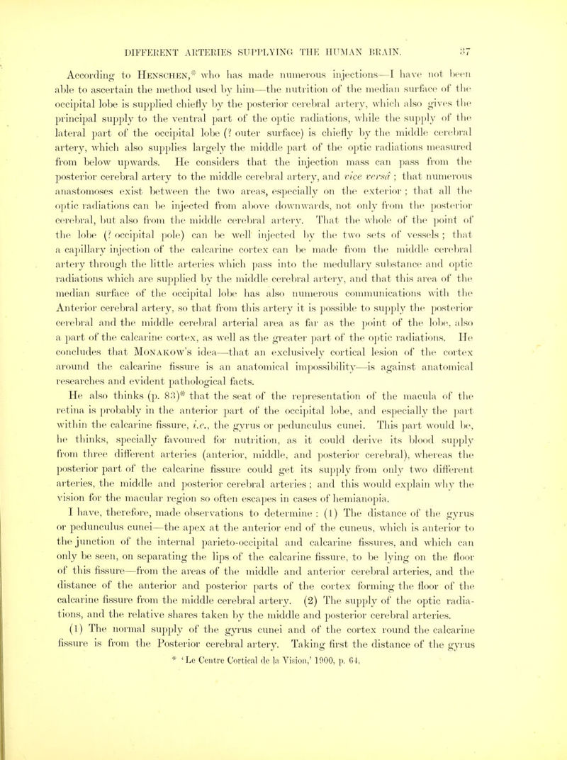 According to Henschen/* who has made numerous injections—I have not been able to ascertain the method used by him—the nutrition of the median surface of the occipital lobe is supplied chiefly by the posterior cerebral artery, which also gives the principal supply to the ventral part of the optic radiations, while the supply of the lateral part of the occipital lobe (? outer surface) is chiefly by the middle cerebral artery, which also supplies largely the middle part of the optic radiations measured from below upwards. He considers that the injection mass can pass from the posterior cerebral artery to the middle cerebral artery, and vice versa ; that numerous anastomoses exist between the two areas, especially on the exterior ; that all the optic radiations can be injected from above downwards, not only from the posterior cerebral, but also from the middle cerebral artery. That the whole of the point of the lobe (? occipital pole) can be well injected by the two sets of vessels ; that a capillary injection of the calcarine cortex can he made from the middle cerebral artery through the little arteries which pass into the medullary substance and optic radiations which are supplied by the middle cerebral artery, and that this area of the median surface of the occipital lobe has also numerous communications with the Anterior cerebral artery, so that from this artery it is possible to supply the posterior cerebral and the middle cerebral arterial area as far as the point of the lobe, also a part of the calcarine cortex, as well as the greater part of the optic radiations. He concludes that Monakow's idea—that an exclusively cortical lesion of the cortex around the calcarine fissure is an anatomical impossibility—is against anatomical researches and evident pathological facts. He also thinks (p. 83)# that the seat of the representation of the macula of the retina is probably in the anterior part of the occipital lobe, and especially the part within the calcarine fissure, i.e., the gyrus or pedunculus cunei. This part would be, he thinks, specially favoured for nutrition, as it could derive its blood supply from three different arteries (anterior, middle, and posterior cerebral), whereas the posterior part of the calcarine fissure coidd get its supply from only two different arteries, the middle and posterior cerebral arteries; and this would explain why the vision for the macular region so often escapes in cases of hemianopia. I have, therefore, made observations to determine : (I) The distance of the gyrus or pedunculus cunei—the apex at the anterior end of the cuneus, which is anterior to the junction of the internal parieto-occipital and calcarine fissures, and which can only be seen, on separating the lips of the calcarine fissure, to be lying on the floor of this fissure—from the areas of the middle and anterior cerebral arteries, and the distance of the anterior and posterior parts of the cortex forming the floor of the calcarine fissure from the middle cerebral artery. (2) The supply of the optic radia- tions, and the relative shares taken by the middle and posterior cerebral arteries. (1) The normal supply of the gyrus cunei and of the cortex round the calcarine fissure is from the Posterior cerebral artery. Taking first the distance of the gyrus * 'Le Centre Cortical de k Vision,' 1900, p. 64,