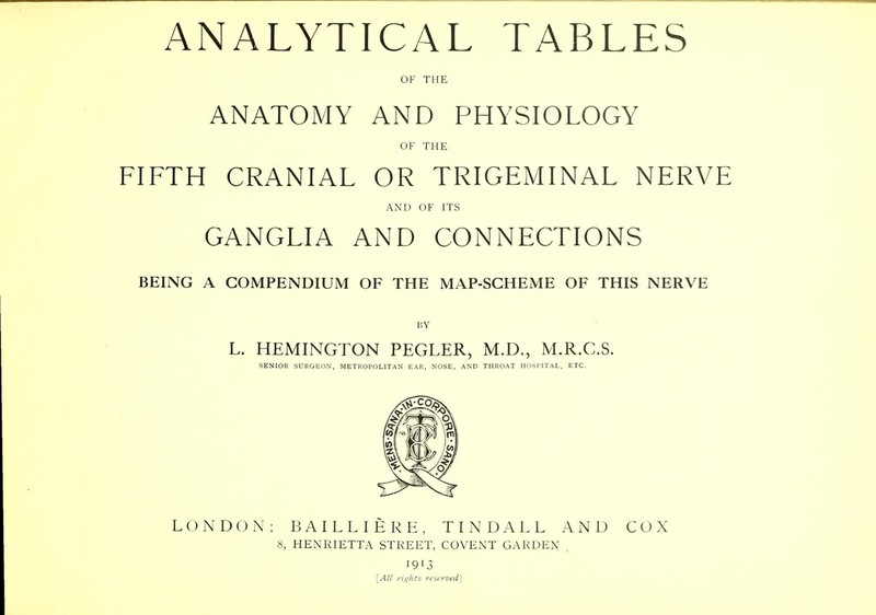 ANALYTICAL TABLES OF THE ANATOMY AND PHYSIOLOGY OF THE FIFTH CRANIAL OR TRIGEMINAL NERVE AND OF ITS GANGLIA AND CONNECTIONS BEING A COMPENDIUM OF THE MAP-SCHEME OF THIS NERVE BY L. HEMINGTON PEGLER, M.D., M.R.C.S. SENIOR SURGEON, METROPOLITAN EAR, NOSE, AND THROAT HOSPITAL, ETC. LONDON: BAILLIERE, TINDALL AND COX 8, HENRIETTA STREET, COVENT GARDEN , 1913 [All rights reserved]