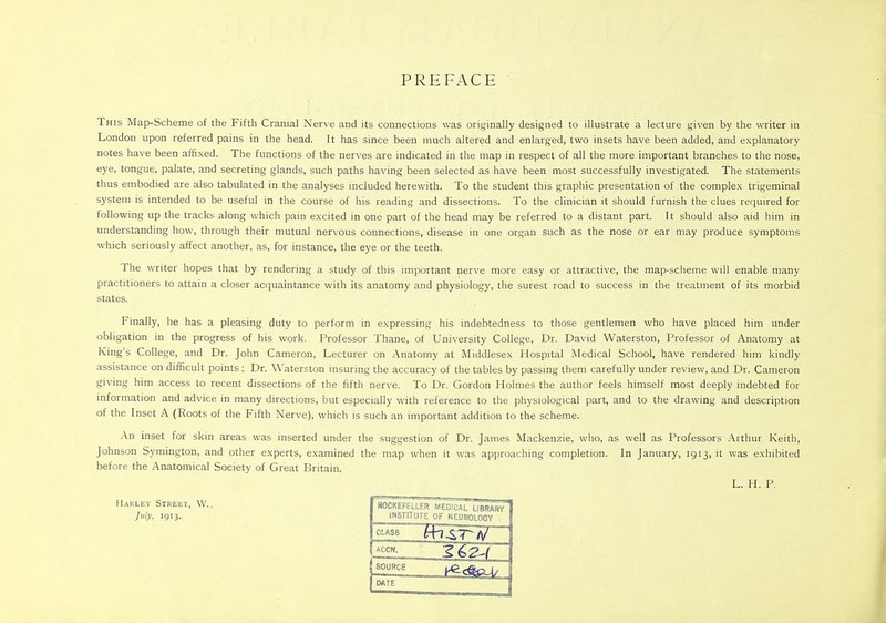 PREFACE This Map-Scheme of the Fifth Cranial Nerve and its connections was originally designed to illustrate a lecture given by the writer in London upon referred pains in the head. It has since been much altered and enlarged, two insets have been added, and explanatory notes have been affixed. The functions of the nerves are indicated in the map in respect of all the more important branches to the nose, eye, tongue, palate, and secreting glands, such paths having been selected as have been most successfully investigated. The statements thus embodied are also tabulated in the analyses included herewith. To the student this graphic presentation of the complex trigeminal system is intended to be useful in the course of his reading and dissections. To the clinician it should furnish the clues required for following up the tracks along which pain excited in one part of the head may be referred to a distant part. It should also aid him in understanding how, through their mutual nervous connections, disease in one organ such as the nose or ear may produce symptoms which seriously affect another, as, for instance, the eye or the teeth. The writer hopes that by rendering a study of this important nerve more easy or attractive, the map-scheme will enable many practitioners to attain a closer acquaintance with its anatomy and physiology, the surest road to success in the treatment of its morbid states. Finally, he has a pleasing duty to perform in expressing his indebtedness to those gentlemen who have placed him under obligation in the progress of his work. Professor Thane, of University College, Dr. David Waterston, Professor of Anatomy at King's College, and Dr. John Cameron, Lecturer on Anatomy at Middlesex Hospital Medical School, have rendered him kindly assistance on difficult points ; Dr. Waterston insuring the accuracy of the tables by passing them carefully under review, and Dr. Cameron giving him access to recent dissections of the fifth nerve. To Dr. Gordon Holmes the author feels himself most deeply indebted for information and advice in many directions, but especially with reference to the physiological part, and to the drawing and description of the Inset A (Roots of the Fifth Nerve), which is such an important addition to the scheme. An inset for skin areas was inserted under the suggestion of Dr. James Mackenzie, who, as well as Professors Arthur Keith, Johnson Symington, and other experts, examined the map when it was approaching completion. In January, 1913, it was exhibited before the Anatomical Society of Great Britain. L. H. P. ROCKEFELLER MEDICAL LIBRARY INSTITUTE OF NEUROLOGY , ^CCN- gfeg^f SOU** L, DATE Harley Street, W., July, 1913.