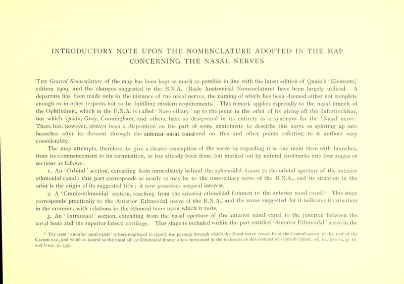 CONCERNING THE NASAL NERVES The General Nomenclature of the map has been kept as much as possible in line with the latest edition of Quain's ' Elements,' edition igog, and the changes suggested in the B.N.A. (Basle Anatomical Nomenclature) have been largely utilized. A departure has been made only in the instance of the nasal nerves, the naming of which has been deemed either not complete enough or in other respects not to be fulfilling modern requirements. This remark applies especially to the nasal branch of the Ophthalmic, which in the B.N.A. is called ' Naso-ciliary ' up to the point in the orbit of its giving off the Infratrochlear, but which Quain, Gray, Cunningham, and others, have so designated in its entirety as a synonym for the ' Nasal nerve.' There has, however, always been a disposition' on the part of some anatomists to describe this nerve as splitting up into branches after its descent through the anterior nasal canal and on this and other points referring to it authors vary considerably. The map attempts, therefore, to give a clearer conception of the nerve by regarding it as one main stem with branches, from its commencement to its termination, as has already been done, but marked out by natural landmarks into four stages or sections as follows: 1. An ' Orbital' section, extending from immediately behind the sphenoidal fissure to the orbital aperture of the anterior ethmoidal canal : this part corresponds as nearly as may be to the naso-ciliary nerve of the B.N.A., and its situation in the orbit is the origin of its suggested title ; it now possesses surgical interest. 2. A ' Cranio-ethmoidal' section, reaching from the anterior ethmoidal foramen to the anterior nasal canal.1 This stage corresponds practically to the Anterior Ethmoidal nerve of the B.N.A., and the name suggested for it indicates its situation in the cranium, with relations to the ethmoid bone upon which it rests. 3. An ' Intranasal ' section, extending from the nasal aperture of the anterior nasal canal to the junction between the nasal bone and the superior lateral cartilage. This stage is included within the part entitled ' Anterior Ethmoidal' nerve in the 1 The term ' anterior nasal canal ' is here employed to signify the passage through which the Nasal nerve issues from the Cranial cavity to the roof of the Cavum nasi, and which is lateral to the nasal slit or Ethmoidal fissure often mentioned in the textbooks in this connection (consult Quain, vol. hi., part ii., p. r6) and Gray, p. 239).
