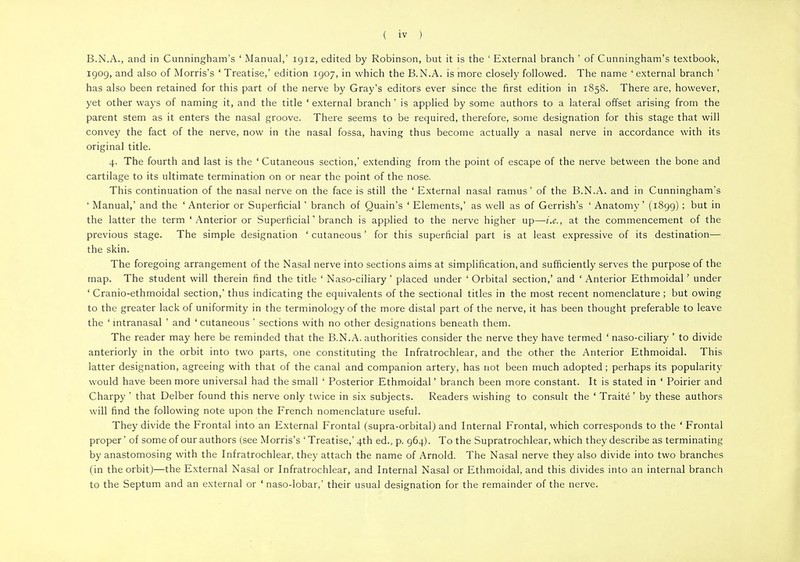 B.N.A., and in Cunningham's ' Manual,' 1912, edited by Robinson, but it is the 1 External branch ' of Cunningham's textbook, 1909, and also of Morris's ' Treatise,' edition 1907, in which the B.N.A. is more closely followed. The name 'external branch ' has also been retained for this part of the nerve by Gray's editors ever since the first edition in 1858. There are, however, yet other ways of naming it, and the title ' external branch' is applied by some authors to a lateral offset arising from the parent stem as it enters the nasal groove. There seems to be required, therefore, some designation for this stage that will convey the fact of the nerve, now in the nasal fossa, having thus become actually a nasal nerve in accordance with its original title. 4. The fourth and last is the ' Cutaneous section,' extending from the point of escape of the nerve between the bone and cartilage to its ultimate termination on or near the point of the nose. This continuation of the nasal nerve on the face is still the ' External nasal ramus' of the B.N.A. and in Cunningham's ' Manual,' and the ' Anterior or Superficial ' branch of Quain's ' Elements,' as well as of Gerrish's ' Anatomy' (1899) ; but in the latter the term 'Anterior or Superficial1 branch is applied to the nerve higher up—i.e., at the commencement of the previous stage. The simple designation ' cutaneous ' for this superficial part is at least expressive of its destination— the skin. The foregoing arrangement of the Nasal nerve into sections aims at simplification, and sufficiently serves the purpose of the map. The student will therein find the title ' Naso-ciliary ' placed under ' Orbital section,' and ' Anterior Ethmoidal' under ' Cranio-ethmoidal section,' thus indicating the equivalents of the sectional titles in the most recent nomenclature ; but owing to the greater lack of uniformity in the terminology of the more distal part of the nerve, it has been thought preferable to leave the ' intranasal ' and ' cutaneous ' sections with no other designations beneath them. The reader may here be reminded that the B.N.A. authorities consider the nerve they have termed ' naso-ciliary ' to divide anteriorly in the orbit into two parts, one constituting the Infratrochlear, and the other the Anterior Ethmoidal. This latter designation, agreeing with that of the canal and companion artery, has not been much adopted ; perhaps its popularity would have been more universal had the small ' Posterior Ethmoidal' branch been more constant. It is stated in ' Poirier and Charpy ' that Delber found this nerve only twice in six subjects. Readers wishing to consult the ' Traite' by these authors will find the following note upon the French nomenclature useful. They divide the Frontal into an External Frontal (supra-orbital) and Internal Frontal, which corresponds to the ' Frontal proper' of some of our authors (see Morris's ' Treatise,' 4th ed., p. 964). To the Supratrochlear, which they describe as terminating by anastomosing with the Infratrochlear, they attach the name of Arnold. The Nasal nerve they also divide into two branches (in the orbit)—the External Nasal or Infratrochlear, and Internal Nasal or Ethmoidal, and this divides into an internal branch to the Septum and an external or ' naso-lobar,' their usual designation for the remainder of the nerve.
