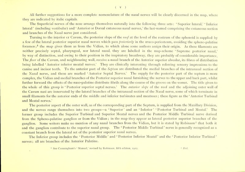 All further suggestions for a more complete nomenclature of the nasal nerves will be clearly discerned in the map, where they are indicated by italic capitals. The Superficial nerves of the nose arrange themselves naturally into the following three sets : ' Superior lateral,' ' Inferior lateral' (including vestibular) and ' Anterior or Dorsal cutaneous nasal nerves,' the last-named comprising the cutaneous section and branches of the Nasal nerve just considered. Turning to the interior or Cavum, the posterior slope of the roof at the level of the rostrum of the sphenoid is supplied by a few of the lateral posterior superior nasal nerves which pass posteriorly in the muco-periosteum, avoiding the spheno-palatine foramen;1 the map gives them as from the Vidian, to which alone some authors assign their origin. As these filaments are neither precisely septal, pharyngeal, nor lateral nasal, they are labelled in the map-scheme ' Supreme posterior nasal,' by way of distinction, and owing to their position in the inspiratory breathway, they are probably of considerable importance. The floor of the Cavum, and neighbouring wall, receive a nasal branch of the Anterior superior alveolar, its fibres of distribution being labelled ' Anterior inferior meatal nerves.' They are clinically interesting through referring sensory impressions to the canine and incisor teeth. To the anterior part of the Septum are distributed the medial branches of the intranasal section of the Nasal nerve, and these are marked ' Anterior Septal Nerves.' The supply for the posterior part of the septum is more complex, the Vidian and medial branches of the Posterior superior nasal furnishing the nerves to the upper and back part, whilst further forward the offsets of the naso-palatine distribute fibrils along the course of the groove on the vomer. The title given to the whole of this group is ' Posterior superior septal nerves.' The anterior slope of the roof and the adjoining outer wall of the Cavum nasi are innervated by the lateral branches of the intranasal section of the Nasal nerve, some of which terminate in small filaments for the anterior ends of the middle and inferior turbinates and meatuses ; these figure as the ' Anterior Turbinal and Meatal nerves.' The posterior aspect of the outer wall, as of the corresponding part of the Septum, is supplied from the Maxillary Division, and the nerves range themselves into two groups—a ' Superior' and an ' Inferior' ' Posterior Turbinal and Meatal.' The former group includes the Superior Turbinal and Superior Meatal nerves and the Posterior Middle Turbinal nerve derived from the Spheno-palatine ganglion or from the Vidian ; in the map they appear as lateral posterior superior branches of the ganglion. Some writers make no mention of any nasal branches from the Vidian, but it is stated by Robinson '2 that both it and the ganglion contribute to the superior nasal group. The ' Posterior Middle Turbinal' nerve is generally recognized as a constant branch from the lateral set of the posterior superior nasal nerves. The Inferior group includes the ' Posterior Middle' and ' Posterior Inferior Meatal' and the ' Posterior Inferior Turbinal' nerves; all are branches of the Anterior Palatine. 1 See Cunningham's ' Manual,' revised by Robinson, fifih edition, 1912. - Ibid.