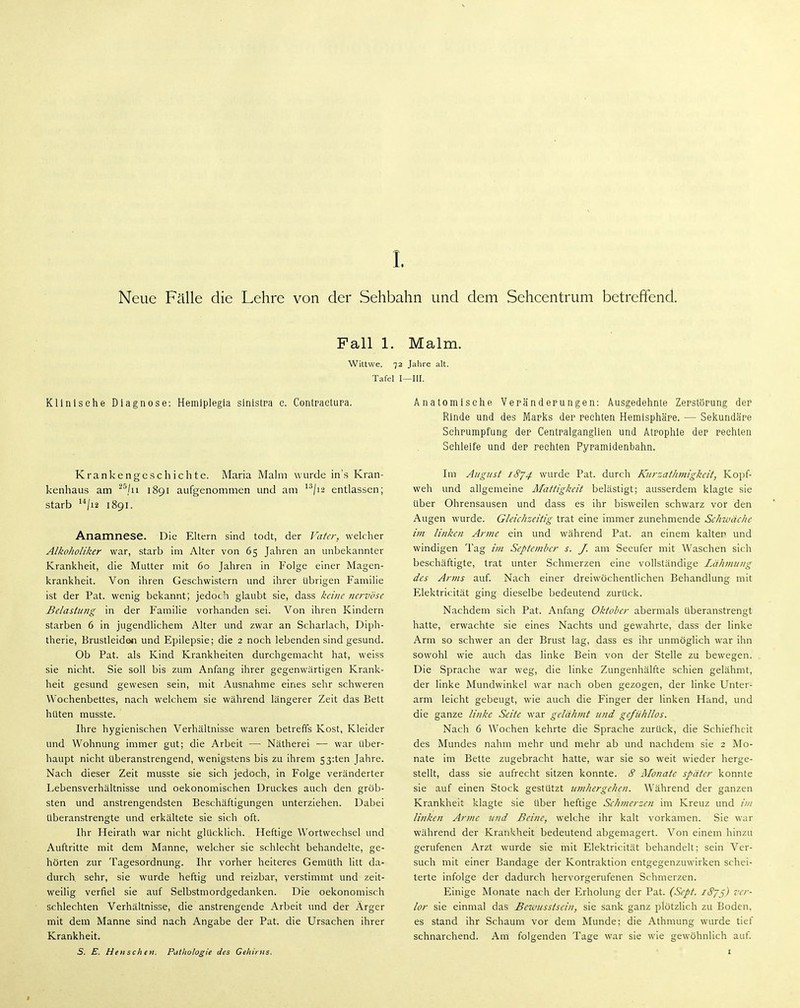 Fall 1. Malm. Wittwe. 72 Jahre alt. Tafel I—III. Kllnisehe Diagnose: Hemiplegla sinistpa e, Contpaetupa, Krankengeschichte. Maria Mahn wurde in'.s Kran- kenhaus am ^/u 1891 aufgenommen und am ^^/j2 entlassen; starb /12 1891. Anamnese. Die Eltern sind todt, der J^afcr, welcher Alkoholiker war, starb im Alter von 65 Jahren an unbekannter Krankheit, die Mutter mit 60 Jahren in Folge einer Magen- krankheit. Von ihren Geschwistern und ihrer übrigen Familie ist der Fat. wenig bekannt; jedoch glaubt sie, dass keine nervöse Belastung in der Familie vorhanden sei. Von ihren Kindern starben 6 in jugendlichem Alter und zwar an Scharlach, Diph- therie, Brustleiden und Epilepsie; die 2 noch lebenden sind gesund. Ob Fat. als Kind Krankheiten durchgemacht hat, weiss sie nicht. Sie soll bis zum Anfang ihrer gegenwärtigen Krank- heit gesund gewesen sein, mit Ausnahme eines sehr schweren Wochenbettes, nach welchem sie während längerer Zeit das Bett hüten musste. Ihre hygienischen Verhältnisse waren betreffs Kost, Kleider und Wohnung immer gut; die Arbeit — Nätherei — war Uber- haupt nicht überanstrengend, wenigstens bis zu ihrem 53:ten Jahre. Nach dieser Zeit musste sie sich jedoch, in Folge veränderter Lebensverhältnisse und oekonomischen Druckes auch den gröb- sten und anstrengendsten Beschäftigungen unterziehen. Dabei überanstrengte und erkältete sie sich oft. Ihr Heirath war nicht glücklich. Heftige Wortwechsel und Auftritte mit dem Manne, welcher sie schlecht behandelte, ge- hörten zur Tagesordnung. Ihr vorher heiteres Gemüth litt da- durch sehr, sie wurde heftig und reizbar, verstimmt und zeit- weilig verfiel sie auf Selbstmordgedanken. Die oekonomisch schlechten Verhältnisse, die anstrengende Arbeit und der Arger mit dem Manne sind nach Angabe der Fat. die Ursachen ihrer Krankheit. S. E. Heu sehen. Pathologie des Gehirns. Anatomische Vepändepungen: Ausgedehnte Zepstöpung dep Rinde und des Mapks dep rechten Hemlsphäpe. — Sekundäpe Sehpumpfung dep Centpalganglien und Atrophie dep pachten Schleife und dep rechten Pypamidenbahn. Im August 1^74 wurde Fat. durch Kurzathmigkeit, Kopf- weh und allgemeine Äfattigkeit belästigt; ausserdem klagte sie Uber Ohrensausen und dass es ihr bisweilen schwarz vor den Augen wurde. Gleichzeitig trat eine immer zunehmende Schwäche im linken Arme ein und während Fat. an einem kalter und windigen Tag i?n September s. J. am Seeufer mit Waschen sich beschäftigte, trat unter Schmerzen eine vollständige Lähmung des Arms auf. Nach einer dreiwöchentlichen Behandlung mit Elektricität ging dieselbe bedeutend zurück. Nachdem sich Fat. Anfang Oktober abermals überanstrengt hatte, erwachte sie eines Nachts und gewahrte, dass der linke Arm so schwer an der Brust lag, dass es ihr unmöglich war ihn sowohl wie auch das linke Bein von der Stelle zu bewegen. Die Sprache war weg, die linke Zungenhälfte schien gelähmt, der linke Mundwinkel war nach oben gezogen, der linke Unter- arm leicht gebeugt, wie auch die Finger der linken Hand, und die ganze linke Seite war gelähmt und gefühllos. Nach 6 Wochen kehrte die Sprache zurück, die Schiefheit des Mundes nahm mehr und mehr ab und nachdem sie 2 Mo- nate im Bette zugebracht hatte, war sie so weit wieder herge- stellt, dass sie aufrecht sitzen konnte. S Alonate später konnte sie auf einen Stock gestützt umhergehen. Während der ganzen Krankheit klagte sie über heftige Schmerzen im Kreuz und //// linken Arme und Beine, welche ihr kalt vorkamen. Sie war während der Krankheit bedeutend abgemagert. Von einem hinzu gerufenen Arzt wurde sie mit Elektricität behandelt: sein Ver- such mit einer Bandage der Kontraktion entgegenzuwirken schei- terte infolge der dadurch hervorgerufenen Schmerzen. Einige Monate nach der Erholung der Fat. (Sept. iSjß) ver- lor sie einmal das Beiousstscin, sie sank ganz plötzlich zu Boden, es stand ihr Schaum vor dem Munde; die Athmung wurde tief schnarchend. Am folgenden Tage war sie wie gewöhnlich auf