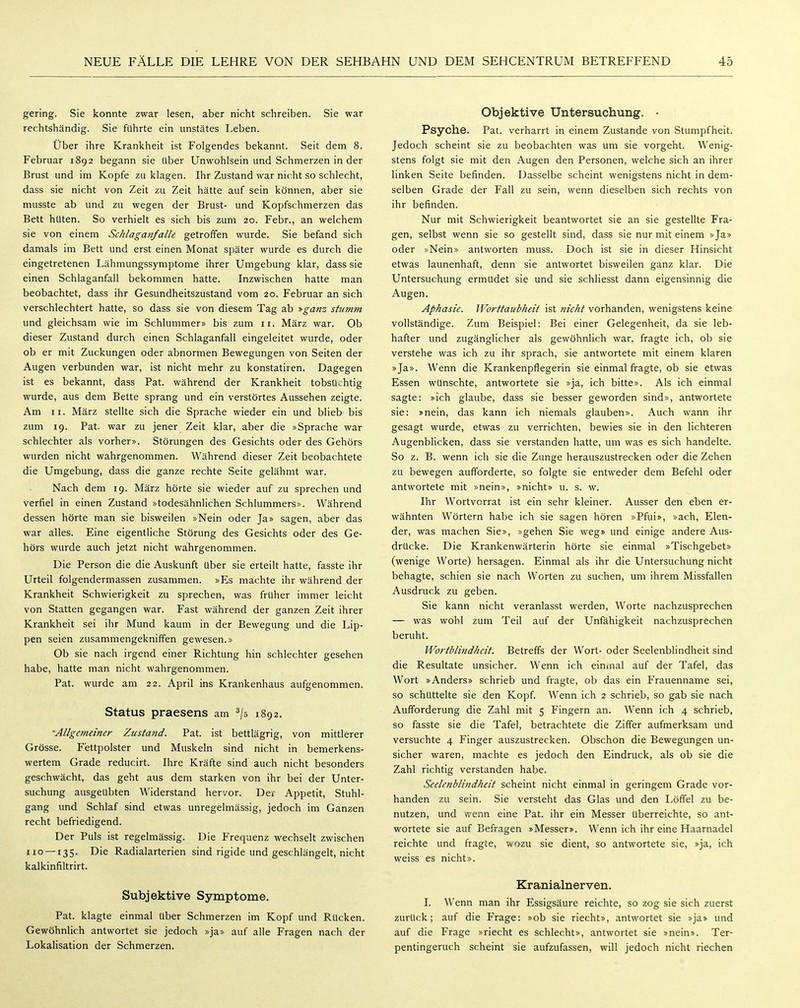 gering. Sie konnte zwar lesen, aber nicht schreiben. Sie war rechtshändig. Sie führte ein unstätes Leben. Über ihre Krankheit ist Folgendes bekannt. Seit dem 8. Februar 1892 begann sie tiber Unwohlsein und Schmerzen in der Brust und im Kopfe zu klagen. Ihr Zustand war nicht so schlecht, dass sie nicht von Zeit zu Zeit hätte auf sein können, aber sie musste ab und zu wegen der Brust- und Kopfschmerzen das Bett hüten. So verhielt es sich bis zum 20. Febr., an welchem sie von einem Schlaganfalle getroffen wurde. Sie befand sich damals im Bett und erst einen Monat später wurde es durch die eingetretenen Lähmungssymptome ihrer Umgebung klar, dass sie einen Schlaganfall bekommen hatte. Inzwischen hatte man beobachtet, dass ihr Gesundheitszustand vom 20. Februar an sich verschlechtert hatte, so dass sie von diesem Tag ab -»ganz stumm und gleichsam wie im Schlummer» bis zum 11. März war. Ob dieser Zustand durch einen Schlaganfall eingeleitet wurde, oder ob er mit Zuckungen oder abnormen Bewegungen von Seiten der Augen verbunden war, ist nicht mehr zu konstatiren. Dagegen ist es bekannt, dass Fat. während der Krankheit tobsüchtig wurde, aus dem Bette sprang und ein verstörtes Aussehen zeigte. Am II. März stellte sich die Sprache wieder ein und blieb bis zum 19. Fat. war zu jener Zeit klar, aber die »Sprache war schlechter als vorher». Störungen des Gesichts oder des Gehörs wurden nicht wahrgenommen. Während dieser Zeit beobachtete die Umgebung, dass die ganze rechte Seite gelähmt war. Nach dem 19. März hörte sie wieder auf zu sprechen und verfiel in einen Zustand »todesähnlichen Schlummers». Während dessen hörte man sie bisweilen »Nein oder Ja» sagen, aber das war alles. Eine eigentUche Störung des Gesichts oder des Ge- hörs wurde auch jetzt nicht wahrgenommen. Die Person die die Auskunft über sie erteilt hatte, fasste ihr Urteil folgendermassen zusammen. »Es machte ihr während der Krankheit Schwierigkeit zu sprechen, was früher immer leicht von Statten gegangen war. Fast während der ganzen Zeit ihrer Krankheit sei ihr Mund kaum in der Bewegung und die Lip- pen seien zusammengekniffen gewesen.» Ob sie nach irgend einer Richtung hin schlechter gesehen habe, hatte man nicht wahrgenommen. Fat. wurde am 22. April ins Krankenhaus aufgenommen. Status praesens am 2/5 1892. •Allgemeiner Zustand. Fat. ist bettlägrig, von mittlerer Grösse. Fettpolster und Muskeln sind nicht in bemerkens- wertem Grade reducirt. Ihre Kräfte sind' auch nicht besonders geschwächt, das geht aus dem starken von ihr bei der Unter- suchung ausgeübten Widerstand hervor. Der Appetit, Stuhl- gang und Schlaf sind etwas unregelmässig, jedoch im Ganzen recht befriedigend. Der Puls ist regelmässig. Die Frequenz wechselt zwischen 110 — 135. Die Radialarterien sind rigide und geschlängelt, nicht kalkinfiltrirt. Subjektive Symptome. Pat. klagte einmal über Schmerzen im Kopf und Rücken. Gewöhnlich antwortet sie jedoch »ja» auf alle Fragen nach der Lokalisation der Schmerzen. Objektive Untersuchung. • Psyche. Fat. verharrt in einem Zustande von Stumpfheit. Jedoch scheint sie zu beobachten was um sie vorgeht. Wenig- stens folgt sie mit den Augen den Personen, welche sich an ihrer linken Seite befinden. Dasselbe scheint wenigstens nicht in dem- selben Grade der Fall zu sein, wenn dieselben sich rechts von ihr befinden. Nur mit Schwierigkeit beantwortet sie an sie gestellte Fra- gen, selbst wenn sie so gestellt sind, dass sie nur mit einem »Ja» oder »Nein» antworten muss. Doch ist sie in dieser Hinsicht etwas launenhaft, denn sie antwortet bisweilen ganz klar. Die Untersuchung ermüdet sie und sie schliesst dann eigensinnig die Augen. Aphasie. Worttaubheit ist nicht vorhanden, wenigstens keine vollständige. Zum Beispiel: Bei einer Gelegenheit, da sie leb- hafter und zugänglicher als gewöhnlich war, fragte ich, ob sie verstehe was ich zu ihr sprach, sie antwortete mit einem klaren »Ja». Wenn die Krankenpflegerin sie einmal fragte, ob sie etwas Essen wünschte, antwortete sie »ja, ich bitte». Als ich einmal sagte: »ich glaube, dass sie besser geworden sind», antwortete sie: »nein, das kann ich niemals glauben». Auch wann ihr gesagt wurde, etwas zu verrichten, bewies sie in den lichteren Augenblicken, dass sie verstanden hatte, um was es sich handelte. So z. B. wenn ich sie die Zunge herauszustrecken oder die Zehen zu bewegen aufforderte, so folgte sie entweder dem Befehl oder antwortete mit »nein», »nicht» u. s. w. Ihr Wortvorrat ist ein sehr kleiner. Ausser den eben er- wähnten Wörtern habe ich sie sagen hören »Pfui», »ach. Elen- der, was machen Sie», »gehen Sie weg» und einige andere Aus- drücke. Die Krankenwärterin hörte sie einmal »Tischgebet» (wenige Worte) hersagen. Einmal als ihr die Untersuchung nicht behagte, schien sie nach Worten zu suchen, um ihrem Missfallen Ausdruck zu geben. Sie kann nicht veranlasst werden, Worte nachzusprechen — was wohl zum Teil auf der Unfähigkeit nachzusprechen beruht. Wortblindheit. Betreffs der Wort- oder Seelenblindheit sind die Resultate unsicher. Wenn ich eininal auf der Tafel, das Wort »Anders» schrieb und fragte, ob das ein Frauenname sei, so schüttelte sie den Kopf. Wenn ich 2 schrieb, so gab sie nach Aufforderung die Zahl mit 5 Fingern an. Wenn ich 4 schrieb, so fasste sie die Tafel, betrachtete die Ziffer aufmerksam und versuchte 4 Finger auszustrecken. Obschon die Bewegungen un- sicher waren, machte es jedoch den Eindruck, als ob sie die Zahl richtig verstanden habe. Seelenblindheit scheint nicht einmal in geringem Grade vor- handen zu sein. Sie versteht das Glas und den Löffel zu be- nutzen, und wenn eine Pat. ihr ein Messer überreichte, so ant- wortete sie auf Befragen »Messer». Wenn ich ihr eine Haarnadel reichte und fragte, wozu sie dient, so antwortete sie, »ja, ich weiss es nicht». Kranialnerven. I. Wenn man ihr Essigsäure reichte, so zog sie sich zuerst zurück; auf die Frage: »ob sie riecht», antwortet sie »ja» und auf die Frage »riecht es schlecht», antwortet sie »nein». Ter- pentingeruch scheint sie aufzufassen, will jedoch nicht riechen