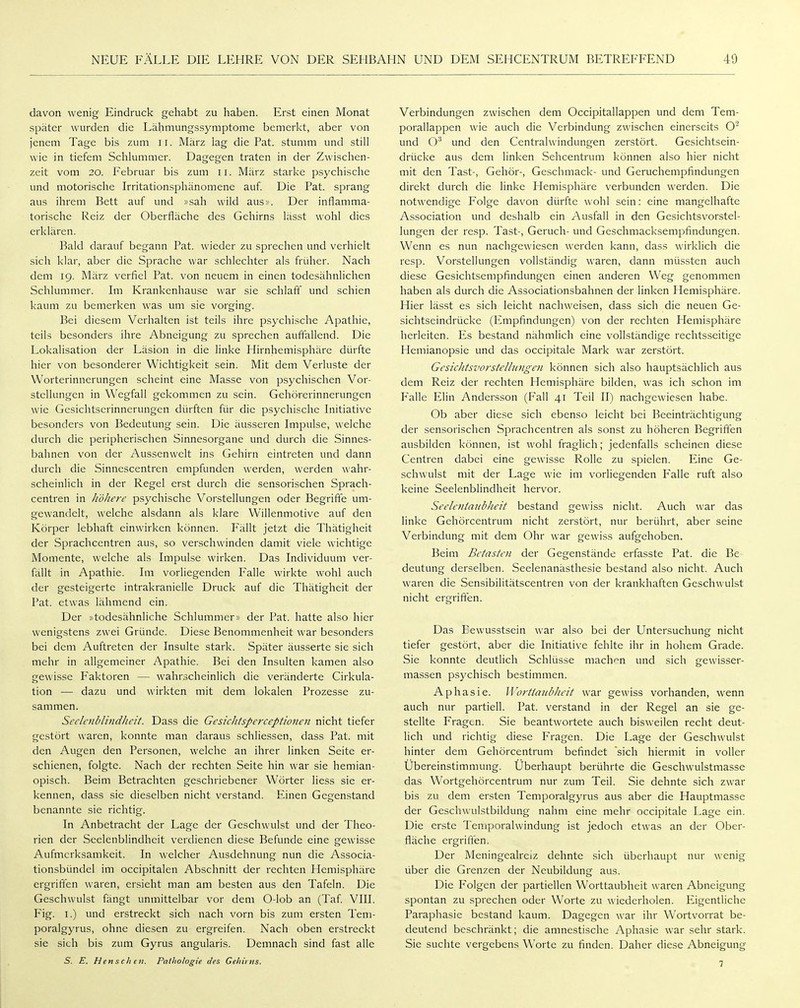 davon wenig Eindruck gehabt zu haben. Erst einen Monat später wurden die Lähmungssymptome bemerkt, aber von jenem Tage bis zum 11. März lag die Fat. stumm und still wie in tiefem Schlummer. Dagegen traten in der Zwischen- zeit vom 20. Februar bis zum 11. März starke psychische und motorische Irritationsphänomene auf. Die Fat. sprang aus ihrem Bett auf und »sah wild aus». Der inflamma- torische Reiz der Oberfläche des Gehirns lässt wohl dies erklären. Bald darauf begann Fat. wieder zu sprechen und verhielt sich klar, aber die Sprache war schlechter als früher. Nach dem 19. März verfiel Fat. von neuem in einen todesähnlichen Schlummer. Im Krankenhause war sie schlaff und schien kaum zu bemerken Avas um sie vorging. Bei diesem Verhalten ist teils ihre psychische Apathie, teils besonders ihre Abneigung zu sprechen auffallend. Die Lokalisation der Läsion in die linke Hirnhemisphäre dürfte hier von besonderer Wichtigkeit sein. Mit dem Verluste der Worterinnerungen scheint eine Masse von psychischen Vor- stellungen in Wegfall gekommen zu sein. Gehörerinnerungen wie Gesichtserinnerungen dürften für die psychische Initiative besonders von Bedeutung sein. Die äusseren Impulse, welche durch die peripherischen Sinnesorgane und durch die Sinnes- bahnen von der Aussenwelt ins Gehirn eintreten und dann durch die Sinnescentren empfunden werden, werden wahr- scheinlich in der Regel erst durch die sensorischen Sprach- centren in höhere psychische Vorstellungen oder Begriffe um- gewandelt, welche alsdann als klare Willenmotive auf den Körper lebhaft einwirken können. Fällt jetzt die Thätigheit der Sprachcentren aus, so verschwinden damit viele wichtige Momente, welche als Impulse wirken. Das Individuum ver- fällt in Apathie. Im vorliegenden Falle wirkte wohl auch der gesteigerte intrakranielle Druck auf die Thätigheit der Fat. etwas lähmend ein. Der »todesähnliche Schlummer» der Fat. hatte also hier wenigstens zwei Gründe. Diese Benommenheit war besonders bei dem Auftreten der Insulte stark. Später äusserte sie sich mehr in allgemeiner Apathie. Bei den Insulten kamen also gewisse Faktoren — wahrscheinlich die veränderte Cirkula- tion — dazu und wirkten mit dem lokalen Frozesse zu- sammen. Seelenblmdheit. Dass die Gesichtsperceptionen nicht tiefer gestört waren, konnte man daraus schliessen, dass Fat. mit den Augen den Fersonen, welche an ihrer linken Seite er- schienen, folgte. Nach der rechten Seite hin war sie hemian- opisch. Beim Betrachten geschriebener Wörter liess sie er- kennen, dass sie dieselben nicht verstand. Einen Gegenstand benannte sie richtig. In Anbetracht der Lage der Geschwulst und der Theo- rien der Seelenblindheit verdienen diese Befunde eine gewisse Aufmerksamkeit. In welcher Ausdehnung nun die Associa- tionsbündel im occipitalen Abschnitt der rechten Hemisphäre ergriffen waren, ersieht man am besten aus den Tafeln. Die Geschwulst fängt unmittelbar vor dem 0-lob an (Taf VIII. Fig. I.) und erstreckt sich nach vorn bis zum ersten Teni- poralgyrus, ohne diesen zu ergreifen. Nach oben erstreckt sie sich bis zum Gyrus angularis. Demnach sind fast alle 5. E. Henschcn. Pathologie des Gehirns, Verbindungen zwischen dem Occipitallappen und dem Tem- porallappen wie auch die Verbindung zwischen einerseits O' und O'* und den Centraiwindungen zerstört. Gesichtsein- drücke aus dem linken Sehcentrum können also hier nicht mit den Tast-, Gehör-, Geschmack- und Geruchempfindungen direkt durch die linke Hemisphäre verbunden werden. Die notwendige Folge davon dürfte wohl sein: eine mangelhafte Association und deshalb ein Ausfall in den Gesichtsvorstel- lungen der resp. Tast-, Geruch- und Geschmacksempfindungen. Wenn es nun nachgewiesen werden kann, dass wirklich die resp. Vorstellungen vollständig waren, dann müssten auch diese Gesichtsempfindungen einen anderen Weg genommen haben als durch die Associationsbahnen der linken Hemisphäre. Hier lässt es sich leicht nachweisen, dass sich die neuen Ge- sichtseindrücke (Empfindungen) von der rechten Hemisphäre herleiten. Es bestand nähmlich eine vollständige rechtsseitige Hemianopsie und das occipitale Mark war zerstört. GesicJitsvorstelbingen können sich also hauptsächlich aus dem Reiz der rechten Hemisphäre bilden, was ich schon im Falle Elin Andersson (Fall 41 Teil II) nachgewiesen habe. Ob aber diese sich ebenso leicht bei Beeinträchtigung der sensorischen Sprachcentren als sonst zu höheren Begriften ausbilden können, ist wohl fraglich; jedenfalls scheinen diese Centren dabei eine gewisse Rolle zu spielen. Eine Ge- schwulst mit der Lage wie im vorliegenden Falle ruft also keine Seelenblindheit hervor. Seele7ümibheit bestand gewiss nicht. Auch war das linke Gehörcentrum nicht zerstört, nur berührt, aber seine Verbindung mit dem Ohr war gewiss aufgehoben. Beim Betasten der Gegenstände erfasste Fat. die Be^ deutung derselben. Seelenanästhesie bestand also nicht. Auch waren die Sensibilitätscentren von der krankhaften Geschwulst nicht ergriften. Das Eewusstsein war also bei der Untersuchung nicht tiefer gestört, aber die Initiative fehlte ihr in hohem Grade. Sie konnte deutlich Schlüsse machi^n und sich gewisser- massen psychisch bestimmen. Aphasie. Wortiaubheit w^ar gewiss vorhanden, wenn auch nur partiell. Fat. verstand in der Regel an sie ge- stellte Fragen. Sie beantwortete auch bisweilen recht deut- lich und richtig diese Fragen. Die Lage der Geschwulst hinter dem Gehörcentrum befindet sich hiermit in voller Übereinstimmung. Uberhaupt berührte die Geschwulstmasse das Wortgehörcentrum nur zum Teil. Sie dehnte sich zwar bis zu dem ersten Temporalgyrus aus aber die Hauptmasse der Geschwulstbildung nahm eine mehr occipitale Lage ein. Die erste Temporalwindung ist jedoch etwas an der Ober- fläche ergrifien. Der Meningealreiz dehnte sich überhaupt nur wenig über die Grenzen der Neubildung aus. Die Folgen der partiellen Worttaubheit waren Abneigung spontan zu sprechen oder Worte zu \\iederholen. Eigentliche Faraphasie bestand kaum. Dagegen war ihr Wortvorrat be- deutend beschränkt; die amnestische Aphasie war sehr stark. Sie suchte vergebens Worte zu finden. Daher diese Abneigung 7