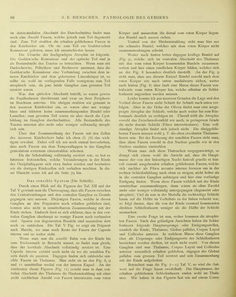 im dorso-medialen Abschnitt des Durchschnittes findet man noch eine Anzahl Fasern, welche jedoch zum Teil degenerirt sind. Zum Teil strahlen die erhalten gebliebenen Fasern in den Kniehöcker ein. Ob sie zum Teil zur Gudden'schen Kommissur gehören, muss ich unentschieden lassen. Die Ursache der hochgradigen Atrophie ist folgende. Die Gudden'sche Kommis.sur und der optische Teil sind ja als Bestandsteile des Tractus zu betrachten. Wenn man mit Darkschewitz, Pribytkow und Bechterew annimmt, dass die Gudden'sche Kommissur eine Verbindung zwischen dem in- neren Knichöcker und dem gekreuzten Linsenkörper ist, so sollte sie wohl im vorliegenden Falle wenigstens zum Teil atrophisch sein, da jene beide Ganglien zum grössten Teil zerstört waren. Was den optiscJum Abschnitt betrifft, so waren gewiss die Pupillenfasern durchtrennt und zwar an ihrer Peripherie im Brachium anterius. Die übrigen strahlen wie genannt in den äusseren Kniehöcker ein, es waren aber nur wenige blass und bildeten keine zusammenhängenden Bündel oder Lamellen; zum grössten Teil waren sie aber durch die Cyst- bildung im Ganglion durchschnitten. Alle Bestandteile des Tractus müssten also mehr oder weniger vollständig atroph- isch sein. Über den Zusammenhang der Fasern mit den Zellen des äusseren Kniehöckers habe ich oben (S. 78) das wich- tigste erwähnt. Dabei will ich nur noch einmal hervorheben, dass auch Fasern aus dem Temporallappen in das Ganglion geniculatum extcrnum einzustrahlen scheinen. Da die Sehstrahlung vollständig zerstört war, so bot es Interesse festzustellen, welche Veränderungen in der Rinde des Occipitallappens sich etwa finden würden und besonders wie die dortigen Rindezellen sich verhalten möchten. In die- ser Hinsicht weise ich auf die Seite 79 hin. Das sensible System (Die Schleife). Durch einen Blick auf die Figuren der Taf XII und der Taf V gewinnt man die Uberzeugung, dass alle Fasern zwischen den Centraiwindungen und den centralen Ganglien zu Grunde gegangen sein müssen. Diejenigen Fasern, welche in diesen Ganglien an den Präparaten noch erhalten geblieben sind, können also nicht in unmittelbarem Zusammenhang mit der Rinde stehen. Dadurch lässt es sich erklären, dass in den cen- tralen Ganglien überhaupt so wenige Fasern noch vorhanden sind. Spuren von degenerirten Bündeln sind ausserdem dort noch zu entdecken. Die Taf V Fig. 10 zeigt ein Präparat nach Marchi, wo man noch Reste der Fasern der Capsula interna und so weiter sieht. Wenn man nun die sciisible Bahn von der Rinde bis zum Rückenmark in Betracht nimmt, so findet man gleich, dass der kortikale Abschnitt vollständig zerstört ist. Eine Capsula interna existirt auch nicht da wo die sensiblen Fa- sern durch sie passiren. Dagegen finden sich zahlreiche sen- sible Fasern im Thalamus. Man sieht sie an den Fig. 8, 9 und 11 unmittelbar medial von der inneren Kapsel. An der vordersten dieser Figuren (Fig. 11) ersieht man in dem ven- tralen Abschnitt des Thalamus die Haubenstrahlung mit einer )recht reichlichen Anzahl von Fasern lateralwärts vom roten Körper und ausserdem die dorsal vom roten Körper liegen- den Bündel nach aussen ziehen. Ventral von der Haubenstrahlung sieht man hier nur ein schmales Bündel, welches mit dem roten Körper nicht zusammenzuhängen scheint. Weiter nach hinten treten dagegen kräftige Bündel auf (Fig. 9), welche sich im ventralen Abschnitt des Thalamus mit den vom roten Körper kommenden Bündeln zusammen- weben und hier einen rundlichen Körper bilden, welcher sich an der Fig. 8 besonders deutlich darstellt. An der Fig. 9 sieht man, dass aus diesem Knäuel Bündel sowohl nach dem roten Körper wie nach unten medialwärts ziehen, weiter nach hinten (Fig. 8) aber läuft eine Masse dieser Fasern ven- tralwärts vom roten Körper hin, welche offenbar als Schlei- fenfasern angesehen werden müssen. Leider konnte ich aus äu.sseren Gründen die Lage und den Verlauf dieser Fasern nicht Schnitt für Schnitt nach unten ver- folgen. Aber in der Höhe der Oliven findet man eine ausge- prägte Atrophie der Schleife, welche auch weiter bis zum Rüc- kenmark deutlich zu verfolgen ist. Überall trifft die Atrophie sowohl das Zwischenolivenfeld wie auch, in geringerem Grade die mehr dorsale Schicht (Fibrse interreticulares). Eine voll- ständige Atrophie findet sich jedoch nicht. Die übriggeblie- benen Fasern müssen wohl 3. T. die oben erwähnten Thalamus- fasern sein. Bei der Kreuzung der sensiblen Fasern sieht man, dass diese Fasern sowohl in den Nucleus gracilis wie in den Nucleus caudatus einstrahlen. Wenn man sich diese Thatsachen vergegenwärtigt, so drängt sich einem wohl die Ansicht auf, dass die Haupt- masse der von den linkseitigen Nuclei funicuh gracilis et funi- culi cuneati ausgehenden erhalten gebliebenen Fasern, welche sich nachher als Fibrae arcuatai internae kreuzen um in der rechten Schleifenbildung nach oben zu steigen, nicht höher als in die centralen Ganglien aufsteigen und hier eine vorläufige Endigung finden. Wenn diese Fasern wirklich mit der Rinde unmittelbar zusammenhingen, dann wären sie ohne Zweifel mehr oder weniger vollständig untergegangen (degenerirt oder atrophirt). Und da nun in der Medulla die rechtseitige Schleife kaum auf die Hälfte im Verhältnis zu der linken reducirt war, so folgt daraus, dass die von der Rinde eventuel kommenden direkten Schleifenfasern weniger als die Hälfte der Schleife ausmachen. Eine zweite Frage ist nun, woher kommen die atrophir- ten Fasern. Nach den geläufigen Ansichten haben die Schlei- fenfasern folgende Hauptursprungs- oder Endigungsstellen, nämlich die Rinde, Thalamus, Globus pallidus, Corpus Luysii und Colliculus anterior. In welchem Masse diese Ganglien eher als Ursprungs- oder Endigungsorte der Schleifenfasern bezeichnet werden dürften, ist noch nicht eruirt. \^on diesen Ganglien sind nun Thalamus, Corpus Luysii und Colliculus anterior wesentlich erhalten geblieben, dagegen der Globus pallidus zum grossen Teil zerstört und .sein Zusammenhang mit der Rinde aufgehoben. Betrachtet man die Fig. 7—13 Taf. V, so wird die Ant- wort auf die Frage kaum zweifelhaft. Die Hauptmasse, der erhalten gebliebenen Schleifenfasern enden wohl im Thala- mus. Wir haben in den Figuren fast wie auf einem Corro-
