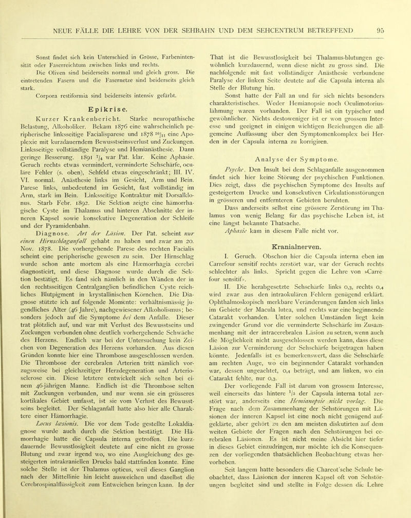Sonst findet sich kein Unterschied in Grösse, Farbeninten- sität oder Faserreichtum zwischen links und rechts. Die Oliven sind beiderseits normal und gleich gross. Die eintretenden Fasern und die Fasernetze sind beiderseits gleich stark. Corpora restiformia sind beiderseits intensiv gefärbt. Epikrise. Kurzer Krankenbericht. Starke neuropathische Belastung, Alkoholiker. Bekam 1876 eine wahrscheinlich pe- ripherische linksseitige Facialisparese und 1878 2o^j^ eine Apo- plexie mit kurzdauerndem Bewusstseinsverlust und Zuckungen. Linksseitige vollständige Paralyse und Hemianästhesie. Dann geringe Besserung. 1891 ''/i war Fat. klar. Keine Aphasie. Geruch rechts etwas vermindert, verminderte Sehschärfe, ocu- läre Fehler (s. oben), Sehfeld etwas eingeschränkt; III. IV. VI. normal. Anästhesie links im Gesicht, Arm und Bein. Parese links, unbedeutend im Gesicht, fast vollständig im Arm, stark im Bein. Linksseitige Kontraktur mit Dorsalklo- nus. Starb P'ebr. 1892. Die Sektion zeigte eine hämorrha- gische Cyste im Thalamus und hinteren Abschnitte der in- neren Kap.sel sowie konsekutive Degeneration der Schleife und der Pyramidenbahn. Diagnose. Art der Läsioii. Der Pat. scheint nur einen Hirnschlaganfall gehabt zu haben und z\\'ar am 20. Nov. 1878. Die vorhergehende Parese des rechten Facialis scheint eine peripherische gewesen zu sein. Der Hirnschlag wurde schon ante mortem als eine HjEmorrhagia cerebri diagnosticirt, und diese Diagnose wurde durch die Sek- tion bestätigt. Es fand sich nämlich in den Wänden der in den rechtsseitigen Centraiganglien befindlichen Cyste reich- liches Blutpigment in krystallinischen Körnchen. Die Dia- gnose stützte ich auf folgende Momente: verhältnismässig ju- gendliches Alter (46 Jahre), nachgewiesener Alkoholismus; be- sonders jedoch auf die Symptome bei dem Anfalle. Dieser trat plötzlich auf, und war mit Verlust des Bewusstseins und Zuckungen verbunden ohne deutlich vorhergehende Schwäche des Herzens. Endlich war bei der Untersuchung kein Zei- chen von Degeneration des Herzens vorhanden. Aus diesen Gründen konnte hier eine Thrombose ausgeschlossen werden. Die Thrombose der cerebralen Arterien tritt nämlich vor- zugsweise bei gleichzeitiger Herzdegeneration und Arterio- sclerose ein. Diese letztere entwickelt sich selten bei ei- nem 46-jährigen Manne. Endlich ist die Thrombose selten mit Zuckungen verbunden, und nur wenn sie ein grösseres kortikales Gebiet umfasst, ist sie vom Verlust des Bewusst- seins begleitet. Der Schlaganfall hatte also hier alle Charak- tere einer Hämorrhagie. Locus IcEsionis. Die vor dem Tode gestellte Lokaldia- gnose wurde auch durch die Sektion bestätigt. Die Hä- morrhagie hatte die Capsula interna getroffen. Die kurz- dauernde Bewusstlosigkeit deutete auf eine nicht zu grosse Blutung und zwar irgend wo, wo eine Ausgleichung des ge- steigerten intrakraniellen Drucks bald stattfinden konnte. Eine solche Stelle ist der Thalamus opticus, weil dieses Ganglion nach der Mittellinie hin leicht ausweichen und daselbst die Cerebrospinalflüssigkeit zum Entweichen bringen kann. In der That ist die Bewusstlosigkeit bei Thalamus-blutungen ge- wöhnlich kurzdauernd, wenn diese nicht zu gross sind. Die nachfolgende mit fast vollständiger Anästhesie verbundene Paralyse der linken Seite deutete auf die Capsula interna als Stelle der Blutung hin. Sonst hatte der Fall an und für sich nichts besonders charakteristisches. Weder Hemianopsie noch Oculimotorius- lähmung waren vorhanden. Der Fall ist ein typischer und gewöhnlicher. Nichts destoweniger ist er won grossem Inter- esse und geeignet in einigen wichtigen Beziehungen die all- gemeine Auffassung über den Symptomenkomplex bei Her- den in der Capsula interna zu korrigiren. Analyse der Symptome. PsycJie. Den Insult bei dem Schlaganfalle ausgenommen findet sich hier keine Störung der psychischen Funktionen. Dies zeigt, dass die psychischen Symptome des Insults auf gesteigertem Drucke und konsekutiven Cirkulationsstörungen in grösseren und entfernteren Gebieten beruhten. Dass anderseits selbst eine grössere Zerstörung im Tha- lamus von wenig Belang für das psychische Leben ist, ist eine längst bekannte Thatsache. Aphasie kam in diesem Falle nicht vor. Kranialnerven. I. Geruch. Obschon hier die Capsula interna eben im Carrefour sensitif rechts zerstört war, war der Geruch rechts schlechter als links. Spricht gegen die Lehre von »Garre four sensitif». II. Die herabgesetzte Sehschärfe links 0,3, rechts 0,4 wird zwar aus den intraokulären Fehlern genügend erklärt. Ophthalmoskopisch merkbare Veränderungen fanden sich links im Gebiete der Macula lutea, und rechts war eine beginnende Catarakt vorhanden. Unter solchen Umständen liegt kein zwingender Grund vor die verminderte Sehschärfe im Zusam- menhang mit der intracerebralen Läsion zu setzen, wenn auch die Möglichkeit nicht ausgeschlossen werden kann, dass diese Läsion zur Verminderung der Sehschärfe beigetragen haben könnte. Jedenfalls ist es bemerkenswert, dass die Sehschärfe am rechten Auge, wo ein beginnender Catarakt vorhanden war, dessen ungeachtet, 0,4 beträgt, und am linken, wo ein Catarakt fehlte, nur 0,3. Der vorliegende I'all ist darum von grossem Interesse, weil einerseits das hintere ^/s der Capsula interna total zer- stört war, anderseits eine Hemianopsie nicht vorlag. Die Frage nach dem Zusammenhang der Sehstörungen mit Lä- sionen der inneren Kapsel ist eine noch nicht genügend auf- geklärte, aber gehört zu den am meisten diskutirten auf dem weiten Gebiete der Fragen nach den Sehstörungen bei ce- rebralen Läsionen. Es ist nicht meine Absicht hier tiefer in dieses Gebiet einzudringen, nur möchte ich die Konsequen- zen der vorliegenden thatsächlichen Beobachtung etwas her- vorheben. Seit langem hatte besonders die Charcot'sche Schule be- obachtet, dass Läsionen der inneren Kapsel oft von Sehstör- ungen begleitet sind und stellte in Folge dessen die Lehre