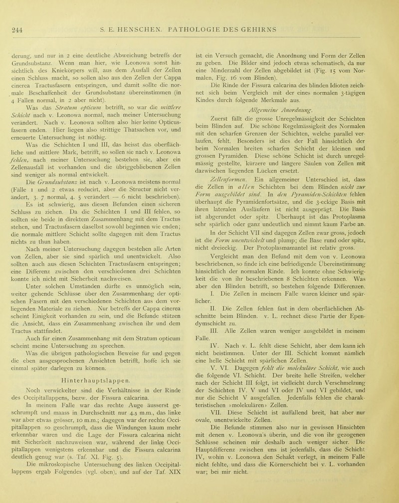 derung, und nur in 2 eine deutliche Abweichung betreffs der Grundsubstanz. Wenn man hier, wie Leonowa sonst hin- sichtlich des Kniekörpers will, aus dem Ausfall der Zellen einen Schluss macht, so sollen also aus den Zellen der Cappa cinerea Tractusfasern entspringen, und damit sollte die nor- male Beschaffenheit der Grundsubstanz übereinstimmen (in 4 Fallen normal, in 2 aber nicht). Was das Stratum optiaan betrifft, so war die mittlere Schicht nach v. Leonowa normal, nach meiner Untersuchung verändert. Nach v. Leonowa sollten also hier keine Opticus- fasern enden. Hier liegen also strittige Thatsachen vor, und erneuerte Untersuchung ist nöthig. Was die Schichten I und III, das heisst das oberfläch- liche und mittlere Mark, betrifft, so sollen sie nach v. Leonowa fehlen, nach meiner Untersuchung bestehen sie, aber ein Zellenausfall ist vorhanden und die übriggebliebenen Zellen sind weniger als normal entwickelt. Die Grundsubstanz ist nach v. Leonowa meistens normal (Fälle 1 und 2 etwas reducirt, aber die Structur nicht ver- ändert, 3. 7 normal, 4. 5 verändert — 6 nicht beschrieben). Es ist schwierig, aus diesen Befunden einen sicheren Schluss zu ziehen. Da die Schichten I und III fehlen, .so sollten sie beide in direktem Zusammenhang mit dem Tractus stehen, und Tractusfasern daselbst sowohl beginnen wie enden; die normale mittlere Schicht sollte dagegen mit dem Tractus nichts zu thun haben. Nach meiner Untersuchung dagegen bestehen alle Arten von Zellen, aber sie sind spärlich und unentwickelt. Also sollten auch aus diesen Schichten Tractusfasern entspringen; eine Differenz zwischen den verschiedenen drei Schichten konnte ich nicht mit Sicherheit nachweisen. Unter solchen Umständen dürfte es unmöglich sein, weiter gehende Schlüsse über den Zusammenhang der opti- schen Fasern mit den verschiedenen Schichten aus dem vor- liegenden Materiale zu ziehen. Nur betreffs der Cappa cinerea scheint Einigkeit vorhanden zu sein, und die Befunde stützen die Ansicht, dass ein Zusammenhang zwischen ihr und dem Tractus stattfindet. Auch für einen Zusammenhang mit dem Stratum opticum scheint meine Untersuchung zu sprechen. Was die übrigen pathologischen Beweise für und gegen die eben ausgesprochenen Ansichten betrifft, hoffe ich sie einmal sjDäter darlegen zu können. Hinter hau 13 tslappen. Noch verwickelter sind die Verhältnisse in der Rinde des Occipitallappens, bezw. der Fissura calcarina. In meinem Falle war das rechte Auge äusserst ge- schrumpft und maass in Durchschnitt nur 4.5 m.m., das linke war aber etwas grösser, 10 m.m.; dagegen war der rechte Occi- pitallappen so geschrumpft, dass die Windungen kaum mehr erkennbar waren und die Lage der Fissura calcarina nicht mit Sicherheit nachzuweisen war, während der linke Occi- pitallappen wenigstens erkennbar und die Fissura calcarina deutlich genug war (s. Taf XI. Fig. 5). Die mikroskopische Untersuchung des linken Occipital- lappens ergab Folgendes (vgl. oben), und auf der Taf XIX ist ein Versuch gemacht, die Anordnung und Form der Zellen zu geben. Die Bilder sind jedoch etwas schematisch, da nur eine Minderzahl der Zellen abgebildet ist (Fig. 15 vom Nor- malen, Fig. 16 vom Blinden). Die Rinde der Fissura calcarina des blinden Idioten zeich- net sich beim Vergleich mit der eines normalen 3-tägigen Kindes durch folgende Merkmale aus. Allgemeine Anordmmg. Zuerst fällt die grosse Unregelmässigkeit der Schichten beim Blinden auf Die schöne Regelmässigkeit des Normalen mit den scharfen Grenzen der Schichten, welche parallel ver- laufen, fehlt. Besonders ist dies der Fall hinsichtlich der beim Normalen breiten scharfen Schicht der kleinen und grossen Pyramiden. Diese schöne Schicht ist durch unregel- mässig gestellte, kürzere und längere Säulen von Zellen mit dazwischen liegenden Lücken ersetzt. Zellenformcn. Ein aligemeiner Unterschied ist, dass die Zellen in allen Schichten bei dem Blinden nicht zur Form ausgebildet sind. In den Pyramiden-ScJnchten fehlen überhaupt die Pyramidenfortsätze, und die 3-eckige Basis mit ihren lateralen Ausläufern ist nicht ausgeprägt. Die Basis ist abgerundet oder spitz. Überhaupt ist das Protoplasma sehr spärlich oder ganz undeutlich und nimmt kaum Farbe an. In der Schicht VII sind dagegen Zellen zwar gross, jedoch ist die Form unentwickelt urv^ plump; die Base rund oder spitz, nicht dreieckig. Der Protoplasmamantel ist relativ gross. Vergleicht man den Befund mit dem von v. Leonowa beschriebenen, so finde ich eine befriedigende Übereinstimmung hinsichtlich der normalen Rinde. Ich konnte ohne Schwierig- keit die von ihr beschriebenen 8 Schichten erkennen. Was aber den Blinden betrifft, so bestehen folgende Differenzen. I. Die Zellen in meinem Falle waren kleiner und spär- licher. II. Die Zellen fehlen fast in dem oberflächlichen Ab- schnitte beim Blinden, v. L. rechnet diese Partie der Epen- dymschicht zu. III. Alle Zellen waren weniger ausgebildet in meinem Falle. IV. Nach V. L. fehlt diese Schicht, aber dem kann ich nicht beistimmen. Unter der III. Schicht kommt nämlich eine helle Schicht mit spärlichen Zellen. V. VI. Dagegen fehlt die molekidäre Schicht, wie auch die folgende VI. Schicht. Der breite helle Streifen, welcher nach der Schicht III folgt, ist vielleicht durch Verschmelzung der Schichten IV. V und VI oder IV und VI gebildet, und nur die Schicht V ausgefallen. Jedenfalls fehlen die charak- teristischen »molekulären» Zellen. VII. Diese Schicht ist auftallend breit, hat aber nur ovale, unentwickelte Zellen. Die Befunde stimmen also nur in gewissen Hinsichten mit denen v. Leonowa's überin, und die von ihr gezogenen Schlüsse scheinen mir deshalb auch weniger sicher. Die Hauptdifferenz zwischen uns ist jedenfalls, dass die Schicht IV, wohin V. Leonowa den Sehakt verlegt, in meinem Falle nicht fehlte, und dass die Körnerschicht bei v. L. vorhanden war; bei mir nicht.
