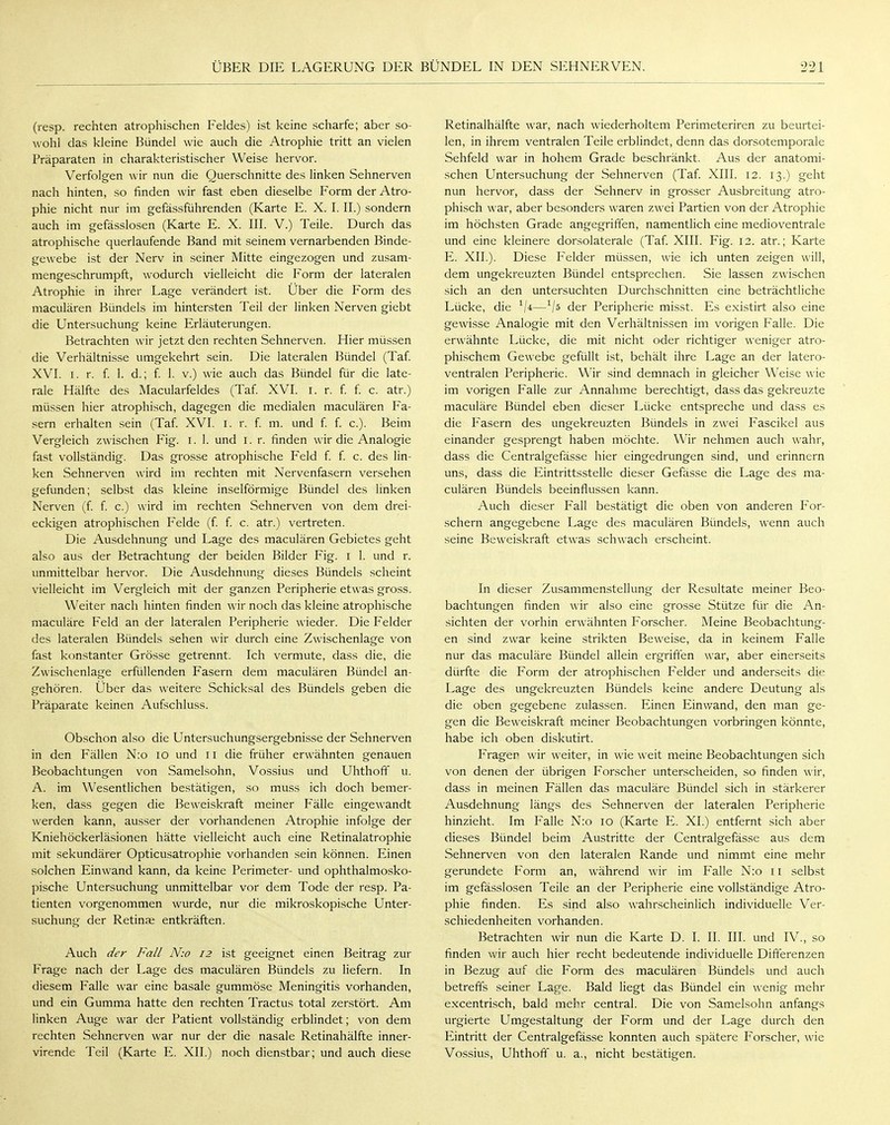 (resp. rechten atrophischen Feldes) ist keine scharfe; aber so- wohl das kleine Bündel wie auch die Atrophie tritt an vielen Präparaten in charakteristischer Weise hervor. Verfolgen wir nun die Querschnitte des linken Sehnerven nach hinten, so finden wir fast eben dieselbe Form der Atro- phie nicht nur im gefässführenden (Karte E. X. I. II.) sondern auch im gefässlosen (Karte E. X. III. V.) Teile. Durch das atrophische querlaufende Band mit seinem vernarbenden Binde- gewebe ist der Nerv in seiner Mitte eingezogen und zusam- mengeschrumpft, wodurch vielleicht die Form der lateralen Atrophie in ihrer Lage verändert ist. Über die Form des maculären Bündels im hintersten Teil der linken Nerven giebt die Untersuchung keine Erläuterungen. Betrachten wir jetzt den rechten Sehnerven. Hier müssen die Verhältnisse umgekehrt sein. Die lateralen Bündel (Taf. XVI. i. r. f. 1. d.; f. 1. v.) wie auch das Bündel für die late- rale Hälfte des Macularfeldes (Taf. XVI. i. r. f. f. c. atr.) müssen hier atrophisch, dagegen die medialen maculären Fa- sern erhalten sein (Taf. XVI. i. r. f. m. und f. f. c). Beim Vergleich zwischen Fig. i. 1. und i. r. finden wir die Analogie fast vollständig. Das grosse atrophische Feld f. f. c. des lin- ken Sehnerven wird im rechten mit Nervenfasern versehen gefunden; selbst das kleine inselförmige Bündel des linken Nerven (f. f. c.) wird im rechten Sehnerven von dem drei- eckigen atrophischen Felde (f. f. c. atr.) vertreten. Die Ausdehnung und Lage des maculären Gebietes geht also aus der Betrachtung der beiden Bilder Fig. i 1. und r. unmittelbar hervor. Die Ausdehnung dieses Bündels scheint vielleicht im Vergleich mit der ganzen Peripherie etwas gross. Weiter nach hinten finden wir noch das kleine atrophische maculäre Feld an der lateralen Peripherie wieder. Die Felder des lateralen Bündels sehen wir durch eine Zwischenlage von fast konstanter Grösse getrennt. Ich vermute, dass die, die Zwischenlage erfüllenden Fasern dem maculären Bündel an- gehören. Über das weitere Schicksal des Bündels geben die Präparate keinen Aufschluss. Obschon also die Untersuchungsergebnisse der Sehnerven in den Fällen N:o io und Ii die früher erwähnten genauen Beobachtungen von Samelsohn, Vossius und Uhthoff u. A. im Wesentlichen bestätigen, so muss ich doch bemer- ken, dass gegen die Beweiskraft meiner Fälle eingewandt werden kann, ausser der vorhandenen Atrophie infolge der Kniehöckerläsionen hätte vielleicht auch eine Retinalatrophie mit sekundärer Opticusatrophie vorhanden sein können. Einen solchen Einwand kann, da keine Perimeter- und ophthalmosko- pische Untersuchung unmittelbar vor dem Tode der resp. Pa- tienten vorgenommen wurde, nur die mikroskopische Unter- suchung der Retinae entkräften. Auch der Fall N:o 12 ist geeignet einen Beitrag zur Frage nach der Lage des maculären Bündels zu liefern. In diesem Falle war eine basale gummöse Meningitis vorhanden, und ein Gumma hatte den rechten Tractus total zerstört. Am linken Auge war der Patient vollständig erblindet; von dem rechten Sehnerven war nur der die nasale Retinahälfte inner- virende Teil (Karte E. XII.) noch dienstbar; und auch diese Retinalhälfte war, nach wiederholtem Perimeteriren zu beurtei- len, in ihrem ventralen Teile erblindet, denn das dorsotemporale Sehfeld war in hohem Grade beschränkt. Aus der anatomi- schen Untersuchung der Sehnerven (Taf. XIII. 12. 13.) geht nun hervor, dass der Sehnerv in grosser Ausbreitung atro- phisch war, aber besonders waren zwei Partien von der Atrophie im höchsten Grade angegriffen, namentlich eine medioventrale und eine kleinere dorsolaterale (Taf. XIII. Fig. 12. atr.; Karte E. XII.). Diese Felder müssen, wie ich unten zeigen will, dem ungekreuzten Bündel entsprechen. Sie lassen zwischen sich an den untersuchten Durchschnitten eine beträchtliche Lücke, die 1\i—1/ö der Peripherie misst. Es existirt also eine gewisse Analogie mit den Verhältnissen im vorigen Falle. Die erwähnte Lücke, die mit nicht oder richtiger weniger atro- phischem Gewebe gefüllt ist, behält ihre Lage an der latero- ventralen Peripherie. Wir sind demnach in gleicher Weise wie im vorigen Falle zur Annahme berechtigt, dass das gekreuzte maculäre Bündel eben dieser Lücke entspreche und dass es die Fasern des ungekreuzten Bündels in zwei Fascikel aus einander gesprengt haben möchte. Wir nehmen auch wahr, dass die Centralgefässe hier eingedrungen sind, und erinnern uns, dass die Eintrittsstelle dieser Gefässe die Lage des ma- culären Bündels beeinflussen kann. Auch dieser Fall bestätigt die oben von anderen For- schern angegebene Lage des maculären Bündels, wenn auch seine Beweiskraft etwas schwach erscheint. In dieser Zusammenstellung der Resultate meiner Beo- bachtungen finden wir also eine grosse Stütze für die An- sichten der vorhin erwähnten Forscher. Meine Beobachtung- en sind zwar keine strikten Beweise, da in keinem Falle nur das maculäre Bündel allein ergriffen war, aber einerseits dürfte die Form der atrophischen Felder und anderseits die Lage des ungekreuzten Bündels keine andere Deutung als die oben gegebene zulassen. Einen Einwand, den man ge- gen die Beweiskraft meiner Beobachtungen vorbringen könnte, habe ich oben diskutirt. Frager wir weiter, in wie weit meine Beobachtungen sich von denen der übrigen Forscher unterscheiden, so finden wir, dass in meinen Fällen das maculäre Bündel sich in stärkerer Ausdehnung längs des Sehnerven der lateralen Peripherie hinzieht. Im Falle N:o 10 (Karte E. XI.) entfernt sich aber dieses Bündel beim Austritte der Centralgefässe aus dem Sehnerven von den lateralen Rande und nimmt eine mehr gerundete Form an, während wir im Falle N:o 11 selbst im gefässlosen Teile an der Peripherie eine vollständige Atro- phie finden. Es sind also wahrscheinlich individuelle Ver- schiedenheiten vorhanden. Betrachten wir nun die Karte D. I. II. III. und IV., so finden wir auch hier recht bedeutende individuelle Differenzen in Bezug auf die Form des maculären Bündels und auch betreffs seiner Lage. Bald liegt das Bündel ein wenig mehr excentrisch, bald mebr central. Die von Samelsohn anfangs urgierte Umgestaltung der Form und der Lage durch den Eintritt der Centralgefässe konnten auch spätere Forscher, wie Vossius, Uhthoff u. a., nicht bestätigen.