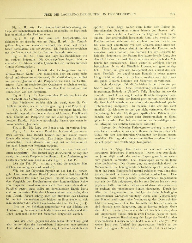 Fig. 2. II. 165. Der Durchschnitt ist hier oblong, die Lage des beibehaltenen Bündelchens ist dieselbe; es liegt auch hier unmittelbar der Peripherie an. Fig. 3. II. 148. Die Form des Durchschnittes des Sehnerven ist dieselbe wie am Präp. II. 165; die Central- gefässe liegen von einander getrennt, die Vene liegt excen- trisch dorsolateral von der Arterie. Die Bündelchen erreichen nur die Vene, nicht die im Centrum liegende Arterie. Fig. 4. II. 61. Form und Lage des Bündelchens wie im vorigen Präparate. Die Centralgefässe liegen dicht an einander. Im lateroventralen Quadranten ein durchschnittenes Gefäss (Centralgefäss). Fig. 5. I. 41. Eintritt der Centralgefässe an der lateroventralen Kante. Das Bündelchen liegt ein wenig mehr dorsal und überschreitet ein wenig die Vertikallinie, es berührt im ganzen Quadranten die Peripherie wie auch die Centrai- arterie. Auch im mediodorsalen Quadranten erscheinen wenige atrophische Fasern. Im lateroventralen Teile trennt sich das Bündelchen von der Peripherie. Fig. 6. I. 4. Im lateroventralen Rande erscheint der Durchschnitt des Centralgefässes. Das Bündelchen schiebt sich ein wenig über die Ver- tikallinie hinüber, wie in der vorigen Fig. 5 und Präp. i. 41. Fig. 7. F. 66. Durchschnitt mit ventralem Rande fast horizontal liegend, der dorsale aber stark konvex. Das Bündel- chen berührt die Peripherie nur mit einer Spitze im latero- dorsalen Rande. Spärliche atrophische Fasern erscheinen im dorsomedialen Quadranten. Fig. 8. B. Die Lage des Bündels wie im vorigen Präp. Fig. 9. A. Der obere Rand fast horizontal, der untere stark konvex. Das Bündel berührt nur mit seinem oberen Rande die obere Peripherie. Das Bündel liegt im Ganzen dorsocentral. Sein lateraler Rand liegt fast vertikal unmittel- bar nach hinten von Foramen opticum. Fig. 10. Pr. 90. Der Durchschnitt ist von oben nach unten abgeplattet. Das Bündel liegt dorsocentral, schräg, nur wenig die dorsale Peripherie berührend. Die Ausbreitung im Centrum ersieht man auch aus der Fig. 1. r. Taf. IV. (An der Taf. IV. 1 r. und 2 r. sind die medialen Bün- delchen ein wenig zu stark markirt.) Wie aus den folgenden Figuren an der Taf. IV. hervor- geht, kann man dieses Bündel genau als ein distinktes Feld oder Fascikel fast durch das ganze Chiasma verfolgen. Durch den Vergleich der Durchschnitte einer kontinuirlichen Reihe von Präparaten wird man sich leicht überzeugen, dass dieser Fascikel zuerst ganz isolirt am dorsolateralen Rande liegt; erst im hintersten Teile des Chiasma nimmt man wahr, dass eine Anzahl Fasern schräg nach der Mittellinie des Chiasma hin verläuft; die meisten aber bleiben an ihrer Stelle, so weit man überhaupt die isolirte Lage beobachtet (Taf. IV. Fig. 3—5). Erst an den Schnitten unmittelbar vor der Bildung der Tractus (Fig. 6) mischen sich die Fasern mit andern und ihre Lage kann nicht mehr mit Sicherheit festgestellt werden. Aus der eben gegebenen detaillirten Darstellung geht also hervor, dass das beschriebene Bündelchen zum grössten Teile dem dorsalen Bündel des ungekreuzten Fascikels ent- spricht. Seine Lage weiter vorn hinter dem Bulbus im laterodorsalen Quadranten stimmt hiermit gut überein. Wir ersehen, dass sowohl die Form wie die Lage sich nach hinten ändert. Der ursprünglich horizontale Rand wird vertikal, der Fascikel entfernt sich von der Peripherie und wird mehr cen- tral und liegt unmittelbar vor dem Chiasma dorso-latero-cen- tral. Diese Lage deutet darauf hin, dass der Fascikel auch makuläre Fasern enthält. Im hinteren Teil des Chiasma be- hält die Hauptmasse der Fasern ihre latero-dorsale Lage, eine Anzahl Fasern (die makulären) scheinen aber nach der Mit- tellinie hin abzuweichen. Diese weiter zu verfolgen oder zu beobachten ob sie die Mittellinie kreuzen, war ganz unmög- lich. Dieser Fall gab also Gelegenheit den Verlauf des dor- salen Fascikels des ungekreuzten Bündels in seiner ganzen Länge nicht nur durch den Sehnerv, sondern auch fast durch das ganze Chiasma hindurch mit Sicherheit zu verfolgen. Kein derartiger Fall dürfte bisher in der Litteratur pu- blicirt worden sein. Diese Beobachtung schliesst sich dem interessanten Befunde in Uhthoff s Falle Hoepfner an, wo der ventrale Fascikel des ungekreuzten Bündels atrophisch war. In diesem Falle wurde der Befund post mortem, sowohl durch die Gesichtsfeldaufnahme wie durch die ophthalmoskopische Untersuchung kompletirt. In meinem Falle war dies nicht möglich, da ich ante mortem gar nicht vermutete, dass eine Sehstörung bei der 82-jährigen apathischen Patientin vor- handen war, welche wegen einer Brustkrankheit ins Spital gebracht wurde. Erst bei der Sektion wurde zufälligerweise die Atrophie des rechten Sehnerven entdeckt. Infolge der fehlenden Perimeteruntersuchung kann nicht entschieden werden, in welchem Maasse die Grenzen des Seh- feldes mit dem dorsolateralen Quadranten der Retina zusam- menfallen. Die Lage des Bündels unmittelbar vor dem Chiasma spricht gegen eine vollständige Kongruenz. Fall 11. Spbg. Hier finden wir eine mit Sicherheit konstatirte linksseitige Hemianopsie. Durch eine Apoplexie im Jahre 1838 wurde das rechte Corpus geniculatum exter- num gänzlich vernichtet. Die Hemianopsie wurde im Jahre 1870 beobachtet. Die Grenze ging wahrscheinlich durch die Macula lutea; die herabgesetzte Sehschärfe spricht dafür, dass nicht das ganze Fixationsfeld normal geblieben war, ohne dass jedoch ein strikter Beweis dafür geliefert werden kann. Eine sekundäre nach vorn gehende (descendirende) Degeneration war mit der Zeit aufgetreten, die bis zum Bulbus hin sich fort- gepflanzt hatte. Im linken Sehnerven ist darum das gekreuzte, im rechten das ungekreuzte Bündel degenerirt. Durch das Alter der Degeneration und infolge der dadurch bedingten beträchtlichen Narbenschrumpfung wurde eine Verschiebung der Bündel und somit eine Veränderung des Durchschnitts- bildes hervorgerufen. Die Durchschnitte der beiden Sehnerven sind deshalb nicht kongruent, und es kostete anfangs Mühe die Bilder zu deuten, besonders ehe ich ins Klare kam, dass das ungekreuzte Bündel sich in zwei Fascikel gespalten hatte. Die genauere Beschreibung der Lage der Bündel an den verschiedenen Durchschnitten findet man auf Seite 76. Wir wollen jetzt dem Verlauf des ungekreuzten Bündels an der Hand der Figuren X. auf Karte E, und der Taf. XVI. folgen.