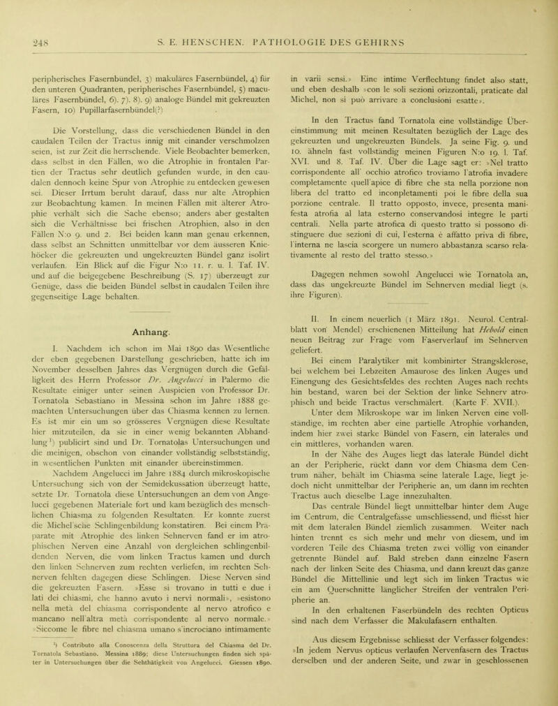 peripherisches Fasernbünde], 3) makuläres Fasernbündel, 4) für den unteren Quadranten, peripherisches Fasernbündel, 5) macu- läres Fasernbündel, 6). 7). 8). 9) analoge Bündel mit gekreuzten Fasern, 10) Pupillarfasernbündel(?) Die Vorstellung, dass die verschiedenen Bündel in den caudalen Teilen der Tractus innig mit einander verschmolzen seien, ist zur Zeit die herrschende. Viele Beobachter bemerken, dass selbst in den Fällen, wo die Atrophie in frontalen Par- tien der Tractus sehr deutlich gefunden w urde, in den cau- dalen dennoch keine Spur von Atrophie zu entdecken gewesen sei. Dieser Irrtum beruht darauf, dass nur alte Atrophien zur Beobachtung kamen. In meinen Fällen mit älterer Atro- phie verhält sich die Sache ebenso; anders aber gestalten sich die Verhältnisse bei frischen Atrophien, also in den Fällen N:o 9. und 2. Bei beiden kann man genau erkennen, dass selbst an Schnitten unmittelbar vor dem äusseren Knie- höcker die gekreuzten und ungekreuzten Bündel ganz isolirt verlaufen. Ein Blick auf die Figur N:o 11. r. u. 1. Taf. IV. und auf die beigegebene Beschreibung (S. 17) überzeugt zur Genüge, dass die beiden Bündel selbst in caudalen Teilen ihre gegenseitige Lage behalten. Anhang. I. Nachdem ich schon im Mai 1890 das Wesentliche der eben gegebenen Darstellung geschrieben, hatte ich im November desselben Jahres das Vergnügen durch die Gefäl- ligkeit des Herrn Professor Dr. Angclucci in Palermo die Resultate einiger unter seinen Auspicien von Professor Dr. Tornatola Sebastiano in Messina schon im Jahre 1888 ge- machten Untersuchungen über das Chiasma kennen zu lernen. Es ist mir ein um so grösseres Vergnügen diese Resultate hier mitzuteilen, da sie in einer wenig bekannten Abhand- lung l) publicirt sind und Dr. Tornatolas Untersuchungen und die meinigen, obschon von einander vollständig selbstständig, in wesentlichen Punkten mit einander übereinstimmen. Nachdem Angelucci im Jahre 1884 durch mikroskopische Untersuchung sich von der Semidekussation überzeugt hatte, setzte Dr. Tornatola diese Untersuchungen an dem von Ange- lucci gegebenen Materiale fort und kam bezüglich des mensch- lichen Chiasma zu folgenden Resultaten. Er konnte zuerst die Michel'scue Schlingenbildung konstatiren. Bei einem Prä- parate mit Atrophie des linken Sehnerven fand er im atro- phischen Nerven eine Anzahl von dergleichen schlingcnbil- denden Nerven, die vom linken Tractus kamen und durch den linken Sehnerven zum rechten verliefen, im rechten Seh- nerven fehlten dagegen diese Schlingen. Diese Nerven sind die gekreuzten Fasern. »Esse si trovano in tutti e due i lati dei chiasmi, che hanno avuto i nervi normali», »esistono nella meta del chiasma corrispondente al nervo atrofico e mancano nell'altra metä corrispondente al nervo normale. Siccomc le fibre nel chiasma umano s'incrociano intimamentc ') Contributo alla Conoscenza della Struttura del Chiasma del Dr. Tornatola Sebastiano. Messina 1889; diese Untersuchungen finden sich spä- ter in Untersuchungen über die Sehthätigkeit von Angelucci. Giessen 1890. in varii sensi.» Eine intime Verflechtung findet also statt, und eben deshalb »con le soli sezioni orizzontali, praticate dal Michel, non si puö arrivare a conclusioni esatte». In den Tractus fand Tornatola eine vollständige Über- einstimmung mit meinen Resultaten bezüglich der Lage des gekreuzten und ungekreuzten Bündels. Ja seine Fig. 9. und 10. ähneln fast vollständig meinen Figuren N:o 19. 1. Taf. XVI. und 8. Taf. IV. Über die Lage sagt er: »Nel tratto corrispondente all' occhio atrofico troviamo l'atrofia invadere completamente quell'apice di fibre che sta nella porzione non libera del tratto ed inconpletamenti poi le fibre della sua porzione centrale. II tratto opposto, invece, presenta mani- festa atrofia al lata esterno conservandosi integre le parti centrali. Nella parte atrofica di questo tratto si possono di- stinguere due sezioni di cui, l'esterna e aftatto priva di fibre, l'interna ne lascia scorgere un numero abbastanza scarso rela- tivamente al resto del tratto stesso.» Dagegen nehmen sowohl Angelucci w ie Tornatola an, dass das ungekreuzte Bündel im Sehnerven medial liegt (s. ihre Figuren). II. In einem neuerlich (1 März 1891. Neurol. Ccntral- blatt von Mendel) erschienenen Mitteilung hat Hebold einen neuen Beitrag zur Frage vom Faserverlauf im Sehnerven geliefert. Bei einem Paralytiker mit kombinirter Strangsklerose, bei welchem bei Lebzeiten Amaurose des linken Auges und Einengung des Gesichtsfeldes des rechten Auges nach rechts hin bestand, waren bei der Sektion der linke Sehnerv atro- phisch und beide Tractus verschmälert. (Karte F. XVII.). Unter dem Mikroskope war im linken Nerven eine voll- ständige, im rechten aber eine partielle Atrophie vorhanden, indem hier zwei starke Bündel von Fasern, ein laterales und ein mittleres, vorhanden waren. In der Nähe des Auges liegt das laterale Bündel dicht an der Peripherie, rückt dann vor dem Chiasma dem Cen- trum näher, behält im Chiasma seine laterale Lage, liegt je- doch nicht unmittelbar der Peripherie an, um dann im rechten Tractus auch dieselbe Lage innezuhalten. Das centrale Bündel liegt unmittelbar hinter dem Auge im Centrum, die Centralgefässe umschliessend, und fliesst hier mit dem lateralen Bündel ziemlich zusammen. Weiter nach hinten trennt es sich mehr und mehr von diesem, und im vorderen Teile des Chiasma treten zwei völlig von einander getrennte Bündel auf. Bald streben dann einzelne Fasern nach der linken Seite des Chiasma, und dann kreuzt das ganze Bündel die Mittellinie und legt sich im linken Tractus wie ein am Querschnitte länglicher Streifen der ventralen Peri- pherie an. In den erhaltenen Faserbündeln des rechten Opticus sind nach dem Verfasser die Makulafasern enthalten. Aus diesem Ergebnisse schliesst der Verfasser folgendes: »In jedem Nervus opticus verlaufen Nervenfasern des Tractus derselben und der anderen Seite, und zwar in geschlossenen