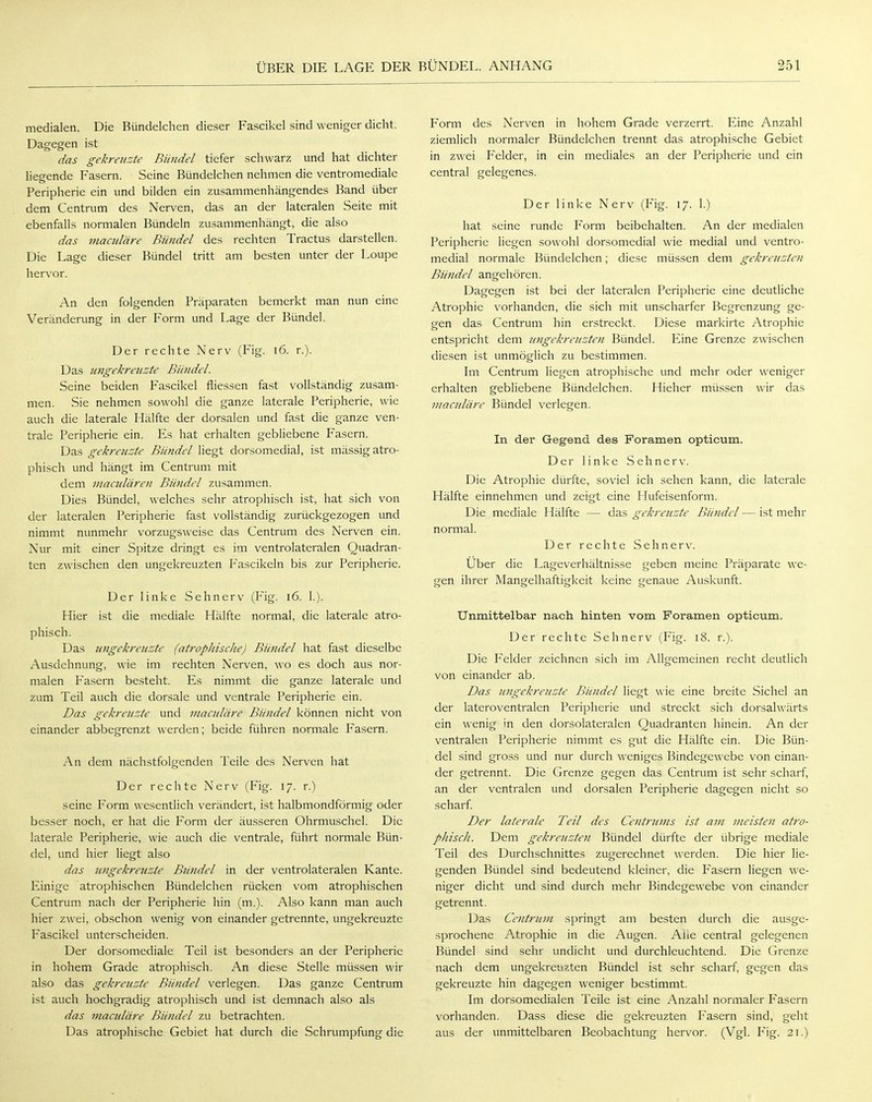medialen. Die Bündelchen dieser Fascikel sind weniger dicht. Dagegen ist das gekreuzte Bündel tiefer schwarz und hat dichter liegende Fasern. Seine Bündelchen nehmen die ventromediale Peripherie ein und bilden ein zusammenhängendes Band über dem Centrum des Nerven, das an der lateralen Seite mit ebenfalls normalen Bündeln zusammenhängt, die also das maadäre Bündel des rechten Tractus darstellen. Die Lage dieser Bündel tritt am besten unter der Loupe hervor. An den folgenden Präparaten bemerkt man nun eine Veränderung in der Form und Lage der Bündel. Der rechte Nerv (Fig. 16. r.). Das ungekreuzte Bündel. Seine beiden Fascikel fliessen fast vollständig zusam- men. Sie nehmen sowohl die ganze laterale Peripherie, wie auch die laterale Hälfte der dorsalen und fast die ganze ven- trale Peripherie ein. Es hat erhalten gebliebene Fasern. Das gekreuzte Bündel liegt dorsomedial, ist mässig atro- phisch und hängt im Centrum mit dem maculären Bündel zusammen. Dies Bündel, welches sehr atrophisch ist, hat sich von der lateralen Peripherie fast vollständig zurückgezogen und nimmt nunmehr vorzugsweise das Centrum des Nerven ein. Nur mit einer Spitze dringt es im ventrolateralen Quadran- ten zwischen den ungekreuzten Fascikeln bis zur Peripherie. Der linke Sehnerv (Fig. 16. 1.). Hier ist die mediale Hälfte normal, die laterale atro- phisch. Das ungekreuzte (atrophische) Bündel hat fast dieselbe Ausdehnung, wie im rechten Nerven, wo es doch aus nor- malen Fasern besteht. Es nimmt die ganze laterale und zum Teil auch die dorsale und ventrale Peripherie ein. Das gekreuzte und maadäre Bündel können nicht von einander abbegrenzt werden; beide führen normale Fasern. An dem nächstfolgenden Teile des Nerven hat Der rechte Nerv (Fig. 17. r.) seine Form wesentlich verändert, ist halbmondförmig oder besser noch, er hat die Form der äusseren Ohrmuschel. Die laterale Peripherie, wie auch die ventrale, führt normale Bün- del, und hier liegt also das ungekreuzte Bündel in der ventrolateralen Kante. Einige atrophischen Bündelchen rücken vom atrophischen Centrum nach der Peripherie hin (m.). Also kann man auch hier zwei, obschon wenig von einander getrennte, ungekreuzte Fascikel unterscheiden. Der dorsomediale Teil ist besonders an der Peripherie in hohem Grade atrophisch. An diese Stelle müssen wir also das gekreuzte Bündel verlegen. Das ganze Centrum ist auch hochgradig atrophisch und ist demnach also als das maadäre Bündel zu betrachten. Das atrophische Gebiet hat durch die Schrumpfung die Form des Nerven in hohem Grade verzerrt. Eine Anzahl ziemlich normaler Bündelchen trennt das atrophische Gebiet in zwei Felder, in ein mediales an der Peripherie und ein central gelegenes. Der linke Nerv (Fig. 17. 1.) hat seine runde Form beibehalten. An der medialen Peripherie liegen sowohl dorsomedial wie medial und ventro- medial normale Bündelchen; diese müssen dem gekreuzten Bündel angehören. Dagegen ist bei der lateralen Peripherie eine deutliche Atrophie vorhanden, die sich mit unscharfer Begrenzung ge- gen das Centrum hin erstreckt. Diese markirte Atrophie entspricht dem ungekreuzten Bündel. Eine Grenze zwischen diesen ist unmöglich zu bestimmen. Im Centrum liegen atrophische und mehr oder weniger erhalten gebliebene Bündelchen. Hieher müssen wir das maadäre Bündel verlegen. In der Gegend des Foramen opticum. Der linke Sehnerv. Die Atrophie dürfte, soviel ich sehen kann, die laterale Hälfte einnehmen und zeigt eine Flufeisenform. Die mediale Hälfte — das gekreuzte Bündel — ist mehr normal. Der rechte Sehnerv. Über die Lageverhältnisse geben meine Präparate we- gen ihrer Mangelhaftigkeit keine genaue Auskunft. Unmittelbar nach hinten vom Foramen opticum. Der rechte Sehnerv (Fig. 18. r.). Die Felder zeichnen sich im Allgemeinen recht deutlich von einander ab. Das ungekreuzte Bündel liegt wie eine breite Sichel an der lateroventralen Peripherie und streckt sich dorsalwärts ein wenig in den dorsolateralen Quadranten hinein. An der ventralen Peripherie nimmt es gut die Hälfte ein. Die Bün- del sind gross und nur durch weniges Bindegewebe von einan- der getrennt. Die Grenze gegen das Centrum ist sehr scharf, an der ventralen und dorsalen Peripherie dagegen nicht so scharf. Der laterale Teil des Centrums ist am meisten atro- phisch. Dem gekreuzten Bündel dürfte der übrige mediale Teil des Durchschnittes zugerechnet werden. Die hier lie- genden Bündel sind bedeutend kleiner, die Fasern liegen we- niger dicht und sind durch mehr Bindegewebe von einander getrennt. Das Centrum springt am besten durch die ausge- sprochene Atrophie in die Augen. Ahe central gelegenen Bündel sind sehr undicht und durchleuchtend. Die Grenze nach dem ungekreuzten Bündel ist sehr scharf, gegen das gekreuzte hin dagegen weniger bestimmt. Im dorsomedialen Teile ist eine Anzahl normaler Fasern vorhanden. Dass diese die gekreuzten Fasern sind, geht aus der unmittelbaren Beobachtung hervor. (Vgl. Fig. 21.)