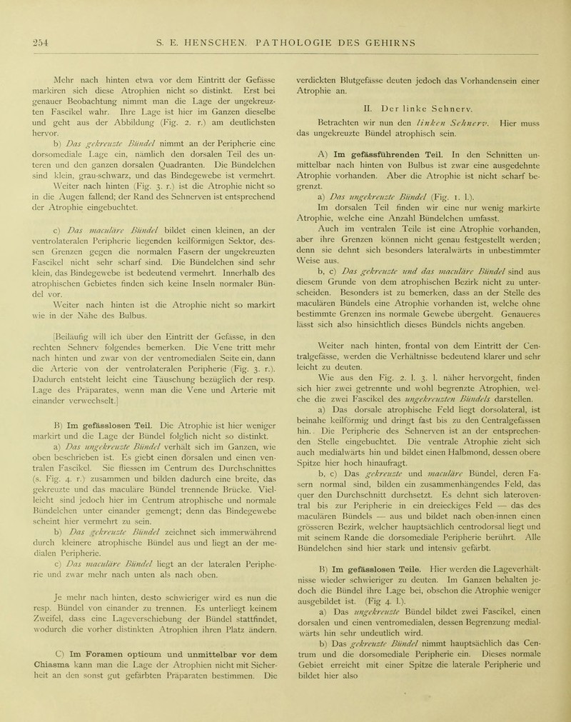 Mehr nach hinten etwa vor dem Eintritt der Gefässe markiren sich diese Atrophien nicht so distinkt. Erst bei genauer Beobachtung nimmt man die Lage der ungekreuz- ten Fascikel wahr. Ihre Lage ist hier im Ganzen dieselbe und geht aus der Abbildung (Fig. 2. r.) am deutlichsten hervor. b) Das gekreuzte Bündel nimmt an der Peripherie eine dorsomediale Lage ein, nämlich den dorsalen Teil des un- teren und den ganzen dorsalen Quadranten. Die Bündelchen sind klein, grau-schwarz, und das Bindegewebe ist vermehrt. Weiter nach hinten (Fig. 3. r.) ist die Atrophie nicht so in die Augen fallend; der Rand des Sehnerven ist entsprechend der Atrophie eingebuchtet. c) Das maculärc Bündel bildet einen kleinen, an der ventrolateralen Peripherie liegenden keilförmigen Sektor, des- sen Grenzen gegen die normalen Fasern der ungekreuzten Fascikel nicht sehr scharf sind. Die Bündelchen sind sehr klein, das Bindegewebe ist bedeutend vermehrt. Innerhalb des atrophischen Gebietes finden sich keine Inseln normaler Bün- del vor. Weiter nach hinten ist die Atrophie nicht so markirt wie in der Nähe des Bulbus. [Beiläufig will ich über den Eintritt der Gefässe, in den rechten Sehnerv folgendes bemerken. Die Vene tritt mehr nach hinten und zwar von der ventromedialen Seite ein, dann die Arterie von der ventrolateralen Peripherie (Fig. 3. r.). Dadurch entsteht leicht eine Täuschung bezüglich der resp. Lage des Präparates, wenn man die Vene und Arterie mit einander verwechselt.] B) Im gefässlosen Teil. Die Atrophie ist hier weniger markirt und die Lage der Bündel folglich nicht so distinkt. a) Das ungekreuzte Bündel verhält sich im Ganzen, wie oben beschrieben ist. Es giebt einen dorsalen und einen ven- tralen Fascikel. Sie fliessen im Centrum des Durchschnittes (s. Fig. 4. r.) zusammen und bilden dadurch eine breite, das gekreuzte und das maculäre Bündel trennende Brücke. Viel- leicht sind jedoch hier im Centrum atrophische und normale Bündelchen unter einander gemengt; denn das Bindegewebe scheint hier vermehrt zu sein. b) Das gekreuzte Bündel zeichnet sich immerwährend durch kleinere atrophische Bündel aus und liegt an der me- dialen Peripherie. c) Das maculäre Bündel liegt an der lateralen Periphe- rie und zwar mehr nach unten als nach oben. Je mehr nach hinten, desto schwieriger wird es nun die resp. Bündel von einander zu trennen. Es unterliegt keinem Zweifel, dass eine Lageverschiebung der Bündel stattfindet, wodurch die vorher distinkten Atrophien ihren Platz ändern. C) Im Foramen opticum und unmittelbar vor dem Chiasma kann man die Lage der Atrophien nicht mit Sicher- heit an den sonst gut gefärbten Präparaten bestimmen. Die verdickten Blutgefässe deuten jedoch das Vorhandensein einer Atrophie an. II. Der linke Sehnerv. Betrachten wir nun den linken Sehnerv. Hier muss das ungekreuzte Bündel atrophisch sein. A) Im gefässführenden Teil. In den Schnitten un- mittelbar nach hinten von Bulbus ist zwar eine ausgedehnte Atrophie vorhanden. Aber die Atrophie ist nicht scharf be- grenzt. a) Das ungekreuzte Bündel (Fig. 1. 1.). Im dorsalen Teil finden wir eine nur wenig markirte Atrophie, welche eine Anzahl Bündelchen umfasst. Auch im ventralen Teile ist eine Atrophie vorhanden, aber ihre Grenzen können nicht genau festgestellt werden; denn sie dehnt sich besonders laterahvärts in unbestimmter Weise aus. b, c) Das gekreuzte ?ind das maculäre Bündel sind aus diesem Grunde von dem atrophischen Bezirk nicht zu unter- scheiden. Besonders ist zu bemerken, dass an der Stelle des maculären Bündels eine Atrophie vorhanden ist, welche ohne bestimmte Grenzen ins normale Gewebe übergeht. Genaueres lässt sich also hinsichtlich dieses Bündels nichts angeben. Weiter nach hinten, frontal von dem Eintritt der Cen- tralgefässe, werden die Verhältnisse bedeutend klarer und sehr leicht zu deuten. Wie aus den Fig. 2. 1. 3. 1. näher hervorgeht, finden sich hier zwei getrennte und wohl begrenzte Atrophien, wel- che die zwei Fascikel des ungekreuzten Bündels darstellen. a) Das dorsale atrophische Feld liegt dorsolateral, ist beinahe keilförmig und dringt fast bis zu den Centralgefässen hin.. Die Peripherie des Sehnerven ist an der entsprechen- den Stelle eingebuchtet. Die ventrale Atrophie zieht sich auch medialwärts hin und bildet einen Halbmond, dessen obere Spitze hier hoch hinaufragt. b, c) Das gekreuzte und maculäre Bündel, deren Fa- sern normal sind, bilden ein zusammenhängendes Feld, das quer den Durchschnitt durchsetzt. Es dehnt sich lateroven- tral bis zur Peripherie in ein dreieckiges Feld — das des maculären Bündels — aus und bildet nach oben-innen einen grösseren Bezirk, welcher hauptsächlich centrodorsal liegt und mit seinem Rande die dorsomediale Peripherie berührt. Alle Bündelchen sind hier stark und intensiv gefärbt. B) Im gefässlosen Teile. Hier werden die Lageverhält- nisse wieder schwieriger zu deuten. Im Ganzen behalten je- doch die Bündel ihre Lage bei, obschon die Atrophie weniger ausgebildet ist. (Fig 4. 1.). a) Das ungekreuzte Bündel bildet zwei Fascikel, einen dorsalen und einen ventromedialen, dessen Begrenzung medial- wärts hin sehr undeutlich wird. b) Das gekreuzte Bündel nimmt hauptsächlich das Cen- trum und die dorsomediale Peripherie ein. Dieses normale Gebiet erreicht mit einer Spitze die laterale Peripherie und bildet hier also