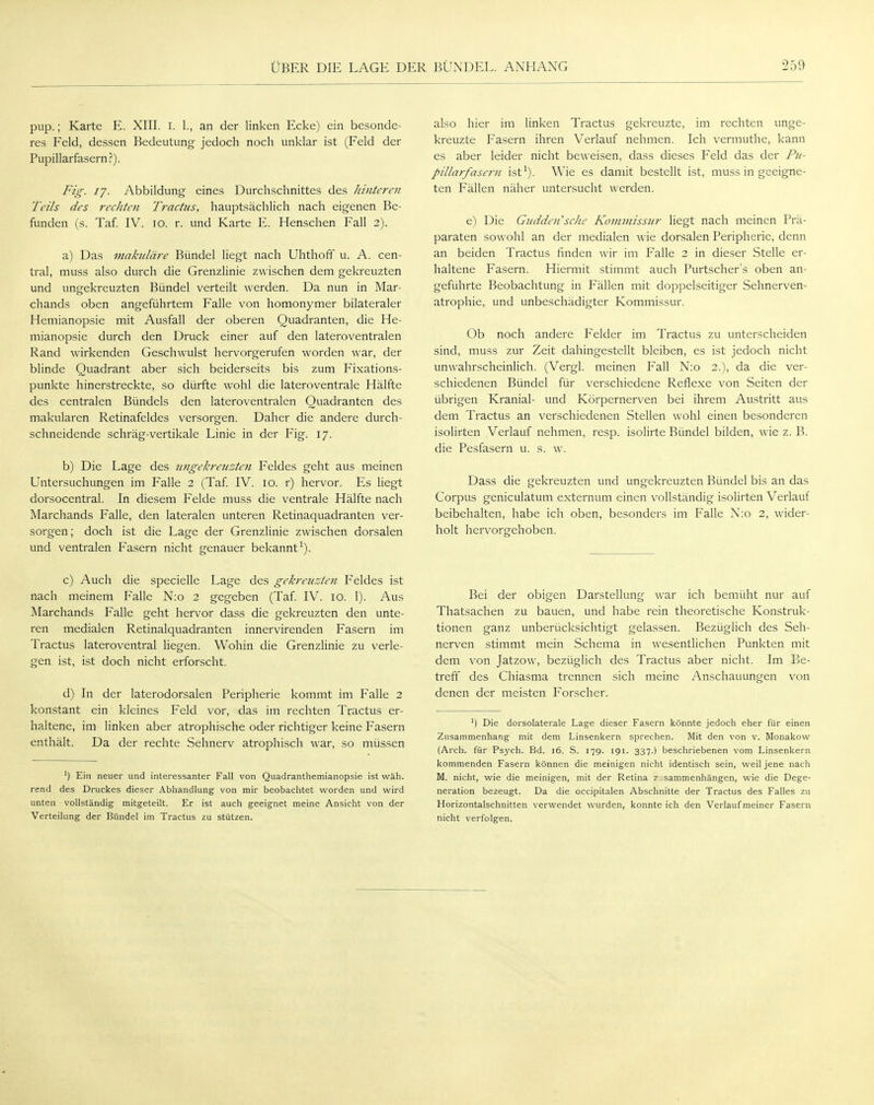 pup.; Karte E. XIII. I. 1., an der linken Ecke) ein besonde- res Feld, dessen Bedeutung jedoch noch unklar ist (Feld der Pupillarfasern?). Fig. 17. Abbildung eines Durchschnittes des hinteren Teils des rechten Tractus, hauptsächlich nach eigenen Be- funden (s. Taf. IV. 10. r. und Karte E. Henschen Fall 2). a) Das makuläre Bündel liegt nach Uhthoff u. A. cen- tral, muss also durch die Grenzlinie zwischen dem gekreuzten und ungekreuzten Bündel verteilt werden. Da nun in Mar- chands oben angeführtem Falle von homonymer bilateraler Hemianopsie mit Ausfall der oberen Quadranten, die He- mianopsie durch den Druck einer auf den lateroventralen Rand wirkenden Geschwulst hervorgerufen worden war, der blinde Quadrant aber sich beiderseits bis zum Fixations- punkte hinerstreckte, so dürfte wohl die lateroventrale Hälfte des centralen Bündels den lateroventralen Quadranten des makularen Retinafeldes versorgen. Daher die andere durch- schneidende schräg-vertikale Linie in der Fig. 17. b) Die Lage des ungekreuzten Feldes geht aus meinen Untersuchungen im Falle 2 (Taf. IV. 10. r) hervor. Es liegt dorsocentral. In diesem Felde muss die ventrale Hälfte nach Marchands Falle, den lateralen unteren Retinaquadranten ver- sorgen; doch ist die Lage der Grenzlinie zwischen dorsalen und ventralen Fasern nicht genauer bekannt1). c) Auch die specielle Lage des gekreuzten Feldes ist nach meinem Falle N:o 2 gegeben (Taf. IV. 10. 1). Aus Marchands Falle geht hervor dass die gekreuzten den unte- ren medialen Retinalquadranten innervirenden Fasern im Tractus lateroventral liegen. Wohin die Grenzlinie zu verle- gen ist, ist doch nicht erforscht. d) In der laterodorsalen Peripherie kommt im Falle 2 konstant ein kleines Feld vor, das im rechten Tractus er- haltene, im linken aber atrophische oder richtiger keine Fasern enthält. Da der rechte Sehnerv atrophisch war, so müssen ') Ein neuer und interessanter Fall von Quadranthemianopsie ist wäh. rend des Druckes dieser Abhandlung von mir beobachtet worden und wird unten vollständig mitgeteilt. Er ist auch geeignet meine Ansicht von der Verteilung der Bündel im Tractus zu stützen. also hier im linken Tractus gekreuzte, im rechten unge- kreuzte Fasern ihren Verlauf nehmen. Ich vermuthe, kann es aber leider nicht beweisen, dass dieses Feld das der Pu- pillarfasern ist1). Wie es damit bestellt ist, muss in geeigne- ten Fällen näher untersucht werden. e) Die Gudden'scke Kommissur liegt nach meinen Prä- paraten sowohl an der medialen wie dorsalen Peripherie, denn an beiden Tractus finden wir im Falle 2 in dieser Stelle er- haltene Fasern. Hiermit stimmt auch Purtscher's oben an- geführte Beobachtung in Fällen mit doppelseitiger Sehnerven- atrophie, und unbeschädigter Kommissur. Ob noch andere Felder im Tractus zu unterscheiden sind, muss zur Zeit dahingestellt bleiben, es ist jedoch nicht unwahrscheinlich. (Vergl. meinen Fall N:o 2.), da die ver- schiedenen Bündel für verschiedene Reflexe von Seiten der übrigen Kranial- und Körpernerven bei ihrem Austritt aus dem Tractus an verschiedenen Stellen wohl einen besonderen isolirten Verlauf nehmen, resp. isolirte Bündel bilden, wie z. B. die Pesfasern u. s. w. Dass die gekreuzten und ungekreuzten Bündel bis an das Corpus geniculatum externum einen vollständig isolirten Verlauf beibehalten, habe ich oben, besonders im Falle N:o 2, wider- holt hervorgehoben. Bei der obigen Darstellung war ich bemüht nur auf Thatsachen zu bauen, und habe rein theoretische Konstruk- tionen ganz unberücksichtigt gelassen. Bezüglich des Seh- nerven stimmt mein Schema in wesentlichen Punkten mit dem von Jatzow, bezüglich des Tractus aber nicht. Im Be- treff des Chiasma trennen sich meine Anschauungen von denen der meisten Forscher. J) Die dorsolaterale Lage dieser Fasern könnte jedoch eher für einen Zusammenhang mit dem Linsenkern sprechen. Mit den von v. Monakow (Arch. für Psych. Bd. 16. S. 179. 191. 337.) beschriebenen vom Linsenkern kommenden Fasern können die meinigen nicht identisch sein, weil jene nach M. nicht, wie die meinigen, mit der Retina z sammenhängen, wie die Dege- neration bezeugt. Da die occipitalen Abschnitte der Tractus des Falles zu Horizontalschnitten verwendet wurden, konnte ich den Verlaufmeiner Fasern nicht verfolgen.