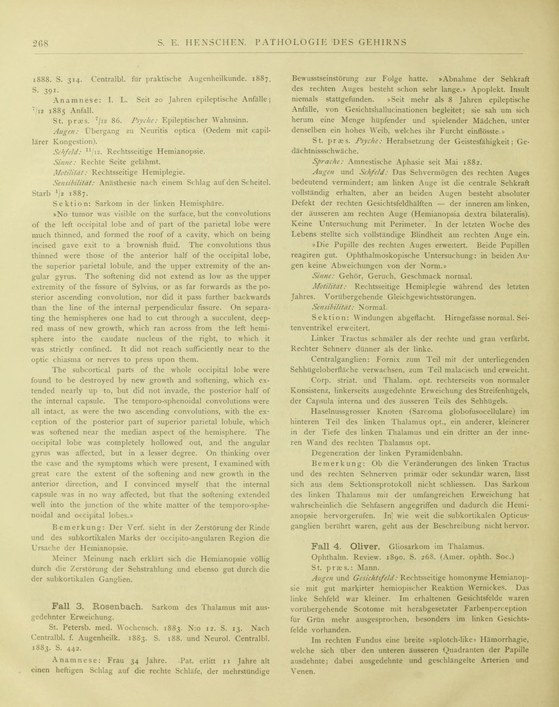 1888. S. 314. Centralbl. für praktische Augenheilkunde. 1887. S. 391. Anamnese: I. L. Seit 20 Jahren epileptische Anfälle; 7/ia 1885 Anfall. St. pr?es. '/12 86. Psyche: Epileptischer Wahnsinn. Augen: Übergang zu Neuritis optica (Oedem mit capil- lärer Kongestion). Sehfeld: lljis. Rechtsseitige Hemianopsie. Sinne: Rechte Seite gelähmt. Motilität: Rechtsseitige Hemiplegie. Sensibilität: Anästhesie nach einem Schlag auf den Scheitel. Starb '/« l887- Sektion: Sarkom in der linken Hemisphäre. »No tumor was visible on the surface, but the convolutions of the left occipital lobe and of part of the parietal lobe were much thinned, and formed the roof of a cavity, which on being incised gave exit to a brownish fluid. The convolutions thus thinned were those of the anterior half of the occipital lobe, the superior parietal lobule, and the upper extremity of the an- gular gyrus. The softening did not extend as low as the upper extremity of the fissure of Sylvius, or as far forwards as the po- sterior ascending convolution, nor did it pass further backwards man the line of the internal perpendicular fissure. On separa- ting the hemispheres one had to cut through a succulent, deep- red mass of new growth, which ran across from the left hemi- sphere into the caudate nucleus of the right, to which it was strictly confined. It did not reach sufficiently near to the optic chiasma or nerves to press upon them. The subcortical parts of the whole occipital lobe were found to be destroyed by new growth and softening, which ex- tended nearly up to, but did not invade, the posterior half of the internal capsule. The temporo-sphenoidal convolutions were all intact. as were the two ascending convolutions, with the ex- ception of the posterior part of superior parietal lobule, which was softened near the median aspect of the hemisphere. The occipital lobe was completely hollowed out, and the angular gyrus was affected, but in a lesser degree. On thinking over the case and the Symptoms which were present, I examined with great care the extent of the softening and new growth in the anterior direction, and I convinced myself that the internal capsule was in no way affected, but that the softening extended well into the junetion of the white matter of the temporo-sphe- noidal and occipital lobes.» Bemerkung: Der Verf. sieht in der Zerstörung der Rinde und des subkortikalen Marks der oeeipito-angularen Region die Ursache der Hemianopsie. Meiner Meinung nach erklärt sich die Hemianopsie völlig durch die Zerstörung der Sehstrahlung und ebenso gut durch die der subkortikalen Ganglien. Fall 3. Rosenbach. Sarkom des Thalamus mit aus- gedehnter Erweichung. St. Petersb. med. Wochensch. 1883. N:o 12. S. 13. Nach Centralbl. f. Augenheilk. 1883. S. 188. und Neurol. Centralbl. 1883. S. 442. Anamnese: Frau 34 Jahre. .Pat. erlitt 11 Jahre alt einen heftigen Schlag auf die rechte Schläfe, der mehrstündige Bewusstseinstörung zur Folge hatte. »Abnahme der Sehkraft des rechten Auges besteht schon sehr lange.» Apoplekt. Insult niemals stattgefunden. »Seit mehr als 8 Jahren epileptische Anfälle, von Gesichtshallucinationen begleitet; sie sah um sich herum eine Menge hüpfender und spielender Mädchen, unter denselben ein hohes Weib, welches ihr Furcht einflösste.» St. prass. Psyche: Herabsetzung der Geistesfähigkeit; Ge- dächtnissschwäche. Sprache: Amnestische Aphasie seit Mai 1882. Augen und Sehfeld: Das Sehvermögen des rechten Auges bedeutend vermindert; am linken Auge ist die centrale Sehkraft vollständig erhalten, aber an beiden Augen besteht absoluter Defekt der rechten Gesichtsfeldhälften — der inneren am linken, der äusseren am rechten Auge (Hemianopsia dextra bilateralis). Keine Untersuchung mit Perimeter. In der letzten Woche des Lebens stellte sich vollständige Blindheit am rechten Auge ein. »Die Pupille des rechten Auges erweitert. Beide Pupillen reagiren gut. Ophthalmoskopische Untersuchung: in beiden Au- gen keine Abweichungen von der Norm.» Sinne: Gehör, Geruch, Geschmack normal. Motilität: Rechtsseitige Hemiplegie während des letzten Jahres. Vorübergehende Gleichgewichtsstörungen. Sensibilität: Normal. Sektion: Windungen abgeflacht. Hirngefässe normal. Sei- tenventrikel erweitert. Linker Tractus schmäler als der rechte und grau verfärbt. Rechter Sehnerv dünner als der linke. Centralganglien: Fornix zum Teil mit der unterliegenden Sehhügeloberfläche verwachsen, zum Teil malacisch und erweicht. Corp. striat. und Thalam. opt. rechterseits von normaler Konsistenz, linkerseits ausgedehnte Erweichung des Streifenhügels, der Capsula interna und des äusseren Teils des Sehhügels. Haselnussgrosser Knoten (Sarcoma globofusocellulare) im hinteren Teil des linken Thalamus opt., ein anderer, kleinerer in der Tiefe des linken Thalamus und ein dritter an der inne- ren Wand des rechten Thalamus opt. Degeneration der linken Pyramidenbahn. Bemerkung: Ob die Veränderungen des linken Tractus und des rechten Sehnerven primär oder sekundär waren, lässt sich aus dem Sektionsprotokoll nicht schliessen. Das Sarkom des linken Thalamus mit der umfangreichen Erweichung hat wahrscheinlich die Sehfasern angegriffen und dadurch die Hemi- anopsie hervorgerufen. In] wie weit die subkortikalen Opticus- ganglien berührt waren, geht aus der Beschreibung nicht hervor. Fall 4. Oliver. Gliosarkom im Thalamus. Ophthalm. Review. 1890. S. 268. (Amer. ophth. Soc.) St. prass.: Mann. Augen und Gesichtsfeld: Rechtsseitige homonyme Hemianop- sie mit gut markirter hemiopischer Reaktion Wernickes. Das linke Sehfeld war kleiner. Im erhaltenen Gesichtsfelde waren vorübergehende Scotome mit herabgesetzter Farbenperception für Grün mehr ausgesprochen, besonders im linken Gesichts- felde vorhanden. Im rechten Fundus eine breite »splotch-like» Hämorrhagie, welche sich Uber den unteren äusseren Quadranten der Papille ausdehnte; dabei ausgedehnte und geschlängelte Arterien und Venen.