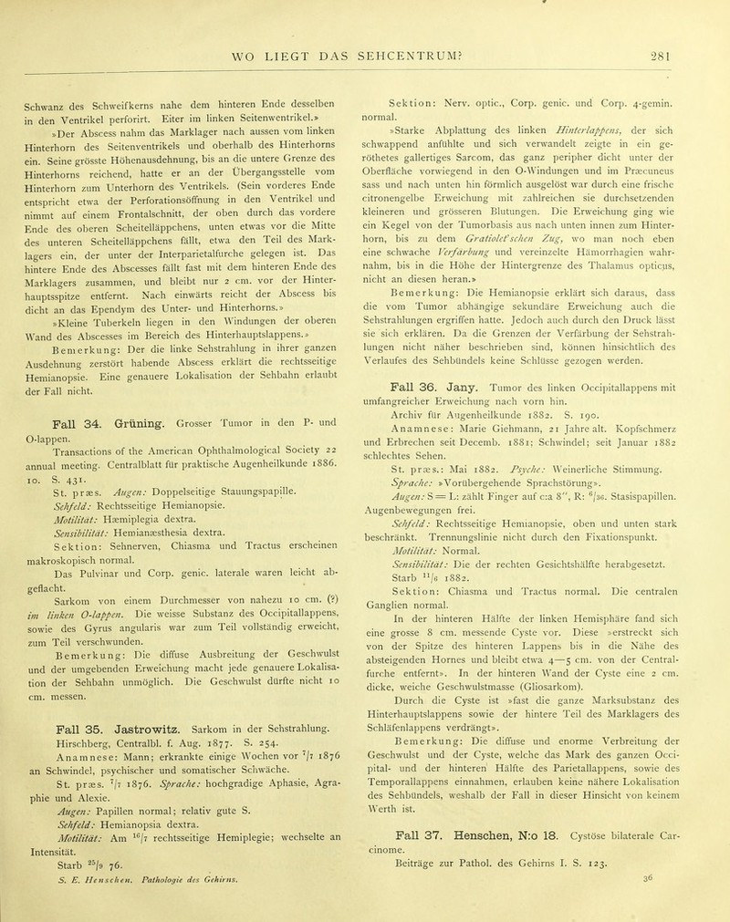 Schwanz des Schweifkerns nahe dem hinteren Ende desselben in den Ventrikel perforirt. Eiter im linken Seitenwentrikel.» »Der Abscess nahm das Marklager nach aussen vom linken Hinterhorn des Seitenventrikels und oberhalb des Hinterhorns ein. Seine grösste Höhenausdehnung, bis an die untere Grenze des Hinterhorns reichend, hatte er an der Übergangsstelle vom Hinterhorn zum Unterhorn des Ventrikels. (Sein vorderes Ende entspricht etwa der Perforationsöffnung in den Ventrikel und nimmt auf einem Frontalschnitt, der oben durch das vordere Ende des oberen Scheitelläppchens, unten etwas vor die Mitte des unteren Scheitelläppchens fällt, etwa den Teil des Mark- lagers ein, der unter der Interparietalfurche gelegen ist. Das hintere Ende des Abscesses fällt fast mit dem hinteren Ende des Marklagers zusammen, und bleibt nur 2 cm. vor der Hinter- hauptsspitze entfernt. Nach einwärts reicht der Abscess bis dicht an das Ependym des Unter- und Hinterhorns.» »Kleine Tuberkeln liegen in den Windungen der oberen Wand des Abscesses im Bereich des Hinterhauptslappens.» Bemerkung: Der die linke Sehstrahlung in ihrer ganzen Ausdehnung zerstört habende Abscess erklärt die rechtsseitige Hemianopsie. Eine genauere Lokalisation der Sehbahn erlaubt der Fall nicht. Fall 34. GrÜIling. Grosser Tumor in den P- und O-lappen. Transactions of the American Ophthalmological Society 22 annual meeting. Centralblatt für praktische Augenheilkunde 1886. 10. S. 431. St. prses. Augen: Doppelseitige Stauungspapille. Sehfeld: Rechtsseitige Hemianopsie. Motilität: Hsemiplegia dextra. Sensibilität: Hemianaesthesia dextra. Sektion: Sehnerven, Chiasma und Tractus erscheinen makroskopisch normal. Das Pulvinar und Corp. genic. laterale waren leicht ab- geflacht. Sarkom von einem Durchmesser von nahezu 10 cm. (?) im linken O-lappen. Die weisse Substanz des Occipitallappens, sowie des Gyrus angularis war zum Teil vollständig erweicht, zum Teil verschwunden. Bemerkung: Die diffuse Ausbreitung der Geschwulst und der umgebenden Erweichung macht jede genauere Lokalisa- tion der Sehbahn unmöglich. Die Geschwulst dürfte nicht 10 cm. messen. Fall 35. Jastrowitz. Sarkom in der Sehstrahlung. Hirschberg, Centralbl. f. Aug. 1877. S. 254. Anamnese: Mann; erkrankte einige Wochen vor 1\i 1876 an Schwindel, psychischer und somatischer Schwäche. St. prses. 7/7 1876. Sprache: hochgradige Aphasie, Agra- phie und Alexie. Augen: Papillen normal; relativ gute S. Sehfeld: Hemianopsia dextra. Motilität: Am 16/7 rechtsseitige Hemiplegie; wechselte an Intensität. Starb 25/d 76. S. E. He tisch en. Pathologie des Gehirns. Sektion: Nerv, optic, Corp. genic. und Corp. 4-gemin. normal. »Starke Abplattung des linken Hinterlappens, der sich schwappend anfühlte und sich verwandelt zeigte in ein ge- röthetes gallertiges Sarcom, das ganz peripher dicht unter der Oberfläche vorwiegend in den O-Windungen und im Prsecuneus sass und nach unten hin förmlich ausgelöst war durch eine frische citronengelbe Erweichung mit zahlreichen sie durchsetzenden kleineren und grösseren Blutungen. Die Erweichung ging wie ein Kegel von der Tumorbasis aus nach unten innen zum Hinter- horn, bis zu dem Gratiolet'sehen Zug, wo man noch eben eine schwache Verfärbung und vereinzelte Hämorrhagien wahr- nahm, bis in die Höhe der Hintergrenze des Thalamus opticus, nicht an diesen heran.» Bemerkung: Die Hemianopsie erklärt sich daraus, dass die vom Tumor abhängige sekundäre Erweichung auch die Sehstrahlungen ergriffen hatte. Jedoch auch durch den Druck lässt sie sich erklären. Da die Grenzen der Verfärbung der Sehstrah- lungen nicht näher beschrieben sind, können hinsichtlich des Verlaufes des Sehbündels keine Schlüsse gezogen werden. Fall 36. Jany. Tumor des linken Occipitallappens mit umfangreicher Erweichung nach vorn hin. Archiv für Augenheilkunde 1882. S. 190. Anamnese: Marie Giehmann, 21 Jahre alt. Kopfschmerz und Erbrechen seit Decemb. 1881; Schwindel; seit Januar 1882 schlechtes Sehen. St. praes.: Mai 1882. Psyche: Weinerliche Stimmung. Sprache: »Vorübergehende Sprachstörung». Augen: S = L: zählt Finger auf c:a 8, R: 6/3G. Stasispapillen. Augenbewegungen frei. Sehfeld: Rechtsseitige Hemianopsie, oben und unten stark beschränkt. Trennungslinie nicht durch den Fixationspunkt. Motilität: Normal. Sensibilität: Die der rechten Gesichtshälfte herabgesetzt. Starb nje 1882. Sektion: Chiasma und Tractus normal. Die centralen Ganglien normal. In der hinteren Hälfte der linken Hemisphäre fand sich eine grosse 8 cm. messende Cyste vor. Diese »erstreckt sich von der Spitze des hinteren Lappens bis in die Nähe des absteigenden Hornes und bleibt etwa 4—5 cm. von der Centrai- furche entfernt». In der hinteren Wand der Cyste eine 2 cm. dicke, weiche Geschwulstmasse (Gliosarkom). Durch die Cyste ist »fast die ganze Marksubstanz des Hinterhauptslappens sowie der hintere Teil des Marklagers des Schläfenlappens verdrängt». Bemerkung: Die diffuse und enorme Verbreitung der Geschwulst und der Cyste, welche das Mark des ganzen Occi- pital- und der hinteren Hälfte des Parietallappens, sowie des Temporallappens einnahmen, erlauben keine nähere Lokalisation des Sehbündels, weshalb der Fall in dieser Hinsicht von keinem Werth ist. Fall 37. Hensclien, N:o 18. Cystöse bilaterale Car- cinoma Beiträge zur Pathol. des Gehirns I. S. 123. 36