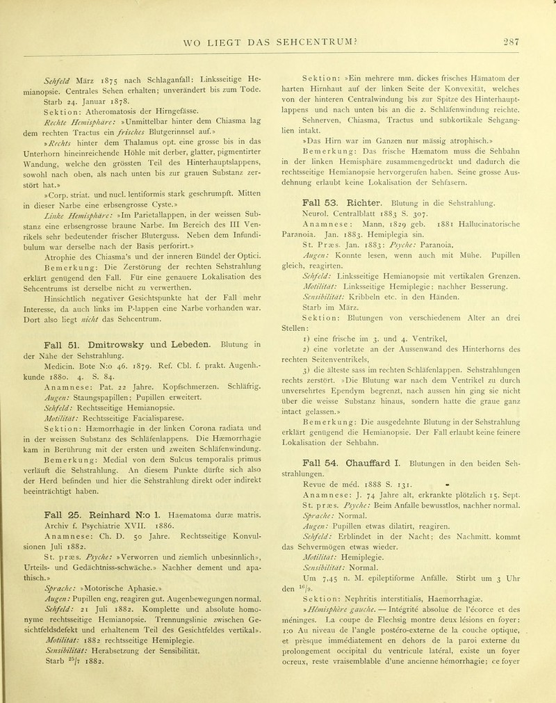 Sehfdd März 1875 nach Schlaganfall: Linksseitige He- mianopsie. Centrales Sehen erhalten; unverändert bis zum Tode. Starb 24. Januar 1878. Sektion: Atheromatosis der Hirngefässe. Rechte Hemisphäre: »Unmittelbar hinter dem Chiasma lag dem rechten Tractus ein frisches Blutgerinnsel auf.» »Rechts hinter dem Thalamus opt. eine grosse bis in das Unterhorn hineinreichende Höhle mit derber, glatter, pigmentirter Wandung, welche den grössten Teil des Hinterhauptslappens, sowohl nach oben, als nach unten bis zur grauen Substanz zer- stört hat.» »Corp. striat. und nucl. lentiformis stark geschrumpft. Mitten in dieser Narbe eine erbsengrosse Cyste.» Linke Hemisphäre: »Im Parietallappen, in der weissen Sub- stanz eine erbsengrosse braune Narbe. Im Bereich des III Ven- rikels sehr bedeutender frischer Bluterguss. Neben dem Infundi- bulum war derselbe nach der Basis perforirt.» Atrophie des Chiasma's und der inneren Bündel der Optici. Bemerkung: Die Zerstörung der rechten Sehstrahlung erklärt genügend den Fall. Für eine genauere Lokalisation des Sehcentrums ist derselbe nicht zu verwerthen. Hinsichtlich negativer Gesichtspunkte hat der Fall mehr Interesse, da auch links im P-lappen eine Narbe vorhanden war. Dort also liegt nicht das Sehcentrum. Fall 51. Dmitrowsky und Lebeden. Blutung in der Nähe der Sehstrahlung. Medicin. Bote N:o 46. 1879. Ref. Cbl. f. prakt. Augenh.- kunde 1880. 4. S. 84. Anamnese: Pat. 22 Jahre. Kopfschmerzen. Schläfrig. Augen: Staungspapillen; Pupillen erweitert. Sehfeld: Rechtsseitige Hemianopsie. Motilität: Rechtsseitige Facialisparese. Sektion: Haemorrhagie in der linken Corona radiata und in der weissen Substanz des Schläfenlappens. Die Haemorrhagie kam in Berührung mit der ersten und zweiten Schläfenwindung. Bemerkung: Medial von dem Sulcus temporalis primus verläuft die Sehstrahlung. An diesem Punkte dürfte sich also der Herd befinden und hier die Sehstrahlung direkt oder indirekt beeinträchtigt haben. Fall 25. Reinhard N:0 1. Haematoma durae matris. Archiv f. Psychiatrie XVII. 1886. Anamnese: Ch. D. 50 Jahre. Rechtsseitige Konvul- sionen Juli 1882. St. praes. Psyche: »Verworren und ziemlich unbesinnlich», Urteils- und Gedächtniss-schwäche.» Nachher dement und apa- thisch.» Sprache: »Motorische Aphasie.» Augen: Pupillen eng, reagiren gut. Augenbewegungen normal. Sehfeld: 21 Juli 1882. Komplette und absolute homo- nyme rechtsseitige Hemianopsie. Trennungslinie zwischen Ge- sichtfeldsdefekt und erhaltenem Teil des Gesichtfeldes vertikal». Motilität: 1882 rechtsseitige Hemiplegie. Sensibilität: Herabsetzung der Sensibilität. Starb 25/t 1882. Sektion: »Ein mehrere mm. dickes frisches Hämatom der harten Hirnhaut auf der linken Seite der Konvexität, welches von der hinteren Centraiwindung bis zur Spitze des Hinterhaupt- lappens und nach unten bis an die 2. Schläfenwindung reichte. Sehnerven, Chiasma, Tractus und subkortikale Sehgang- lien intakt. »Das Hirn war im Ganzen nur mässig atrophisch.» Bemerkung: Das frische Haematom muss die Sehbahn in der linken Hemisphäre zusammengedrückt und dadurch die rechtsseitige Hemianopsie hervorgerufen haben. Seine grosse Aus- dehnung erlaubt keine Lokalisation der Sehfasern. Fall 53. Richter. Blutung in die Sehstrahlung. Neurol. Centralblatt 1883 S. 307. Anamnese: Mann, 1829 geb. 1881 Hallucinatorische Paranoia. Jan. 1883. Hemiplegia sin. St. Praes. Jan. 1883: Psyche: Paranoia. Augen: Konnte lesen, wenn auch mit Mühe. Pupillen gleich, reagirten. Sehfeld: Linksseitige Hemianopsie mit vertikalen Grenzen. Motilität: Linksseitige Hemiplegie; nachher Besserung. Sensibilität: Kribbeln etc. in den Händen. Starb im März. Sektion: Blutungen von verschiedenem Alter an drei Stellen: 1) eine frische im 3. und 4. Ventrikel, 2) eine vorletzte an der Aussenwand des Hinterhorns des rechten Seitenventrikels, 3) die älteste sass im rechten Schläfenlappen. Sehstrahlungen rechts zerstört. »Die Blutung war nach dem Ventrikel zu durch unversehrtes Ependym begrenzt, nach aussen hin ging sie nicht über die weisse Substanz hinaus, sondern hatte die graue ganz intact gelassen.» Bemerkung: Die ausgedehnte Blutung in der Sehstrahlung erklärt genügend die Hemianopsie. Der Fall erlaubt keine feinere Lokalisation der Sehbahn. Fall 54. Ohauffard I. Blutungen in den beiden Seh- strahlungen. Revue de med. 1888 S. 131. Anamnese: J. 74 Jahre alt, erkrankte plötzlich 15. Sept. St. praes. Psyche: Beim Anfalle bewusstlos, nachher normal. Sprache: Normal. Augen: Pupillen etwas dilatirt, reagiren. Sehfeld: Erblindet in der Nacht; des Nachmitt. kommt das Sehvermögen etwas wieder. Motilität: Hemiplegie. Sensibilität: Normal. Um 7,45 n. M. epileptiforme Anfälle. Stirbt um 3 Uhr den lc/9. Sektion: Nephritis interstitialis, Haemorrhagiae. »He'misphere gauche. — Integrite absolue de l'e'corce et des meninges. La coupe de Flechsig montre deux lesions en foyer: 1:0 Au niveau de l'angle postero-externe de la couche optique, et presque imme'diatement en dehors de la paroi externe du prolongement occipital du ventricule lateral, existe un foyer ocreux, reste vraisemblable d'une ancienne hemorrhagie; ce foyer