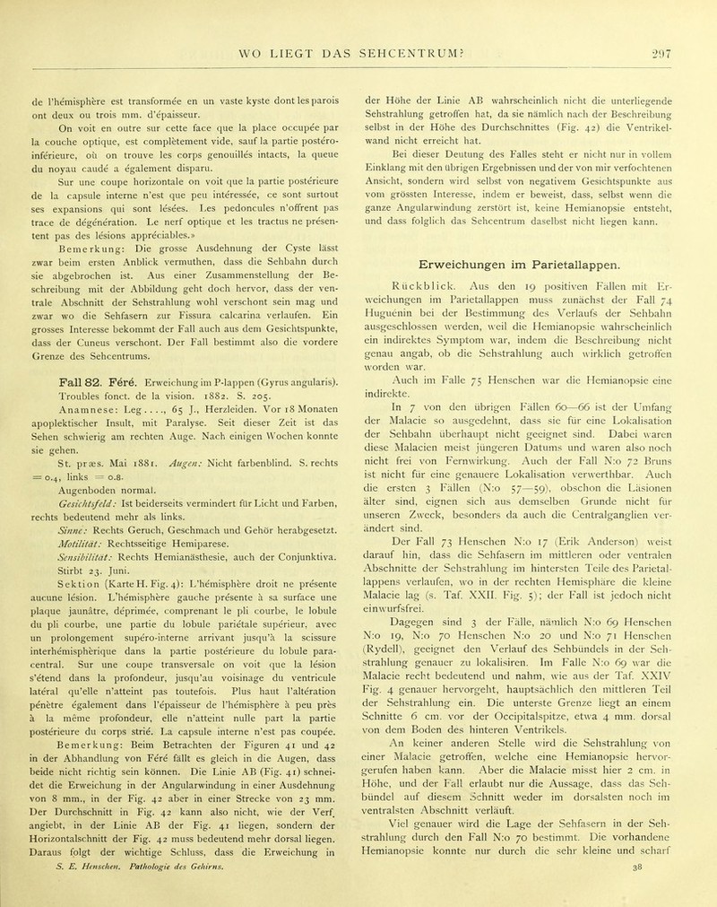 de l'hemisphere est transformee en un vaste kyste dont les parois ont deux ou trois mm. d'epaisseur. On voit en outre sur cette face que la place occupee par la couche optique, est completement vide, sauf la partie postero- inferieure, oü on trouve les corps genouilles intacts, la queue du noyau caude a egalement disparu. Sur une coupe horizontale on voit que la partie posterieure de la capsule interne n'est que peu interessee, ce sont surtout ses expansions qui sont lesees. Les pedoncules n'ofTrent pas trace de degeneration. Le nerf optique et les tractus ne presen- tent pas des lesions appreciables.» Bemerkung: Die grosse Ausdehnung der Cyste lässt zwar beim ersten Anblick vermuthen, dass die Sehbahn durch sie abgebrochen ist. Aus einer Zusammenstellung der Be- schreibung mit der Abbildung geht doch hervor, dass der ven- trale Abschnitt der Sehstrahlung wohl verschont sein mag und zwar wo die Sehfasern zur Fissura calcarina verlaufen. Ein grosses Interesse bekommt der Fall auch aus dem Gesichtspunkte, dass der Cuneus verschont. Der Fall bestimmt also die vordere Grenze des Sehcentrums. Fall 82. Fere. Erweichung im P-lappen (Gyrus angularis). Troubles fonct. de la vision. 1882. S. 205. Anamnese: Leg...., 65 J., Herzleiden. Vor 18 Monaten apoplektischer Insult, mit Paralyse. Seit dieser Zeit ist das Sehen schwierig am rechten Auge. Nach einigen Wochen konnte sie gehen. St. prses. Mai 1881. Augen: Nicht farbenblind. S. rechts = 0.4, links •• o.8- Augenboden normal. Gesichtsfeld: Ist beiderseits vermindert für Licht und Farben, rechts bedeutend mehr als links. Sinne: Rechts Geruch, Geschmach und Gehör herabgesetzt. Motilität: Rechtsseitige Hemiparese. Sensibilität: Rechts Hemianästhesie, auch der Conjunktiva. Stirbt 23. Juni. Sektion (Karte H. Fig. 4): L'he'misphere droit ne presente aueune lesion. L'hemisphere gauche presente ä sa surface une plaque jaunätre, deprimee, comprenant le pli courbe, le lobule du pli courbe, une partie du lobule parietale superieur. avec un prolongement supero-ir.terne arrivant jusqu'ä la scissure interhemispherique dans la partie posterieure du lobule para- central. Sur une coupe transversale on voit que la lesion s'etend dans la profondeur, jusqu'au voisinage du ventricule lateral qu'elle n'atteint pas toutefois. Plus haut l'alteration penetre egalement dans l'epaisseur de l'hemisphere ä peu pres ä la meme profondeur, eile n'atteint nulle part la partie posterieure du corps strie. La capsule interne n'est pas coupee. Bemerkung: Beim Betrachten der Figuren 41 und 42 in der Abhandlung von Fere fällt es gleich in die Augen, dass beide nicht richtig sein können. Die Linie AB (Fig. 41) schnei- det die Erweichung in der Angularwindung in einer Ausdehnung von 8 mm., in der Fig. 42 aber in einer Strecke von 23 mm. Der Durchschnitt in Fig. 42 kann also nicht, wie der Verf angiebt, in der Linie AB der Fig. 41 liegen, sondern der Horizontalschnitt der Fig. 42 muss bedeutend mehr dorsal liegen. Daraus folgt der wichtige Schluss, dass die Erweichung in S. E. Henschen. Pathologie des Gehirns. der Höhe der Linie AB wahrscheinlich nicht die unterliegende Sehstrahlung getroffen hat, da sie nämlich nach der Beschreibung selbst in der Höhe des Durchschnittes (Fig. 42) die Ventrikel- wand nicht erreicht hat. Bei dieser Deutung des Falles steht er nicht nur in vollem Einklang mit den übrigen Ergebnissen und der von mir verfochtenen Ansicht, sondern wird selbst von negativem Gesichtspunkte aus vom grössten Interesse, indem er beweist, dass, selbst wenn die ganze Angularwindung zerstört ist, keine Hemianopsie entsteht, und dass folglich das Sehcentrum daselbst nicht liegen kann. Erweichungen im Parietallappen. Rückblick. Aus den 19 positiven Fällen mit Er- weichungen im Parietallappen muss zunächst der Fall 74 Huguenin bei der Bestimmung des Verlaufs der Sehbahn ausgeschlossen werden, weil die Hemianopsie wahrscheinlich ein indirektes Symptom war, indem die Beschreibung nicht genau angab, ob die Sehstrahlung auch wirklich getroffen worden war. Auch im Falle 75 Henschen war die Hemianopsie eine indirekte. In 7 von den übrigen Fällen 60—66 ist der Umfang der Malacie so ausgedehnt, dass sie für eine Lokalisation der Sehbahn überhaupt nicht geeignet sind. Dabei waren diese Malacien meist jüngeren Datums und waren also noch nicht frei von Fernwirkung. Auch der Fall N:o 72 Bruns ist nicht für eine genauere Lokalisation verwerthbar. Auch die ersten 3 Fällen (N:o 57—59), obschon die Läsionen älter sind, eignen sich aus demselben Grunde nicht für unseren Zweck, besonders da auch die Centralganglien ver- ändert sind. Der Fall 73 Henschen N:o 17 (Erik Anderson) weist darauf hin, dass die Sehfasern im mittleren oder ventralen Abschnitte der Sehstrahlung im hintersten Teile des Parietal- lappens verlaufen, wo in der rechten Hemisphäre die kleine Malacie lag (s. Taf. XXII. Fig. 5); der Fall ist jedoch nicht einwurfsfrei. Dagegen sind 3 der Fälle, nämlich N:o 69 Henschen N:o 19, N:o 70 Henschen N:o 20 und N:o 71 Henschen (Rydell), geeignet den Verlauf des Sehbündels in der Seh- strahlung genauer zu lokalisiren. Im Falle N:o 69 war die Malacie recht bedeutend und nahm, wie aus der Taf. XXIV Fig. 4 genauer hervorgeht, hauptsächlich den mittleren Teil der Sehstrahlung ein. Die unterste Grenze liegt an einem Schnitte 6 cm. vor der Occipitalspitze, etwa 4 mm. dorsal von dem Boden des hinteren Ventrikels. An keiner anderen Stelle wird die Sehstrahlung von einer Malacie getroffen, welche eine Hemianopsie hervor- gerufen haben kann. Aber die Malacie misst hier 2 cm. in Höhe, und der Fall erlaubt nur die Aussage, dass das Seh- bündel auf diesem Schnitt weder im dorsalsten noch im ventralsten Abschnitt verläuft. Viel genauer wird die Lage der Sehfasern in der Seh- strahlung durch den Fall N:o 70 bestimmt. Die vorhandene Hemianopsie konnte nur durch die sehr kleine und scharf 38