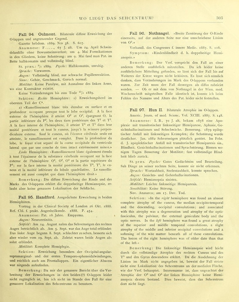 Fall 94. Oulmont. Bilaterale diffuse Erweichung der O-lappen und angrenzender Gegend. Gazette hebdom. 1889. N:o 38. S. 607. Anamnese: F , 67 J. alt. Um 24. April Schwin- delanfälle ohne Bewusstseinsverlust; um 4. Mai Formikationen in den Gliedern, keine Sehstörung; am 9. MaifandmanPat.ini Bette halbkomatös und vollständig blind. St. prtes.: 9/s 1889. Psyche: Halbkomatös, unruhig. Sprache: Verworren. Augen: Vollständig blind, nur schwache Pupillenreaktion. Sinne: Gehör, Geschmack, Geruch normal. Motilität: Keine Paralyse, mit Ausnahme des linken Arms, wo eine Kontraktur existirt. Keine Veränderungen bis zum Tode t5/5 1889. Sektion: Rechte Hemisphäre: 1) Erweichungsherd im obersten Teil der Ca. 2) »Ramollissement blanc tres etendue en surface et en profondeur occupant presque tout le lobe occipital. A la face externe de l'hemisphere il atteint O2 et 0:3, epargnant O, la partie inferieure du P2, les deux tiers posterieurs des T2 et T3. A la face interne de l'hemisphere, il atteint T4 et T5 dans leur moitie posterieure et tout le cuneus, jusquä la scissure perpen- diculaire externe. Sauf le cuneus, oü l'e'corce cerebrale seule est atteinte, le ramollissement est complet. Dans la profondeur du lobe, le foyer n'est separe de la corne occipitale du ventricule lateral que par une couche de tissu intact extremement mince.» Linke Hemisphäre: »Ramollissement blanc egalement etendu ä tout l'epaisseur de la substance cerebrale occupant sur la face externe de l'hemisphere 0\ O2, O3 et la partie superieure du P1; sur la face interne la moitie posterieure des T4, T°, le cu- neus et la moitie inferieure du lobule quadrilatere. Le ramollis- sement est aussi complet que dans l'hemisphere droit.» Bemerkung: Die diffuse Erweichung der Rinde und des Marks des O-lappens erklärt die doppelseitige Hemianopsie, er- laubt aber keine genauere Lokalisation der Sehfläche. Fall 95. Handford. Ausgedehnte Erweichung in beiden Hemisphären. Vortrag in der Clinical Society of London 26 Okt. 1888. Ref. Cbl. f. prakt. Augenheilkunde. 1888. P. 454. Anamnese: Pat. 18 Jahre. Empyema. Augen: Neuroretinitis. Sehfeld: Am 14. August nahm das Sehvermögen des rechten Auges beträchtlich ab. Am 5. Sept. war das Auge total erblindet- Das linke Auge begann 8. Sept. schlechter zu sehen, besserte sich aber wieder vom 19. Sept. ab. Zuletzt waren beide Augen ab- solut erblindet. Motilität: Kornplete Hemiplegie. Sektion: Erweichung besonders der Occipital-angular- supramarginal- und der ersten Temporo-sphenoidalwindungen, und reichlich auch am Frontallappen. Ein eigentlicher Abscess war nirgends aufzufinden. Bemerkung: Da mir der genauere Bericht über die Ver- breitung der Erweichungen in den beiden (?) O-lappen leider nicht zugänglich ist, bin ich nicht im Stande den Fall für eine genauere Lokalisation des Sehcentrums zu benutzen. Fall 96. Nothnagel. »Breite Zerstörung der O-Rinde einerseits, auf der anderen Seite nur eine umschriebene Läsion von O1.» Verhandl. des Congresses f. innere Medic. 1887. S. 116. Symptom: »Rindenblindheit d. h. doppelseitige Hemi- anopsie.» Bemerkung: Der Verf. verspricht den Fall an einer anderen Stelle ausführlich mitzuteilen. Da ich leider keine ausführlichere Mitteilung gefunden, so lässt sich der Fall bis auf Weiteres der Kürze wegen nicht kritisiren. Es lässt sich nämlich denken, dass Veränderungen im Mark des O-lappens vorhanden waren. Zur Zeit muss der Fall deswegen als diffus rubricirt werden. —■ Ob er mit dem von Nothnagel in der Wien. med. Wochenschrift mitgeteilten Falle identisch ist, konnte ich beim Fehlen des Namens und Alters des Pat. leider nicht feststellen. Fall 97. Hun II. Bilaterale Atrophie im O-lappen. Americ. Journ. of med. Scienc. Vol. XCIII. 1887. S. 148. Anamnese: LB., 70 J. alt, bekam 1878 eine Apo- plexie mit transitorischer linksseitiger Hemiparese, Aphasie, Ge- sichtshallucinationen und Sehschwäche. Besserung. 1879 epilep- tischer Anfall mit linksseitigen Krämpfen; die Sehstörung wurde deutlicher. Jan. 1882 Sehvermögen plötzlich gestört. Im Febr. d. J. apoplektischer Anfall mit transitorischer Hemiparesis sin., Blindheit, Gesichtshallucinationen und Sprachstörung. Binnen we- nigen Tagen Besserung der Motilität; fast vollständige Blind- heit blieb zurück. St. prses. Psyche: Gutes Gedächtniss und Beurteilung. Sah Dinge an seiner rechten Seite, konnte sie nicht erkennen. Sprache: Wortaubheit, Seelentaubheit, konnte sprechen. Augen: Gesichts- und Gehörhallucinationen. Sehfeld: Hemianopsia sinistra. Motilität: Leichte linksseitige Hemiparesis. Sensibilität: Keine Störung. Nov. Anasarca; am 17. Dec. Tod. Sektion: »In the right hemisphere was found an almost complete atrophy of the cuneus, the median occipito-temporal and the descending, occipital convolutions; and associated with this atrophy was a degeneration and atrophy of the optic fasciculus, the pulvinar, the external geniculate body and the optic nerves. In the left hemisphere was found a great atrophy of the superior and middle temporal convolutions, a slight atrophy of the middle and inferior occipital convolutions and a softening of the wite matter beneath all of these convolutions. The lesion of the right hemisphere was of older date than that of the left.» Bemerkung: Die linksseitige Hemianopsie wird leicht durch die vollständige Atrophie des rechten Cuneus und des T5 und des Gyrus descendens erklärt. Da die Ausdehnung der Läsion im Mark nicht angegeben ist, beweist der Fall stricte nicht eine Lokalisation des Sehcentrums an der medialen Fläche, wie der Verf. behauptet. Interessanter ist, dass ungeachtet der Atrophie der O2 und O3 der linken Hemisphäre keine Hemi- anopsia dextra bestand. Dies beweist, dass das Sehcentrum dort nicht liegt.