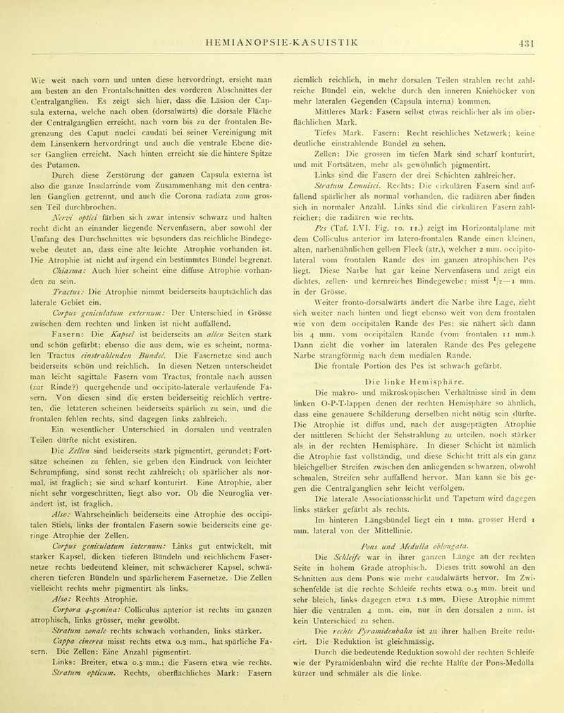 Wie weit nach vorn und unten diese hervordringt, ersieht man am besten an den Frontalschnitten des vorderen Abschnittes der Centralganglien. Es zeigt sich hier, dass die Läsion der Cap- sula externa, welche nach oben (dorsalwärts) die dorsale Fläche der Centralganglien erreicht, nach vorn bis zu der frontalen Be- grenzung des Caput nuclei caudati bei seiner Vereinigung mit dem Linsenkern hervordringt und auch die ventrale Ebene die- ser Ganglien erreicht. Nach hinten erreicht sie die hintere Spitze des Putamen. Durch diese Zerstörung der ganzen Capsula externa ist also die ganze Insularrinde vom Zusammenhang mit den centra- len Ganglien getrennt, und auch die Corona radiata zum gros- sen Teil durchbrochen. Nervi optici färben sich zwar intensiv schwarz und halten recht dicht an einander liegende Nervenfasern, aber sowohl der Umfang des Durchschnittes wie besonders das reichliche Bindege- webe deutet an, dass eine alte leichte Atrophie vorhanden ist. Die Atrophie ist nicht auf irgend ein bestimmtes Bündel begrenzt. Chiasma: Auch hier scheint eine diffuse Atrophie vorhan- den zu sein. Tractus: Die Atrophie nimmt beiderseits hauptsächlich das laterale Gebiet ein. Corpus geniculatutn externum: Der Unterschied in Grösse zwischen dem rechten und linken ist nicht auffallend. Fasern: Die Kapsel ist beiderseits an allen Seiten stark und schön gefärbt; ebenso die aus dem, wie es scheint, norma- len Tractus einstrahlenden Bündel. Die Fasernetze sind auch beiderseits schön und reichlich. In diesen Netzen unterscheidet man leicht sagittale Fasern vom Tractus, frontale nach aussen (zur Rinde?) quergehende und occipito-laterale verlaufende Fa- sern. Von diesen sind die ersten beiderseitig reichlich vertre- ten, die letzteren scheinen beiderseits spärlich zu sein, und die frontalen fehlen rechts, sind dagegen links zahlreich. Ein wesentlicher Unterschied in dorsalen und ventralen Teilen dürfte nicht existiren. Die Zellen sind beiderseits stark pigmentirt, gerundet; Fort- sätze scheinen zu fehlen, sie geben den Eindruck von leichter Schrumpfung, sind sonst recht zahlreich; ob spärlicher als nor- mal, ist fraglich; sie sind scharf konturirt. Eine Atrophie, aber nicht sehr vorgeschritten, liegt also vor. Ob die Neuroglia ver- ändert ist, ist fraglich. Also: Wahrscheinlich beiderseits eine Atrophie des oeeipi- talen Stiels, links der frontalen Fasern sowie beiderseits eine ge- ringe Atrophie der Zellen. Corpus genieulatum internuni: Links gut entwickelt, mit starker Kapsel, dicken tieferen Bündeln und reichlichem Faser- netze rechts bedeutend kleiner, mit schwächerer Kapsel, schwä- cheren tieferen Bündeln und spärlicherem Fasernetze. Die Zellen vielleicht rechts mehr pigmentirt als links. Also: Rechts Atrophie. Corpora 4-gemina: Colliculus anterior ist rechts im ganzen atrophisch, links grösser, mehr gewölbt. Stratum zonale rechts schwach vorhanden, links stärker. Cappa cinerea misst rechts etwa 0.3 mm., hat spärliche Fa- sern. Die Zellen: Eine Anzahl pigmentirt. Links: Breiter, etwa 0.5 mm.; die Fasern etwa wie rechts. Stratum opticum. Rechts, oberflächliches Mark: Fasern ziemlich reichlich, in mehr dorsalen Teilen strahlen recht zahl- reiche Bündel ein, welche durch den inneren Kniehöcker von mehr lateralen Gegenden (Capsula interna) kommen. Mittleres Mark: Fasern selbst etwas reichlicher als im ober- flächlichen Mark. Tiefes Mark. Fasern: Recht reichliches Netzwerk; keine deutliche einstrahlende Bündel zu sehen. Zellen: Die grossen im tiefen Mark sind scharf konturirt, und mit Fortsätzen, mehr als gewöhnlich pigmentirt. Links sind die Fasern der drei Schichten zahlreicher. Stratum Lemnisci. Rechts: Die cirkulären Fasern sind auf- fallend spärlicher als normal vorhanden, die radiären aber finden sich in normaler Anzahl. Links sind die cirkulären Fasern zahl- reicher; die radiären wie rechts. Pes (Taf. LVI. Fig. 10. 11.) zeigt im Horizontalplane mit dem Colliculus anterior im latero-frontalen Rande einen kleinen, alten, narbenähnlichen gelben Fleck (atr.), welcher 2 mm. oeeipito- lateral vom frontalen Rande des im ganzen atrophischen Pes liegt. Diese Narbe hat gar keine Nervenfasern und zeigt ein dichtes, zellen- und kernreiches Bindegewebe; misst 1\-2—1 mm. in der Grösse. Weiter fronto-dorsalwärts ändert die Narbe ihre Lage, zieht sich weiter nach hinten und liegt ebenso weit von dem frontalen wie von dem occipitalen Rande des Pes; sie nähert sich dann bis 4 mm. vom occipitalen Rande (vom frontalen 11 mm.). Dann zieht die vorher im lateralen Rande des Pes gelegene Narbe strangförmig nach dem medialen Rande. Die frontale Portion des Pes ist schwach gefärbt. Die linke Hemisphäre. Die makro- und mikroskopischen Verhältnisse sind in dem linken O-P-T-lappen denen der rechten Hemisphäre so ähnlich, dass eine genauere Schilderung derselben nicht nötig sein dürfte. Die Atrophie ist diffus und, nach der ausgeprägten Atrophie der mittleren Schicht der Sehstrahlung zu urteilen, noch stärker als in der rechten Hemisphäre. In dieser Schicht ist nämlich die Atrophie fast vollständig, und diese Schicht tritt als ein ganz bleichgelber Streifen zwischen den anliegenden schwarzen, obwohl schmalen, Streifen sehr auffallend hervor. Man kann sie bis ge- gen die Centralganglien sehr leicht verfolgen. Die laterale Associationsschicht und Tapetum wird dagegen links stärker gefärbt als rechts. Im hinteren Längsbündel liegt ein 1 mm. grosser Herd 1 mm. lateral von der Mittellinie. Pons und Medulla oblongata. Die Schleife war in ihrer ganzen Länge an der rechten Seite in hohem Grade atrophisch. Dieses tritt sowohl an den Schnitten aus dem Pons wie mehr caudalwärts hervor. Im Zwi- schenfelde ist die rechte Schleife rechts etwa 0.5 mm. breit und sehr bleich, links dagegen etwa 1.5 mm. Diese Atrophie nimmt hier die ventralen 4 mm. ein, nur in den dorsalen 2 mm. ist kein Unterschied zu sehen. Die rechte Pyramidenbahn ist zu ihrer halben Breite redu- cirt. Die Reduktion ist gleichmässig. Durch die bedeutende Reduktion sowohl der rechten Schleife wie der Pyramidenbahn wird die rechte Hälfte der Pons-Medulla kürzer und schmäler als die linke.