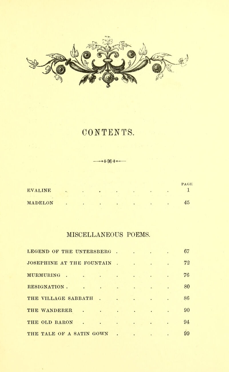 CONTENTS. —-»^^-«— PAGK EVALINE ....... 1 MADELON ....... 45 MISCELLANEOUS POEMS. LEGEND OF THE UNTERSBERG .... 67 JOSEPHINE AT THE FOUNTAIN .... 73 MURMURING ....... 76 RESIGNATION .80 THE VILLAGE SABBATH ..... 86 THE WANDERER ...... 90 THE OLD BARON ...... 94 THE TALE OF A SATIN GOWN .... 99