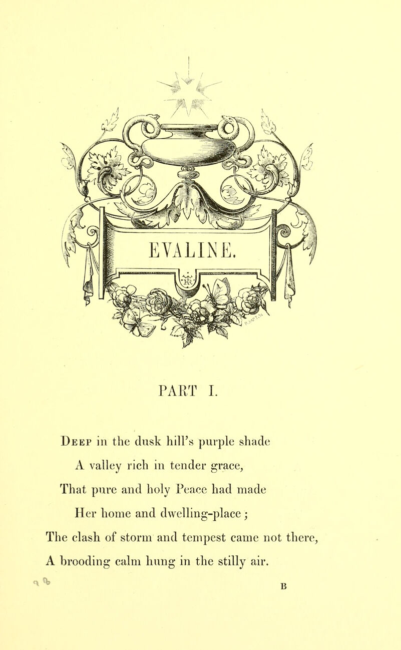Deep in the dusk hill's purple shade A valley rich in tender grace, That pure and holy Peace had made Her home and dwelling-place ; The clash of storm and tempest came not there, A brooding calm hung in the stilly air.