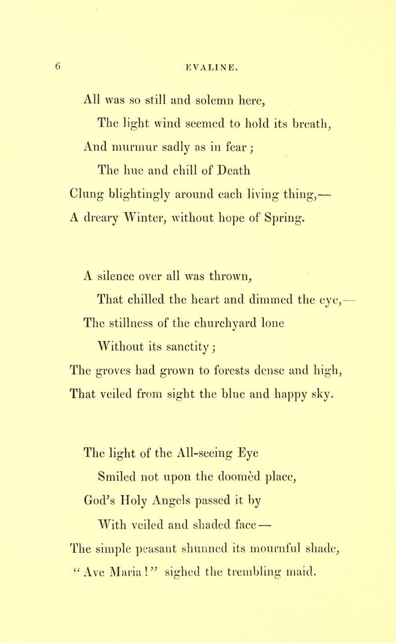 All was so still and solemn here, The light wind seemed to hold its breath, And murmur sadly as in fear; The hue and chill of Death Clung blightingly around each living thing,— A dreary Winter, without ho}3e of Spring. A silence over all was thrown, That chilled the heart and dimmed the eye,— The stillness of the churchyard lone Without its sanctity; The groves had grown to forests dense and high. That veiled from sight the blue and happy sky. The light of the All-seeing Eye Smiled not upon the doomed place, God^s Holy Angels passed it by With veiled and shaded face — The simple peasant shunned its mournful shade, '^Ave Maria! sighed the trembling maid.