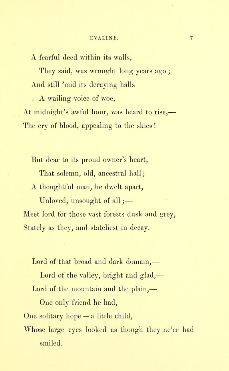 A fearful deed within its walls^ They said^, was wrought long years ago; And still ^raid its decaying halls A wailing voice of woe, At midnight's awful hour, was heard to rise,— The cry of blood, appealing to the skies! But dear to its proud owner's heart. That solemn, old, ancestral hall; A thoughtful man, he dwelt apart, Unloved, unsought of all; — Meet lord for those vast forests dusk and grey, Stately as they, and stateliest in decay. Lord of that broad and dark domain,— Lord of the valley, bright and glad,— Lord of the mountain and the plain,— One only friend he had, One solitary hope — a little child. Whose large eyes looked as though they ne'er had smiled.