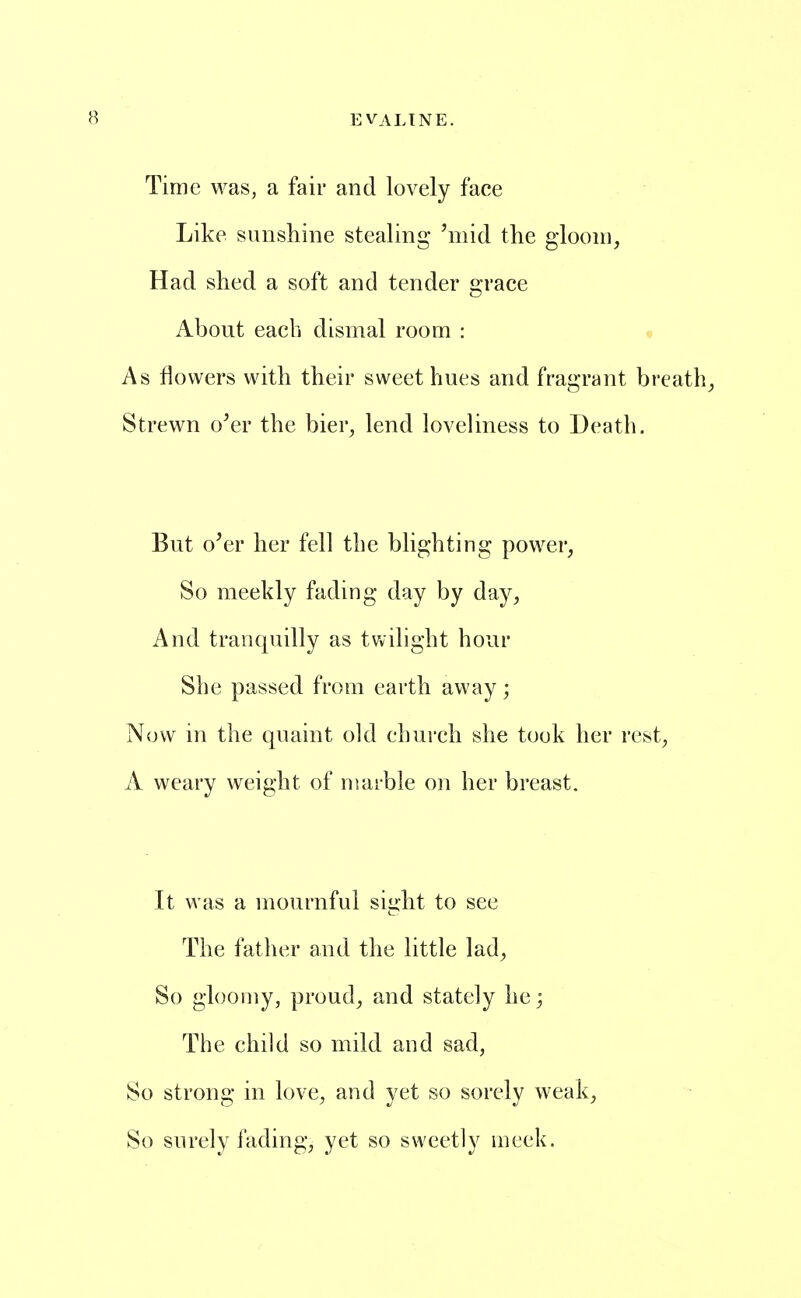 Time was, a fair and lovely face Like sunshine stealing 'mid the gloom. Had shed a soft and tender grace About each dismal room : As flowers with their sweet hues and fragrant breathy Strewn o'er the bier, lend loveliness to Death. But o'er her fell the blighting power, So meekly fading day by day, And tranquilly as twilight hour She passed from earth away; Now in the qnaint old church she took her rest, A weary weight of marble on her breast. It was a mournful sight to see The father and the little lad, So gloomy, proud, and stately he; The child so mild and sad, So strong in love, and yet so sorely weak. So surely fading, yet so sweetly meek.