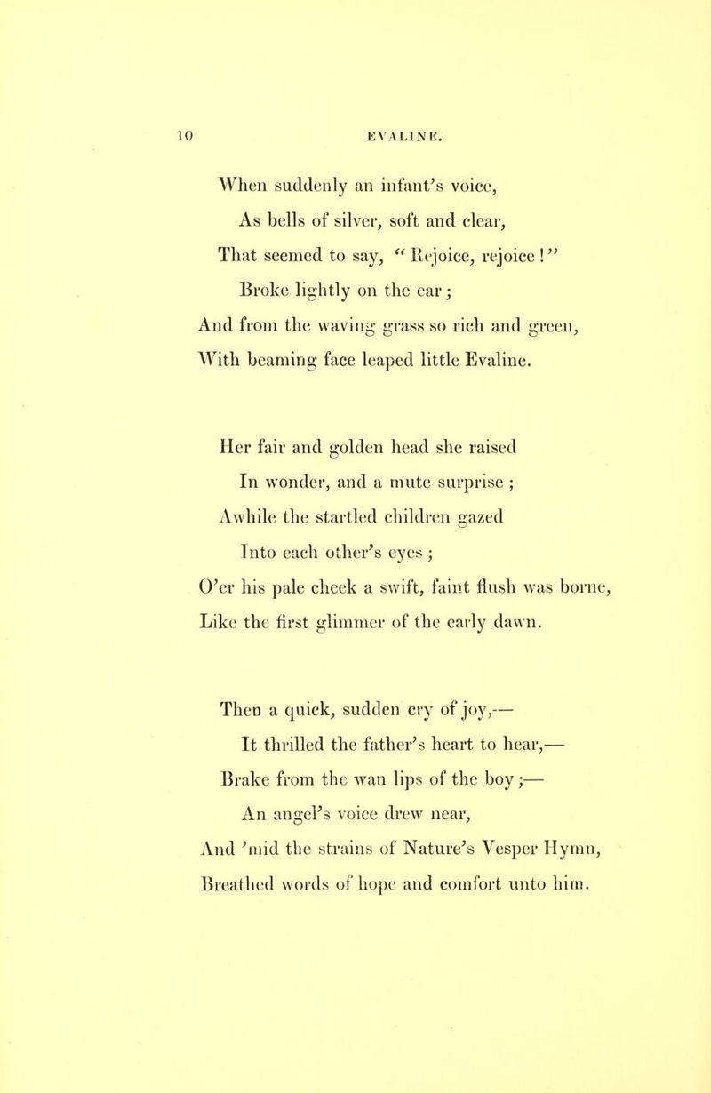 When suddenly an infantas voice, As bells of silver, soft and clear, That seemed to say,  llejoice, rejoice \ Broke lightly on the ear; And from the waving grass so rich and green, AVith beaming face leaped little Evaline. Her fair and golden head she raised In wonder, and a mute surprise ; Awhile the startled children c:azed Into each other's eyes ; O'er his pale cheek a swift, faint flush was borne. Like the first glimmer of the early dawn. ThcD a quick, sudden cry of joy,— It thrilled the father's heart to hear,— Brake from the wan lips of the boy;— An angel's voice drew near. And 'mid the strains of Nature's Vesper Hymn, Breathed words of hope and comfort unto him.