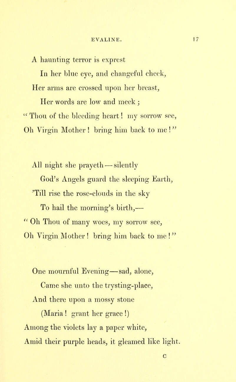 A haunting terror is exprest In her blue eye, and changeful cheek, Her arms are crossed upon her breast. Her words are low and meek ; Thou of the bleeding heart! my sorrow see, Oh Virgin Mother ! bring him back to me ! All night she prayeth •— silently God^s Angels guard the sleeping Earth, ^Till rise the rose-clouds in the sky To hail the morning^s birth,— Oh Thou of many woes, my sorrow see, Oh Virgin Mother ! bring him back to me ! One mournful Evening—sad, alone, Cam.e she unto the trysting-place. And there upon a mossy stone (Maria ! grant her grace !) Among the violets lay a paper white, Amid their purple heads, it gleamed like light. c