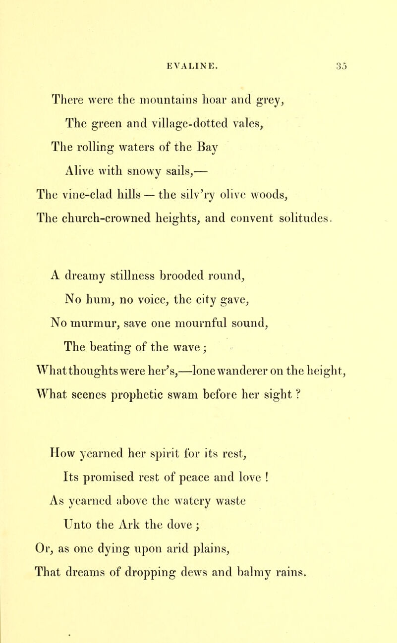 There were the mountains hoar and grey, The green and village-dotted vales, The rolHng waters of the Bay Alive with snowy sails,— The vine-clad hills — the silvery olive woods. The church-crowned heights, and convent solitudes. A dreamy stillness brooded round. No hum, no voice, the city gave. No murmur, save one mournful sound, The beating of the wave ; What thoughts were her^s,—lone wanderer on the height, What scenes prophetic swam before her sight ? How yearned her spirit for its rest. Its promised rest of peace and love ! As yearned above the watery waste Unto the Ark the dove ; Or, as one dying upon arid plains. That dreams of dropping dews and balmy rains.