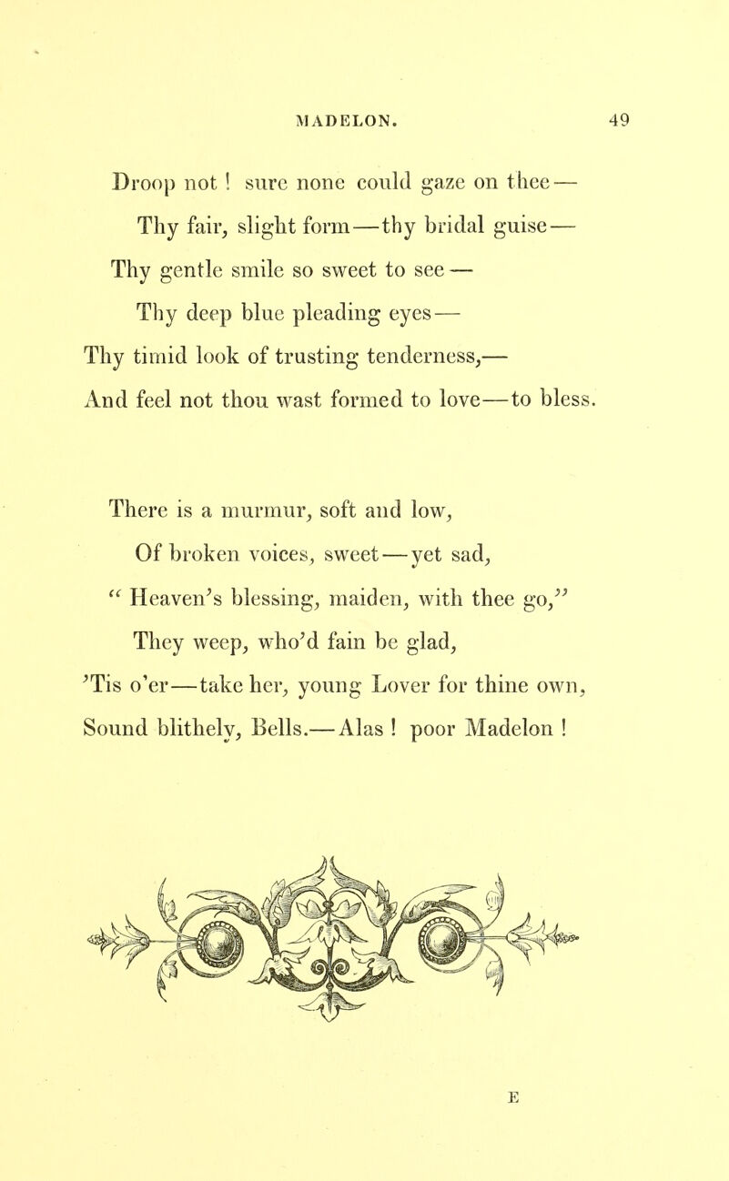 Droop not ! sure none could gaze on thee — Thy fair, slight form—thy bridal guise — Thy gentle smile so sweet to see — Thy deep blue pleading eyes — Thy timid look of trusting tenderness,— And feel not thou wast formed to love—to bless. There is a murmur, soft and low, Of broken voices, sweet — yet sad, Heaven^s blessing, maiden, with thee go,^^ They weep, whoM fain be glad, ^Tis o'er—take her, young Lover for thine own, Sound blithely, Bells.— Alas ! poor Madelon !