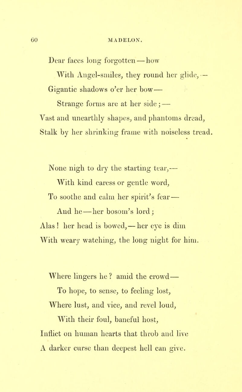 Dear faces long forgotten — how With Aiigel-smiles, they round her glide^ — Gigantic shadows o'er her bow— Strange forms are at her side; — Vast and unearthly shapes^ and phantoms dread^ Stalk by her shrinking frame with noiseless tread. None nigh to dry the starting tear^— With kind caress or gentle word; To soothe and calm her spirit^s fear — And he—her bosom's lord; Alas ! her head is bowed, — her eye is dim With weary watching, the long night for him. Where lingers he ? amid the crowd— To hope, to sense, to feeling lost. Where lust, and vice, and revel loud, With their foul, baneful host. Inflict on human hearts that throb and live A darker curse than deepest hell can give.