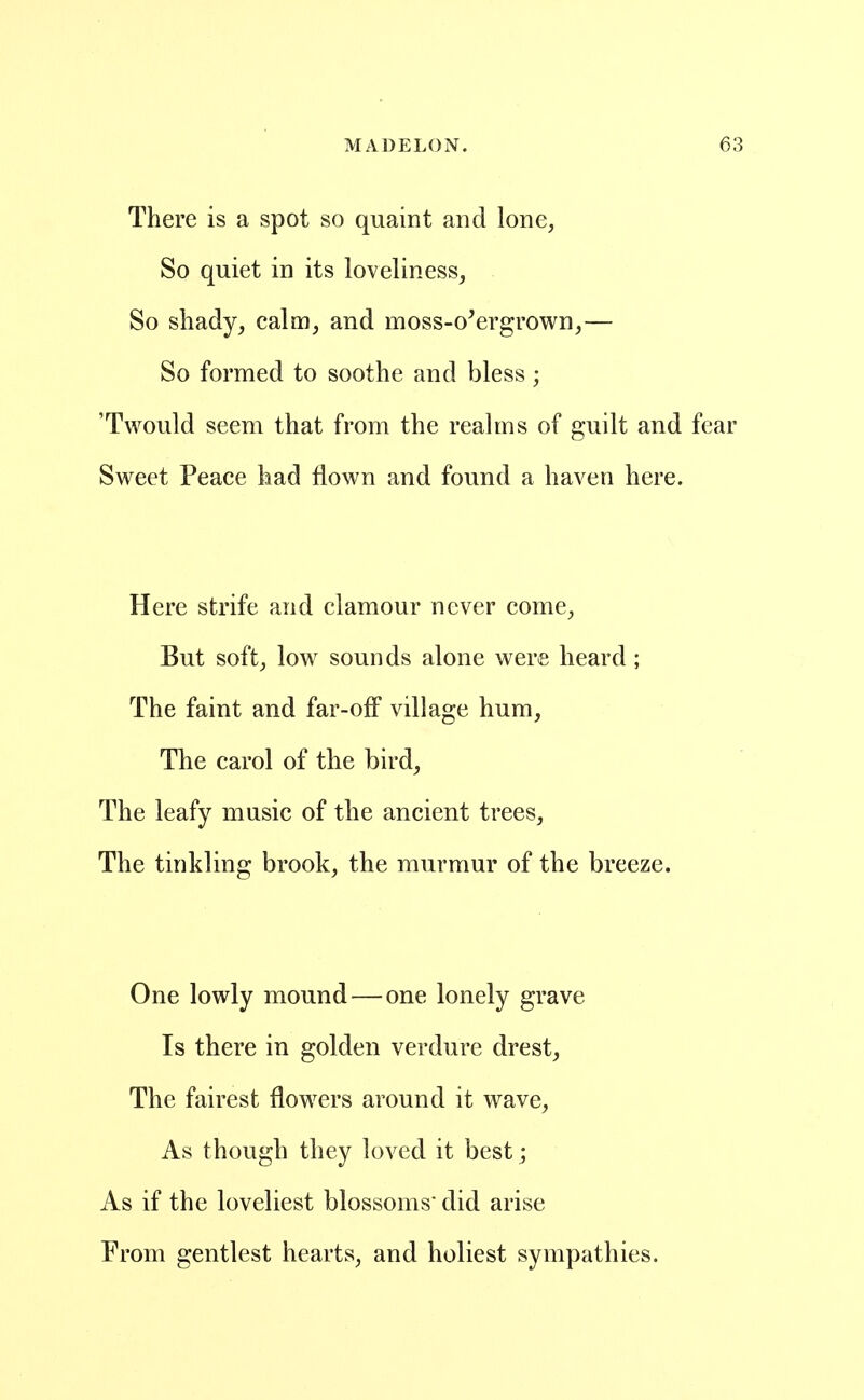 There is a spot so quaint and lone, So quiet in its loveliness, So shady, calm, and moss-overgrown,— So formed to soothe and bless; 'Twould seem that from the realms of guilt and ft Sweet Peace had flown and found a haven here. Here strife and clamour never come, But soft, low sounds alone were heard; The faint and far-off village hum, The carol of the bird. The leafy music of the ancient trees, The tinkling brook, the murmur of the breeze. One lowly mound — one lonely grave Is there in golden verdure drest, The fairest flowers around it wave. As though they loved it best; As if the loveliest blossoms did arise From gentlest hearts, and holiest sympathies.