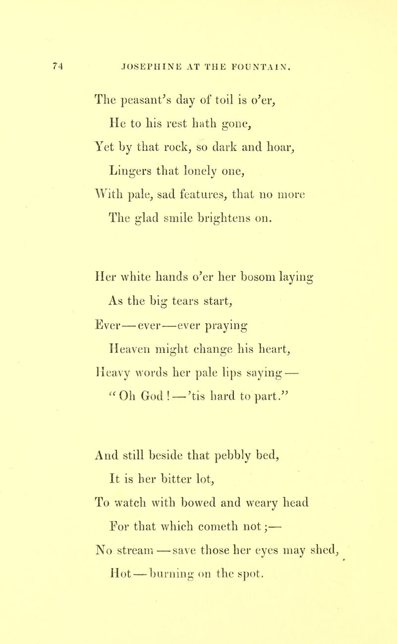 The peasant^s day of toil is o^er^ He to his rest hath gone. Yet by that rock, so dark and hoar. Lingers that lonely one, With pale, sad features, that no more The glad smile brightens on. Her white hands o'er her bosom laying As the big tears start. Ever—ever—ever praying- Heaven might change his heart, Heavy words her pale lips saying — Oh God !—'tis hard to part. And still beside that pebbly bed. It is her bitter lot, To watch with bowed and weary head For that which cometh not;— No stream —save those her eyes may shed, Hot — burning on the s])ot.