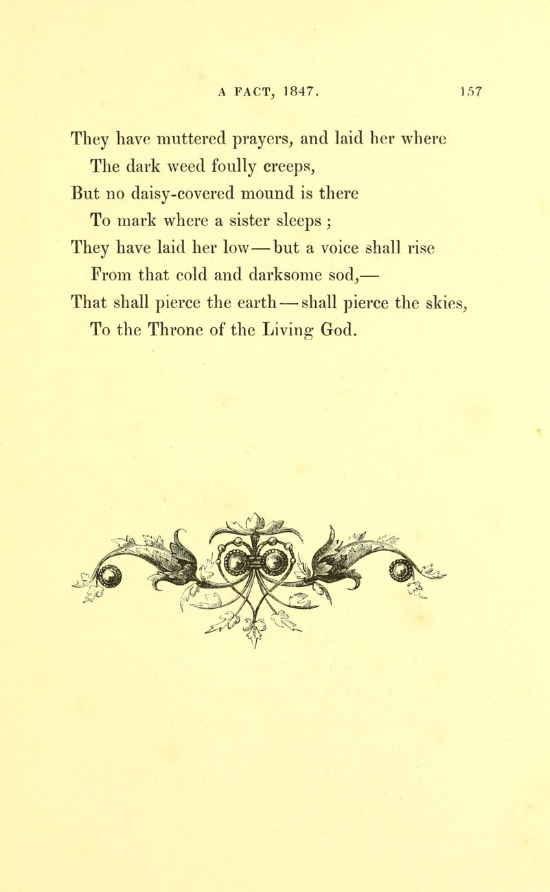 They have muttered prayers^ and laid her where The dark weed foully creeps, But no daisy-covered mound is there To mark where a sister sleeps ; They have laid her low—but a voice shall rise From that cold and darksome sod,— That shall pierce the earth — shall pierce the skies, To the Throne of the Living God.