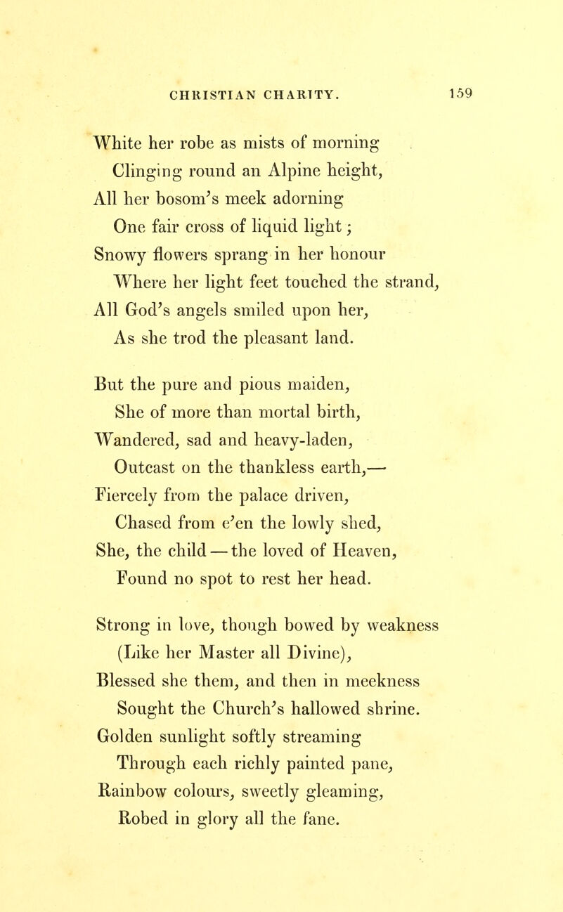 White her robe as mists of morning Clinging round an Alpine height, All her bosom^s meek adorning One fair cross of liquid light; Snowy flowers sprang in her honour Where her light feet touched the strand, All God's angels smiled upon her, As she trod the pleasant land. But the pure and pious maiden, She of more than mortal birth, Wandered, sad and heavy-laden. Outcast on the thankless earth,— Fiercely from the palace driven, Chased from e^en the lowly shed, She, the child — the loved of Heaven, Found no spot to rest her head. Strong in love, though bowed by weakness (Like her Master all Divine), Blessed she them, and then in meekness Sought the Churches hallowed shrine. Golden sunlight softly streaming Through each richly painted pane. Rainbow colours, sweetly gleaming. Robed in glory all the fane.