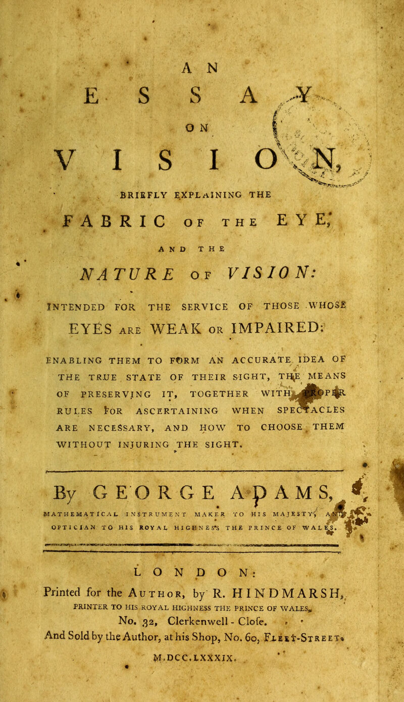 ' AN E S S A Y O N V I s I o : N, BRIEFLY E.XPLaINING THE FABRIC OF THE eye; AND THE NATURE OF VISION: INTENDED FOR THE SERVICE OF THOSE WHOSE EYfiS ARE WEAK OR IMPAIRED: ENABLING THEM TO Ft)RM AN ACCURATE IDEA OF THE TRUE STATE OF THEIR SLIGHT, TI^E MEANS OF PRESERVING IT, TOGETHER WITHJ^^Bjl^P^ RULES toR ASCERTAINING WHEN SPECTACLES ARE NECESSARY, AND HOW TO CHOOSE , THEM V^ITHOUT INJURING THE SIGHT. By GEORGE ADAMS, • ' • It :athematical instrument maker to his majesty, ^^^9 optician to his royai, h1 g h n £ s's the prince of wal^. LONDON: Printed for the Author, by R. HINDMARSH, PRINTER TO HIS ROYAL HIGHNESS THE PRINCE OF WALES* No. 32, Clerkenwell - Ciofe. . • And Sold by the Author, at his Shop, No. 60, FxEit-SiREET* M.DCC.LXXXJX,