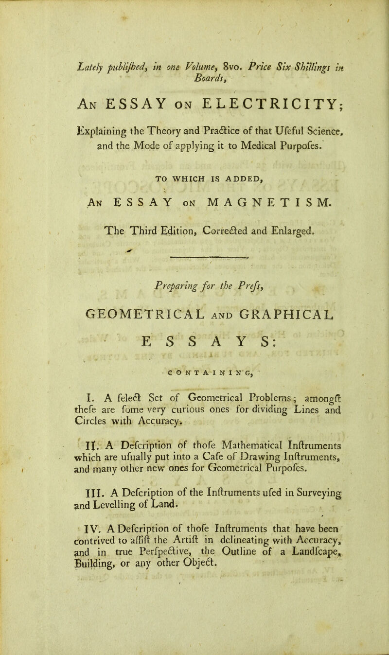 Lately publtjhed, in one Volume, 8vo. Price Six Shillings in Boards, An essay on ELECTRICITY; Explaining the Theory and Pra£lice of that Ufeful Science, and the Mode of applying it to Medical Purpofes. TO WHICH IS ADDED, An essay on MAGNETISM. The Third Edition, Corrected and Enlarged. Preparing for the Prejs, GEOMETRICAL and GRAPHICAL ESSAYS: CONTAINING, 1. A fele£l: Set of Geometrical Problems; amongf! thefe are fome very curious ones for dividing Lines and Circles with Accuracy. I J. A Defcription of thofe Mathematical Inftruments which are ufually put into a Cafe of Drawing Inftruments, and many other new ones for Geometrical Purpofes. III. A Defcription of the Inftruments ufed in Surveying ^nd Levelling of Land. IV. A Defcription of thofe Inftruments that have been contrived to aflift the Artift in delineating with Accuracy, ^nd in true Perfpedive, the Outline of a Landfcape, Building, or a^iy other Objedl.