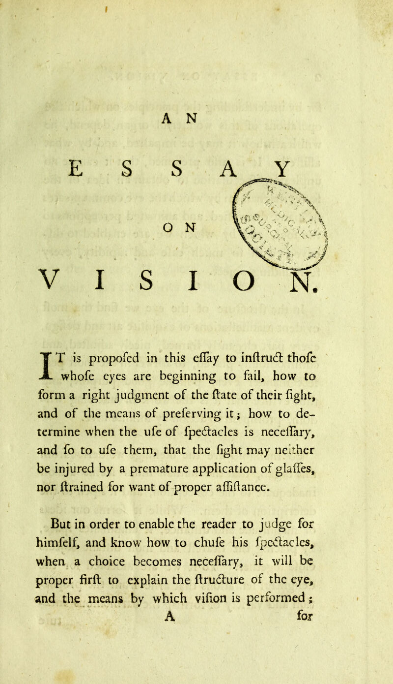A N ESS O N V I S I IT is propofed in this eflay to inftrudl thofe whofe eyes are beginning to fail, how to form a right judgment of the ftate of their fight, and of the means of preferving it; how to de- termine when the ufe of fpedlaclcs is necelTary, and fo to ufe them, that the fight may neither be injured by a premature application of glalTes, nor Itrained for want of proper affiHance. But in order to enable the reader to judge for himfelf, and know^ how to chufe his fpedacles, when a choice becomes necelTary, it will be proper firft to explain the ftrudure of the eye, and the means by which vifion is performed; A for