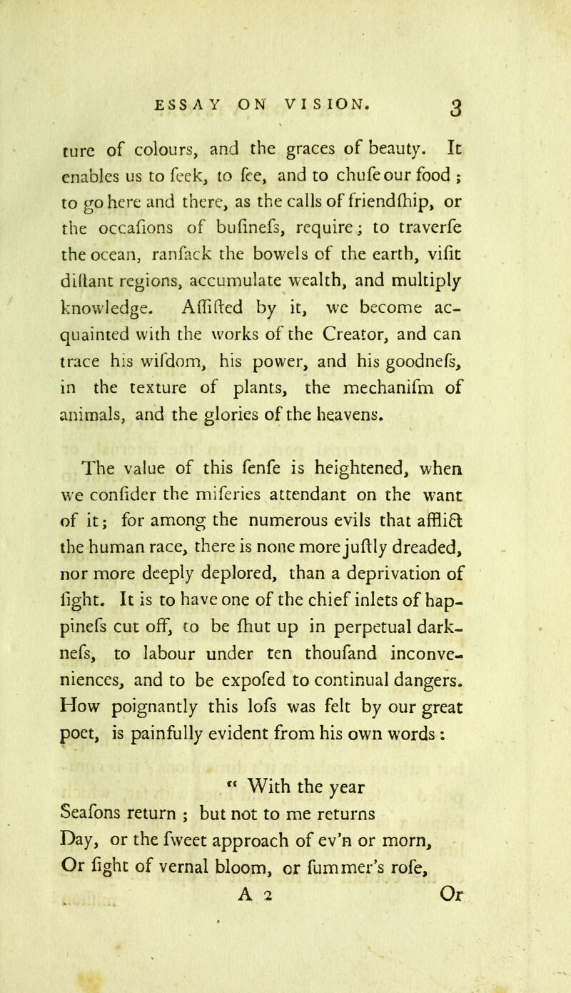 turc of colours, and the graces of beauty. It enables us to feck, to fee, and to chufeour food ; to go here and there, as the calls of friendfhip, or the occafions of bufinefs, require; to traverfe the ocean, ranfack the bowels of the earth, vifit diltant regions, accumulate wealth, and multiply knowledge. Affiled by it, we become ac- quainted with the works of the Creator, and can trace his wifdom, his power, and his goodnefs, in the texture of plants, the mechanifrn of animals, and the glories of the heavens. The value of this fenfe is heightened, when we confider the miferies attendant on the want of it; for among the numerous evils that affli6l the human race, there is none more juftly dreaded, nor more deeply deplored, than a deprivation of fight. It is to have one of the chief inlets of hap- pinefs cut off, to be fhut up in perpetual dark- nefs, to labour under ten thoufand inconve- niences, and to be expofed to continual dangers. How poignantly this lofs was felt by our great poet, is painfully evident from his own words :  With the year Seafons return ; but not to me returns Day, or the fweet approach of ev'n or morn. Or fight of vernal bloom, or fummer's rofe, A 2 Or