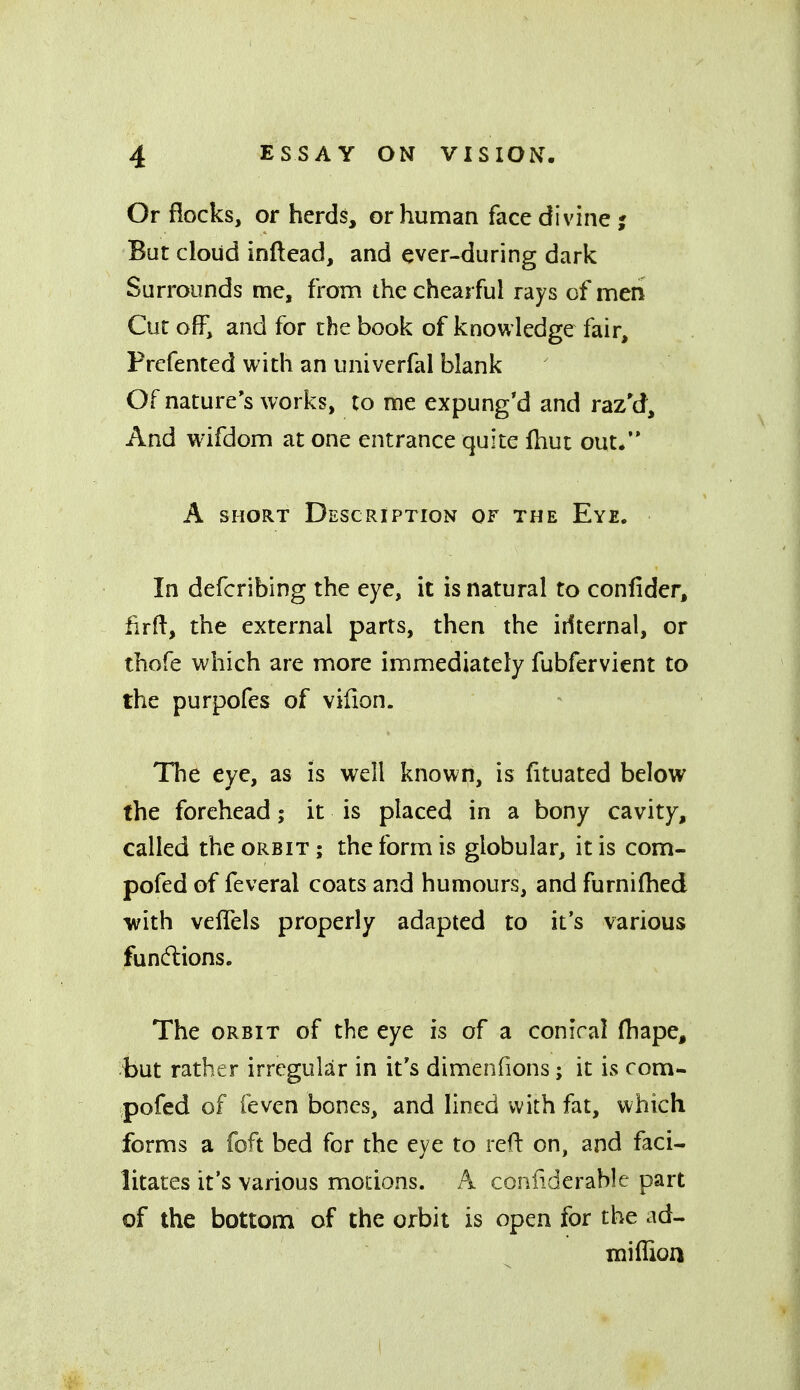 Or flocks, or herds, or human face divine ; But cloud inftead, and ever-during dark Surrounds me, from the chearful rays of men Cut off, and for the book of knowledge fair, Frefented with an univerfal blank Of nature's works, to me expung'd and raz'd. And wifdom at one entrance quite Ihut out/* A SHORT Description of the Eye. In defcribing the eye, it is natural to confider, iirfl:, the external parts, then the irfternal, or thofe which are more immediately fubfervient to the purpofes of vifion. The eye, as is well known, is fituated below the forehead; it is placed in a bony cavity, called the orbit ; the form is globular, it is com- pofed of feveral coats and humours, and furnifhed with veflels properly adapted to it's various functions. The orbit of the eye is of a conical (hape, but rather irregular in it's dimenfions; it is com- pofed of feven bones, and lined with fat, which forms a foft bed for the eye to reft on, and faci- litates it's various motions. A confidcrable part of the bottom of the orbit is open for the ad- miffioa