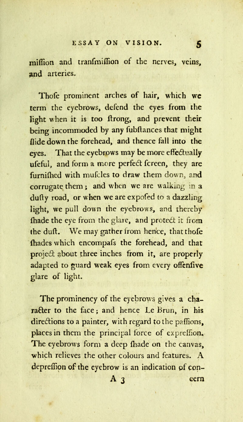 miffion and iranfmiffion of the nerves, veins, ^nd arteries. Thofe prominent arches of hair, which wc term the eyebrows, defend the eyes from the light when it is too ftrong, and prevent their being incommoded by any fubftances that might Aide down the forehead, and thence fall into the eyes. That the eyebrpws may be more elfedi^ally ufeful, and form a more perfect fcreen, they are furnilhed with mufcles to draw them dovvrij and corrugate them ; and when we are walking ^^n a dufty road, or when we are expofed to a dazzling light, we pull down the eyebrows, and thereby fhade the eye from the glare, and protedt it from the duft. We may gather from hence, that thofe fhadcs which encompafs the forehead, and that projedl: about three inches from it, are properly adapted to guard weak eyes from every offcnlive glare of light. The prominency of the eyebrow s gives a cha- rafter to the face; and hence Le Brun, in his directions to a painter, with regard to the paffions, places in them the principal force of exprelfion^ The eyebrows form a deep fhade on the canvas, which relieves the other colours and features. A depreflion of the eyebrow is an indication pf con- A 3 ccrn