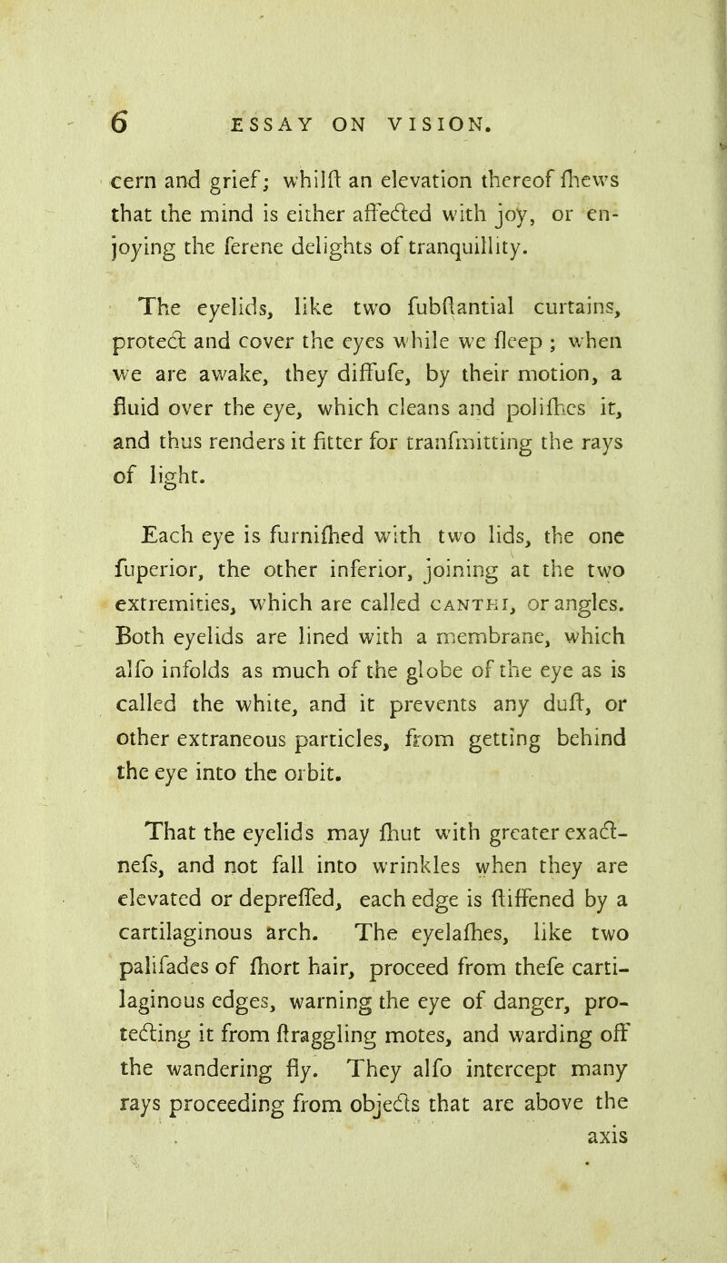 cern and grief; whilfl: an elevation thereof flievvs that the mind is either affe(5led with joy, or en- joying the ferene delights of tranquillity. The eyelids, like two fubdantial curtains, protect and cover the eyes M'hile we ficep ; when we are awake, they diffufe, by their motion, a fluid over the eye, which cleans and polilh^cs it, and thus renders it fitter for tranfmitting the rays of light. Each eye is furnifhed with two lids, the one fuperior, the other inferior, joining at the two extremities, which are called cantki, or angles. Both eyelids are lined with a membrane, which alfo infolds as much of the globe of the eye as is called the white, and it prevents any dufl:, or other extraneous particles, from getting behind the eye into the orbit. That the eyelids may fhut with greater exacl- nefs, and not fall into wrinkles when they are elevated or depreffed, each edge is ftiffened by a cartilaginous arch. The eyelafhes, like two palifadcs of fliort hair, proceed from thefe carti- laginous edges, warning the eye of danger, pro- tecting it from ftraggling motes, and warding off the wandering fly. They alfo intercept many rays proceeding from objeds that are above the axis