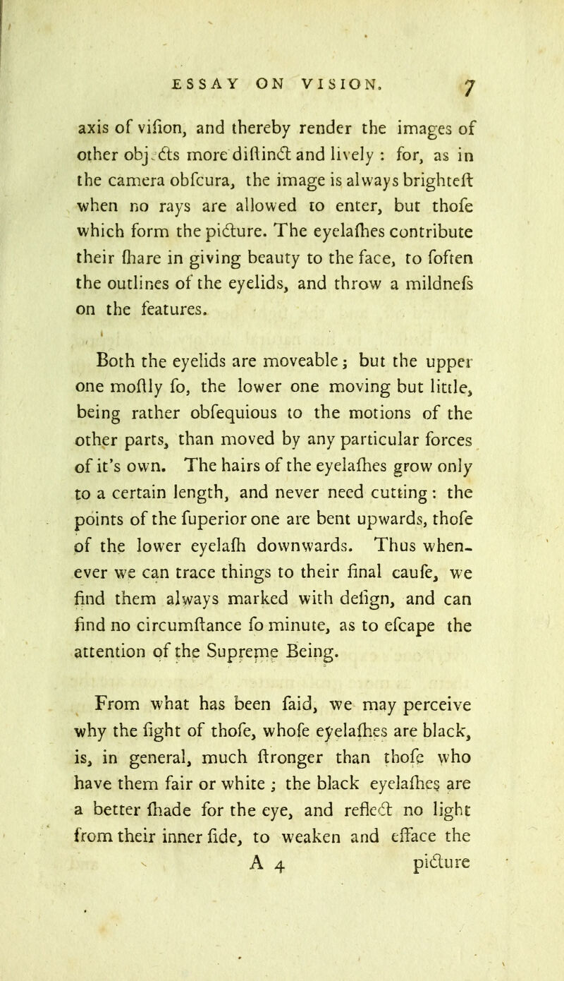 axis of viiion, and thereby render the images of other objj6ls more diftind: and lively : for, as in the camera obfcura, the image is always brightcft when no rays are allowed to enter, but thofe which form the pidure. The eyelaflies contribute their fliare in giving beauty to the face, to foften the outlines of the eyelids, and throw a mildnefs on the features. Both the eyelids are moveable; but the upper one moftly fo, the lower one moving but little, being rather obfequious to the motions of the other parts, than moved by any particular forces of it's own. The hairs of the eyelafhes grow only to a certain length, and never need cutting: the points of the fuperior one are bent upwards, thofe of the lower eyelafli downwards. Thus when- ever we can trace things to their final caufe, we find them always marked with deiign, and can find no circumfiance fo minute, as to efcape the attention of the Suprepae Being. From what has been faid, we may perceive why the fight of thofe, whofe eyelaihes are black, is, in general, much ftronger than thoft who have them fair or white ; the black eyclafhe? are a better (hade for the eye, and refled no light from their inner fide, to weaken and efi^ace the A 4 pidure