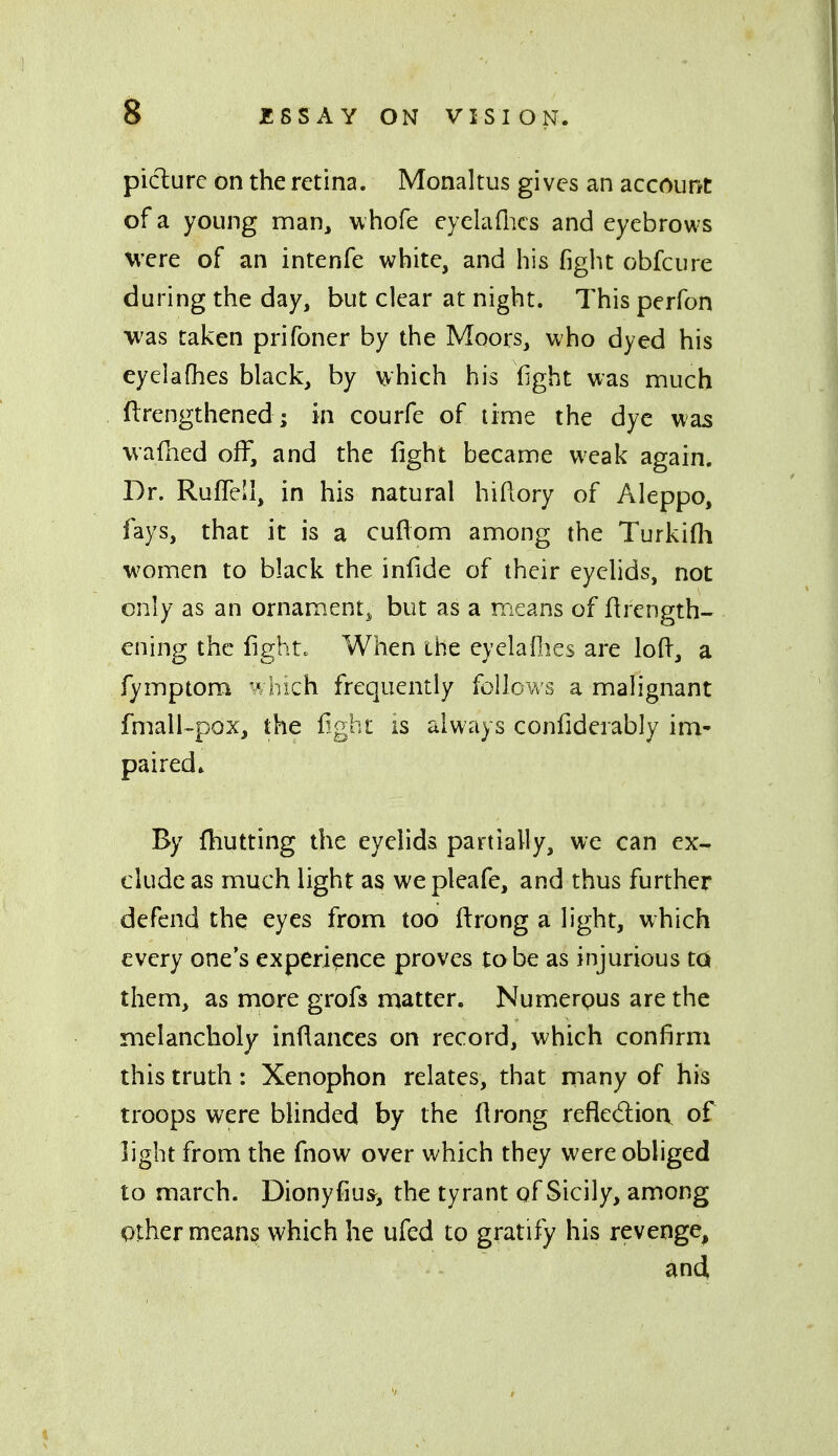 picture on the retina. Monaltus gives an accourtt of a young man, w hofe eyelaflics and eyebrows were of an intenfe white, and his fight obfcure during the day, but clear at night. This perfon was taken prifoner by the Moors, who dyed his eyelafhes black, by which his fight was much flrengthened; in courfe of lime the dye was wafhed off, and the fight became weak again. Dr. Ruffell, in his natural hidory of Aleppo, fays, that it is a cuflom among the Turkifli women to black the infide of their eyelids, not only as an ornam.ent^ but as a means of ftrength- ening the fights When the eyelaflies are lofl, a fymptom which frequently follows a malignant fmalUpox, the light is always confiderably im- paired* By {hutting the eyelids partially, we can ex- clude as much light as wepleafe, and thus further defend the eyes from too ftrong a light, which every one's experience proves to be as injurious ta them, as more grofs matter. Numerpus are the melancholy indances on record, which confirm this truth: Xenophon relates, that rnany of his troops were blinded by the Hrong reflexion, of light from the fnow over which they were obliged to march. Dionyfius^ the tyrant of Sicily, among Other means which he ufed to gratify his revenge, and