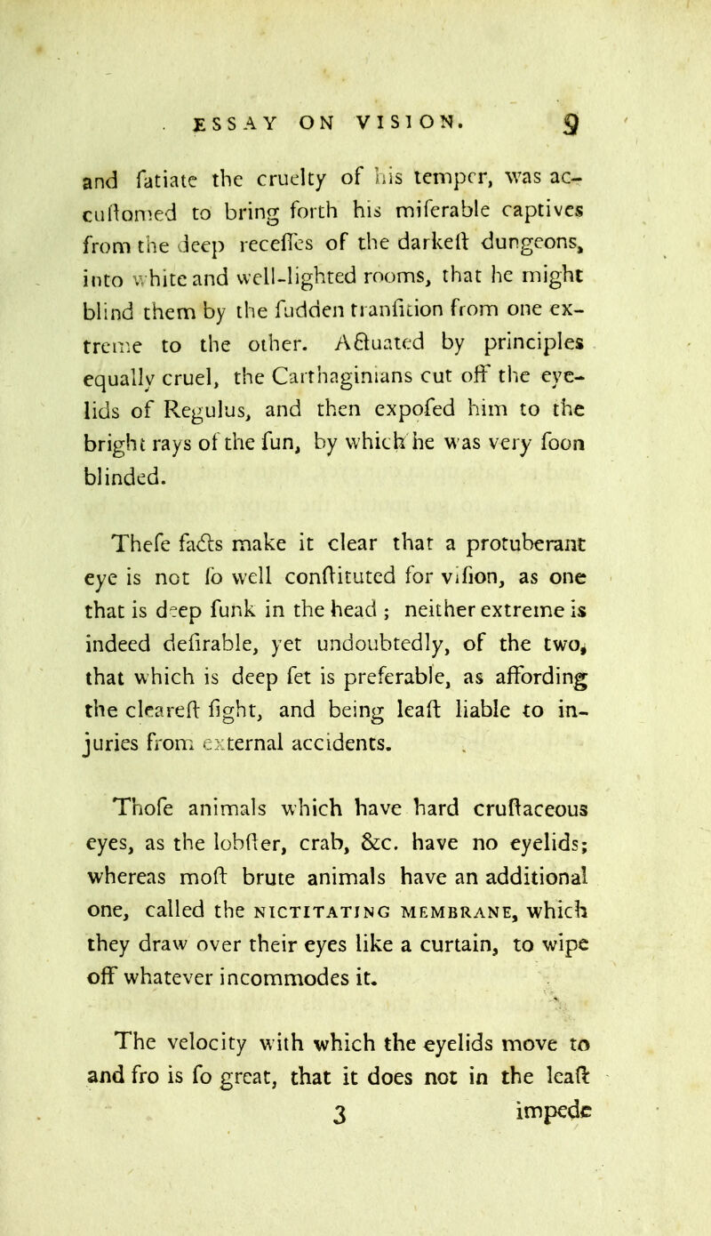 and fatiate the cruelty of his temper, was ac- cuflQnied to bring forth his miferable captives from the Jeep receflcs of the darkeil dungeons, into white and well-lighted roonns, that he might bhnd them by the fudden tranfuion from one ex- treir.e to the other. A61uated by principles equally cruel, the Carthaginians cut off the eye- lids of Regulus, and then expofed him to the bright rays of the fun, by which he was very foon blinded. Thefe fads make it clear that a protuberant eye is not fb well conditutcd for Vifion, as one that is deep funk in the head ; neither extreme is indeed defirable, yet undoubtedly, of the twOj that which is deep fet is preferable, as affording the clcareft fight, and being lead liable to in- juries from external accidents. Thofe animals which have hard cruRaceous eyes, as the lobder, crab, &c. have no eyelids; whereas mofl: brute animals have an additional one, called the nictitating membrane, which they draw over their eyes like a curtain, to wipe off whatever incommodes it. The velocity with which the eyelids move to and fro is fo great, that it does not in the lead 3 impede