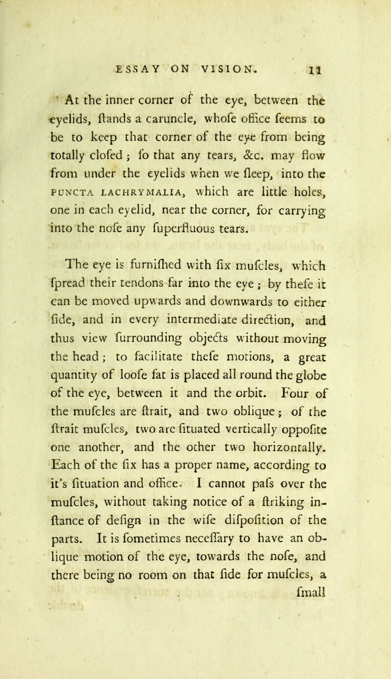 ^1 At the inner corner of the eye, between the ■eyelids, ftands a caruncle, whofe office feenns to be to keep that corner of the ey£ fronn being totally clofed ; fo that any tears. Sec, may flow from under the eyelids when v/e fleep, into the PUNCTA LACHRYMALIA, which are little holes, one in each eyelid, near the corner, for carrying into the nofe any fuperfluous tears. The eye is furniflied with fix mufcles, which fpread their tendons far into the eye ; by thefe it can be moved upwards and downwards to either fide, and in every intermediate direction, and thus view furrounding objedls without moving the head; to facilitate thefe morions, a great quantity of loofe fat is placed all round the globe of the eye, between it and the orbit. Four of -the mufcles are ftrait, and two oblique; of the ftrait mufcles, two are fituated vertically oppofite one another, and the other two horizontally. Each of the fix has a proper name, according to it's fituation and office- I cannot pafs over the mufcles, without taking notice of a ftriking in- flance of defign in the wife difpofition of the parts. It is fometlmes necefiary to have an ob- lique motion of the eye, towards the nofe, and there being no room on that fide for mufcles, a fmall
